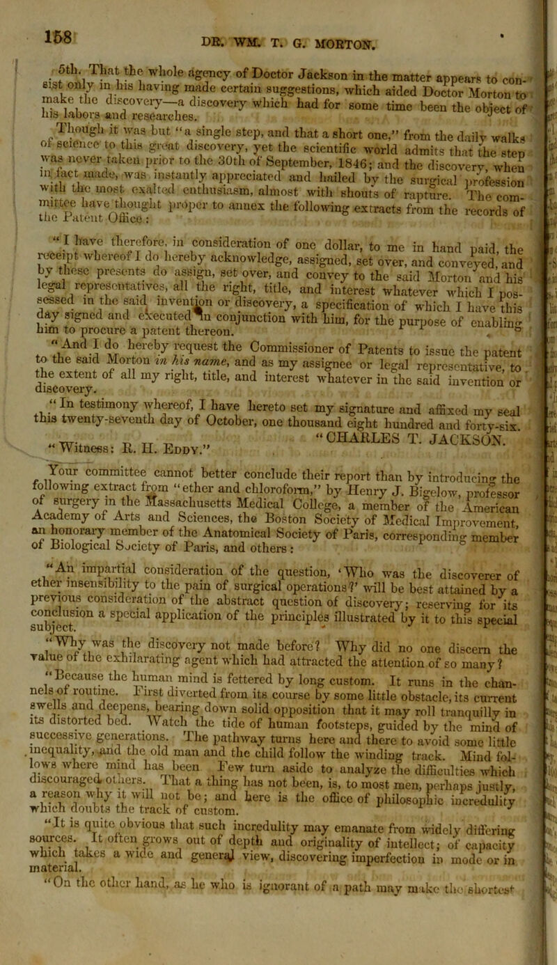 5tW That the whole agency of Doctor Jackson in the matter appears to con- n mr118 iaVmg Tde Certain su™e8tions- which aided Doctor Morton to make the discovery—a discovery which had for some time been the obiect of his labors and researches. J 1 or Though it was but “a single step, and that a short one,” from the daily walks ot science' to this great discovery, yet the scientific world admits that the step was never raken. prior to the 30th of September, 1846; and w°S in, fact made, was instantly appreciated and hailed by the surgical profession with the most, exalted enthusiasm, almost with shouts of rapture. The com- the Pateu^Offi0'1^11 la0p0r t0 aimex the toliowinbr extracts from the records of “ I have therefore in consideration of one dollar, to me in hand paid, the receipt wkereor I do hereby acknowledge, assigned, set over, and conveyed, and b\ these presents do assign, set over, and convey to the said Mortoii and his legal representatives, all the right, title, and interest whatever which I pos- SGSSfifl in t.rw» finifl invpnhrm ~ •/» ,• ^ , a. sessed in the said invention or discovery, a specification of which I have dds l.fZ 31^n0( ant e^'ecutedn conjunction with him, for the purpose of enabling him to procure a patent thereon/ And I do hereby request the Commissioner of Patents to issue the patent to the said Morton m hts name, and as my assignee or legal representative, to discovery4 ° & rIg lt’ tlt e’ aU(i interest whatever in the said invention or “In testimony whereof, I have hereto set my signature and affixed my seal this twenty-seventh day of October, one thousand eight hundred and forty-six - Witness: R. H. Edd¥.- “0HABLES T‘ JACKSM- ' Your committee cannot better conclude their report than by introducing the following extract from “ether and chloroform,” by Henry J. Bigelow, professor of surgery in the Massachusetts Medical College, a member of the American Academy of Arts and Sciences, the Boston Society of Medical Improvement an honorary member of the Anatomical Society of Paris, corresponding member of Biological Society of Paris, and others: “An impartial consideration of the question, ‘Who was the discoverer of ether insensibility to the pain of surgical operations?’ will be best attained by a previous consideration of the abstract question of discovery; reserving for its subject10n a SpeCial aPPlication of tPe principles illustrated by it to this special “Why was the discoveiy not made before? Why did no one discern the value of the exhilarating agent which had attracted the attention of so many ? “ Lecause the human mind is fettered by long custom. It runs in the chan- nels of routine. I irst diverted from its course by some little obstacle, its current swells and deepens, bearing down solid opposition that it may roll tranquilly in its distorted bed. M atch the tide of human footsteps, guided by the mind of successive generations The pathway turns here and there to avoid some little inequality, .pud the old man and the child follow the winding track. Mind fol- lows where mind has been Pew turn aside to analyze the difficulties which discouraged, otaers. That a thing has not been, is, to most men, perhaps justly, will not be; and here is the office of philosophic incredulity If1 tl'Oplr nnafn*w * a reason why it which doubts the track of custom. “It is quite obvious that such incredulity may emanate from widely differing sources. It often grows out of depth and originality of intellect; of capacity which takes a wice and general view, discovering imperfection in mode or in material. “On the other Land, as he who is ignorant of a path may make tholshortcs*- Li ■ l ' v* lit : ■ h ■i! IT.' id it: L ti.r T mi