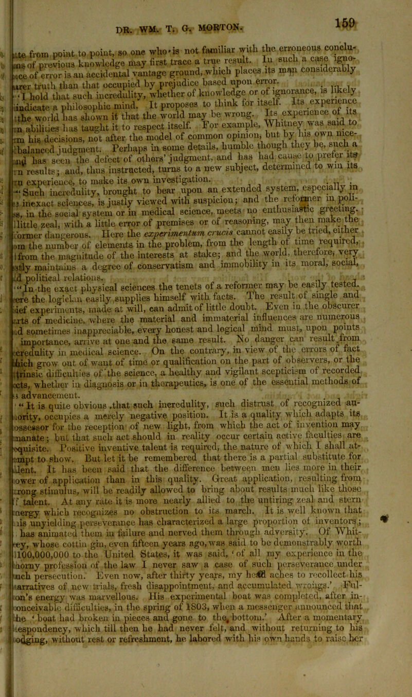 lUe from point to point, 3o one. who* is not familiar with the erroneous conclu- •«g of previous knowledge may first trace a true result. In such a case lgno- Tof error is an accidental vantage ground, which places Us m^n considerably urer truth than that occupied by prejudice based upon error. . ... . -I hold that such incredulity, whether of knowledge or pf indicate a philosophic mind. It proposes to think for itself. Its experience :the world has shown it that the world may be wrong. Its ^neuce^ m abilities bus taught it to respect itself. For example, \\ hitney was said to rm his decisions, not after the model of common opinion, but by Ins own nice- ;balanced judgment. Perhaps in some details, humble though they be, such a aid has seen the defect of others’ judgment, and 1ms had cause to piefer its n results; and, thus instructed, turns to a new subject, determined to win its ru experience, to make its own investigation. ; . Such incredulity, brought to bear upon an extended system, especially in i‘j inexact sciences, is justly viewed with suspicion; and the reformer in poli- se, in the social system or in medical science, meets no enthusiastic gieeting. llittle zeal, with a little error of premises or of reasoning, may tlieu make the brmer dangerous. Here the experiment-urn cruris cannot easily be tried, either mm the number of elements in the problem, from the length of time required, i from the magnitude of the interests at stake; and the world, therefore, very •stly maintains a degree of conservatism and immobility in its moral, social, id political relations. ■»Tn.the exact physical sciences the tenets of a reformer may be easily tested, eere the logician easily supplies himself with facts. 1 he result of single and j def experiments, made at will, can admit of little doubt. Even in the obscurer j rj'ts of medicine, where the material and immaterial influences are numerous ud sometimes inappreciable, every honest and logical mind must., upon points importance, arrive at one and the same result. No danger can result from ! credulity in medical science. On the contrary, iu view of the errors of fact kith grow out of want of time or qualification on the part of observers, or the ; tjnnsic difficulties of'the science, a healthy and vigilant scepticism of recorded L-cts, whether in diagnosis or in therapeutics, is one of the essential methods of s advancement. . “ It is quite obvious .that such incredulity, such distrust of recognized au- lority, occupies a merely negative position. It is a quality whi,ch adapts its -rssessor for the reception of new light, from which the act of invention may manate; bul that such act should in reality occur certain native faculties are 'Xjuisite. Positive inventive talent is required, the nature of which I shall at- •anpt to show. But let it be remembered that there is a partial substitute for Jent. It has been said that the difference between men lies more in their ■ower of application than in this quality. Great application, resulting from .irong stimulus, will be readily allowed to bring about results much like those if]talent. At any rate it is more nearly allied to the untiring zeal and stern nergy which recognizes no obstruction to its march. It is well known that lis unyielding perseverance has characterized a large proportion of inventors,; has animated them in failure and nerved them through adversity. Of Whit- by, whose cottin giu, even fifteen years ago, was said to be demonstrably worth 1100,000,000 to the United States.it was said,‘of all my experience in the momy profession of the law I never saw a case of such perseverance under uch persecution. Even now, after thirty years, my neftl aches to recollect his narratives of new trials, fresh disappointment, and accumulated wrongs.’ Uni- on's energy was marvellous. His experimental boat was completed, after iu- ■ouceivablo difficulties, in the spring of 1803, when a messenger announced that ihe ‘ boat had broken iu pieces and gone to the, bottom.’ After a momentary .espondency, which till then he had never felt, and without returning to Iris edging, without rest or refreshment, he labored with his own hands to raise her