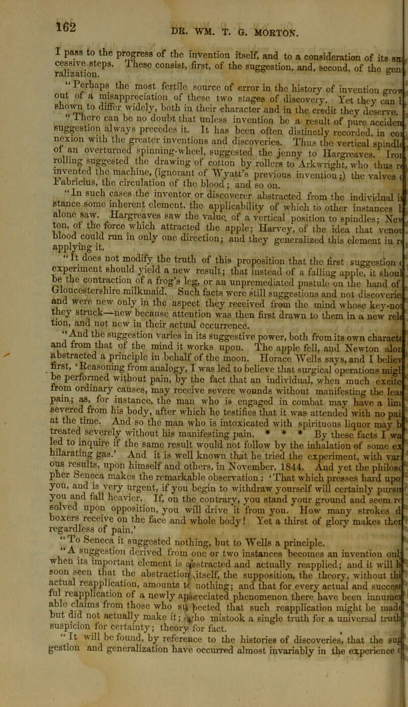 DR. WM. T. G. MORTON. I pass to the progress of the invention itself, and to a consideration of its su SlTzaSoneP3‘ i ieSC C°nSiSt’ fir3t’ °f the SU^estion' and> 8econd- of Ae gen “ Perhaps the most fertile source of error in the history of invention otov out ot a misappreciation of these two stages of discovery. Yet they can l shown to differ widely, both in their character and in the credit they deserve. ' I here can be no doubt that unless invention be a result of pure acciden suggestion always precedes it. It has been often distinctly recorded, in coi- nexion with the greater inventions and discoveries. Thus the vertical spindlt of an overturned spinning-wheel, suggested the jenny to Hargreaves. Inn rolling suggested the drawing of cotton by rollers to Arkwright, who thus n invented the machine, (ignorant of Wyatt’s previous invention;) the valves ± abricius, the circulation of the blood; and so on. In such cases the inventor or discoverer abstracted from the individual ii stance some inherent element, the applicability of which to other instances 1 alone saw. Hargreaves saw the valuq. of a vertical position to spindles: Nev ton, of the force which attracted the apple; Harvey, of the idea that venot blood could run in only one direction; and they generalized this element in r. applying it. “It does not modify the truth of this proposition that the first suggestion i experiment should yield a new result; that instead of a falling apple, it shoul be the contraction of a frog’s leg, or an unpremediated pustule on the hand of Gloucestershire milkmaid. Such facts were still suggestions and not discoverie and weie new only in the aspect they received from the mind whose key-not . ey struck new because attention was then first drawn to them in a new rel* tion, and not new in their actual occurrence. And the suggestion varies in its suggestive power, both from its own charactc and from that of the mind it works upon. The apple fell, and Newton aloe abstracted a principle in behalf of the moon. Horace Wells says, and I believ first, ‘Reasoning from analogy, I was led to believe that surgical operations migt be performed without pain, by the fact that an individual, when much excite from ordinary causes, may receive severe wounds without manifesting the leas pain; as, for instance, the man who is engaged in combat may have a lim severed from his body, after which he testifies that it was attended with nopai at the time. And so the man who is intoxicated with spirituous liquor may ' treated severely without his manifesting pain. * * * By these facts I wa led to inquire if the same result would not follow by the inhalation of some ex nllonotlnnf rann f K 1 *1 ? Ill .1 •1.1 • . . _ # A .. KJJ UHUUUUVU '/J. oumu C-a filialating gas.’ And it is well known that he tried the experiment, with var: nno vnoii 1 L * in l . l • it i ^ . . . . -* « ... ous results, upon himself and others, in November, 1844. And yet the pliilosc pher Seneca makes the remarkable observation : ‘ That which presses hard upo you, and is very urgent, if you begin to withdraw yourself will certainly pursu you and fall heavier. If, on the contrary, you stand your ground and seem rc solved upon opposition, you will drive it from you. How many strokes d boxers receive on the face and whole body! Yet a thirst of glory makes thei regardless of pain.’ “ To Seneca it suggested nothing, but to Wells a principle. “A suggestion derived from one or two instances becomes an invention onl when its important element is abstracted and actually reapplied; and it will b soon seen that the abstraction! ^itself, the supposition, the theory, without thi actual reapplication, amounts t( nothing; and that for every actual and success ful ieapphcation of a newly appreciated phenomenon there have been innuraei able claims from those who sip Jjected that such reapplication might be made but did not actually make it; >a:ho mistook a single truth for a universal truth suspicion tor certainty; theory for fact. “ It will be found, by reference to the histories of discoveries, that the su£ gestion and generalization have occurred almost invariably in the experience