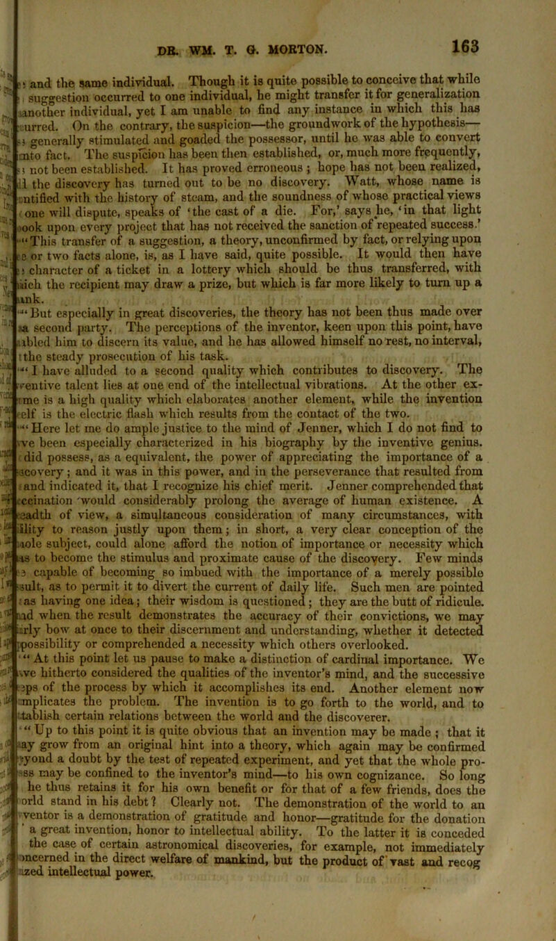 and the same individual. Though it is quite possible to conceive that while suggestion occurred to one individual, he might transfer it for generalization another individual, yet I am unable to find any instance in which this has urred. On the contrary, the suspicion—the groundwork of the hypothesis— !•} generally stimulated and goaded the possessor, until he was able to convert mto fact. The suspicion lias been then established, or, much more frequently, ''Vi not been established. It has proved erroneous ; hope has not been realized, J1 the discovery has turned out to be no discovery. Watt, whose name is ntified with the history of steam, and the soundness of whose practical views one will dispute, speaks of ‘the cast of a die. For,’ says lie, ‘in that light ,ook upon every project that has not received the sanction of repeated success.’ ■“This transfer of a suggestion, a theory, unconfirmed by fact, or relying upon e or two facts alone, is, as I have said, quite possible. It would then have character of a ticket in a lottery which should be thus transferred, with litich the recipient may draw a prize, but which is far more likely to turn up a unk. •“But especially in great discoveries, the theory has not been thus made over :<n second party. The perceptions of the inventor, keen upon this point, have ibled him to discern its value, and he has allowed himself no rest, no interval, tthc steady prosecution of his task. •“ I have alluded to a second quality which contributes to discovery. The ventive talent lies at one end of the intellectual vibrations. At the other ex- me is a high quality which elaborates another element, while the invention elf is the electric flash which results from the contact of the two. ■“Here let me do ample justice to the mind of Jenner, which I do not find to we been especially characterized in his biography by the inventive genius, did possess, as a equivalent, the power of appreciating the importance of a 3covery; and it was in this power, and in the perseverauce that resulted from and indicated it, that I recognize his chief merit. Jenner comprehended that ccination would considerably prolong the average of human existence. A ‘ ‘ leadtli of view, a simultaneous consideration of many circumstances, with to reason justly upon them; in short, a very clear conception of the J *iole subject, could alone afford the notion of importance or necessity which ts to become the stimulus and proximate cause of the discovery. Few minds 3 capable of becoming so imbued with the importance of a merely possible suit, as to permit it to divert the current of daily life. Such men are pointed ; as having one idea; their wisdom is questioned; they are the butt of ridicule, ad when the result demonstrates the accuracy of their convictions, we may ■' isrly bow at once to their discernment and understanding, whether it detected Jf [possibility or comprehended a necessity which others overlooked. $ At this point let us pause to make a distinction of cardinal importance. We >'f; ave hitherto considered the qualities of the inventor’s mind, and the successive jps of the process by which it accomplishes its end. Another element now implicates the problem. The invention is to go forth to the world, and to tablish certain relations between the world and the discoverer. Up to this point it is quite obvious that an invention may be made ; that it • ay grow from an original hint into a theory, which again may be confirmed ,i tyond a doubt by the test of repeated experiment, and yet that the whole pro- si i -ss may be confined to the inventor’s mind—to his own cognizance. So long ? he thus retains it for his own benefit or for that of a few friends, does the orld stand in his debt 1 Clearly not. The demonstration of the world to an ■ ventor is a demonstration of gratitude and honor—gratitude for the donation a great invention, honor to intellectual ability. To the latter it is conceded the case of certain astronomical discoveries, for example, not immediately mcerned in the direct welfare of mankind, but the product of vast and recog ized intellectual power. Jo vei T ;r iflfl ‘.X; >