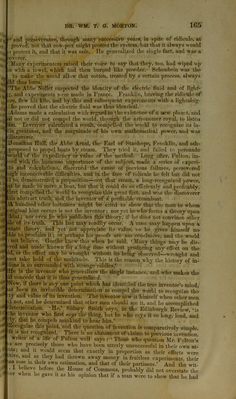 iitti -rlf :& rr and perseverance, through many successive years, in spite of ridicule, at proved, not that cow-pox might protect the system, but that it always would protect it, and that it was safe. He generalized the single fact, and was a ovorer. 'Many experimenters raised their voice to say that they, too, had wiped up >3 with a towel, which had then burned like powder.' Schonbein was the to make the world allow that cotton, treated by a certain process, always lid thus burn. The Abbe Nollet suspected the identity of tin; electric fluid and of light- g, and experiments were made in France. Franklin, braving the ridicule of ire, flew his kite, and by this and subsequent experiments with a lightning- he proved that the electric fluid was thus identical. Adams made a calculation with regard to the exist (nice of a new planet, and ikl not or did not compel the world, through the astronomer royal, to listen im. Leverrier calculated a result, compelled the world to recognize its in- !ki '.i iic greatness, and the magnitude of his own mathematical power, and was discoverer. JJonathan Hull, the Abbe Anial, the Earl of Stanhope, Franklin, and oth- jproposed to propel boats by steam. They tried it, and failed to persuade il world of the expediency or value of the method. Long after, Fulton, im- -sed with the immense importance of the subject, made a scries of experi- ;,ts and calculations, discerned the cause of previous failures, persevered ugh inconceivable difficulties, and in the face of ridicule he felt but did not 1 to, demonstrated a proposition—not that steam, a long-recognized power, iif be made to move a boat, but that it could do so efficiently and profitably. *3rst compelled the world to recognize this great fact, and was the discoverer ris abstract truth, and the inventor of a‘ profitable steamboat. .!A hundred other instances might be cited to show that the man to whom original hint occurs is not the inventor; nor yet he who forms a theory upon '.hint; nor even he who publishes this theory, if lie does not conviucc other ilile of its truth. This last may readily occur. A man may happen upon a mate theory, and yet not appreciate its value, so he gives himself no ble to proclaim it; or perhaps his proofs are not conclusive, and the world : not believe. Goethe knew this when he said, ‘ Many things may be dis- red and made known for a long time without producing any effect on the :d, or the effect mHy be wrought without its being observed—wrought and not take hold of the multitude. This is the reason why the history of in- ions is so surrounded with strange riddles.’ :e* !.He is the inventor who generalizes the single instance, and who makes the id concede that it is thus generalized. ' *jNSTow, if there is any one point which has identified the true inventor’s mind, us been an invincible determination to compel the world to recognize the ty and value of its invention. The inventor saw it himself when other men d not, and he determined that other men should see it, and lie accomplished determination. ‘He,’ Sidney Smith says, in the Edinburgh Review, ‘is 'die inventor who first says the thing, but he who says it so long, loud, and . that he compels mankind to hear him.’ ^ Recognize this point, and the question of invention is comparatively simple, at is not recognized. There is no abatement of claims to previous invention, writer of a life of Fulton well says: ‘ Those who question Mr. Fulton’s a are precisely those who have been utterly unsuccessful in their own at- ots; and it would seem that exactly in proportion as their efforts were itive, and as they had thrown away money in fruitless experiments, their ns rose in their own estimation, and that of their partisans.’ And the wit- , 1 believe before the House of Commons, probably did not overstate the er when he gave it as his opinion that if a man were, to show that he had ■t# lied ori 125(1 .,r .19 ■ j|? ■A