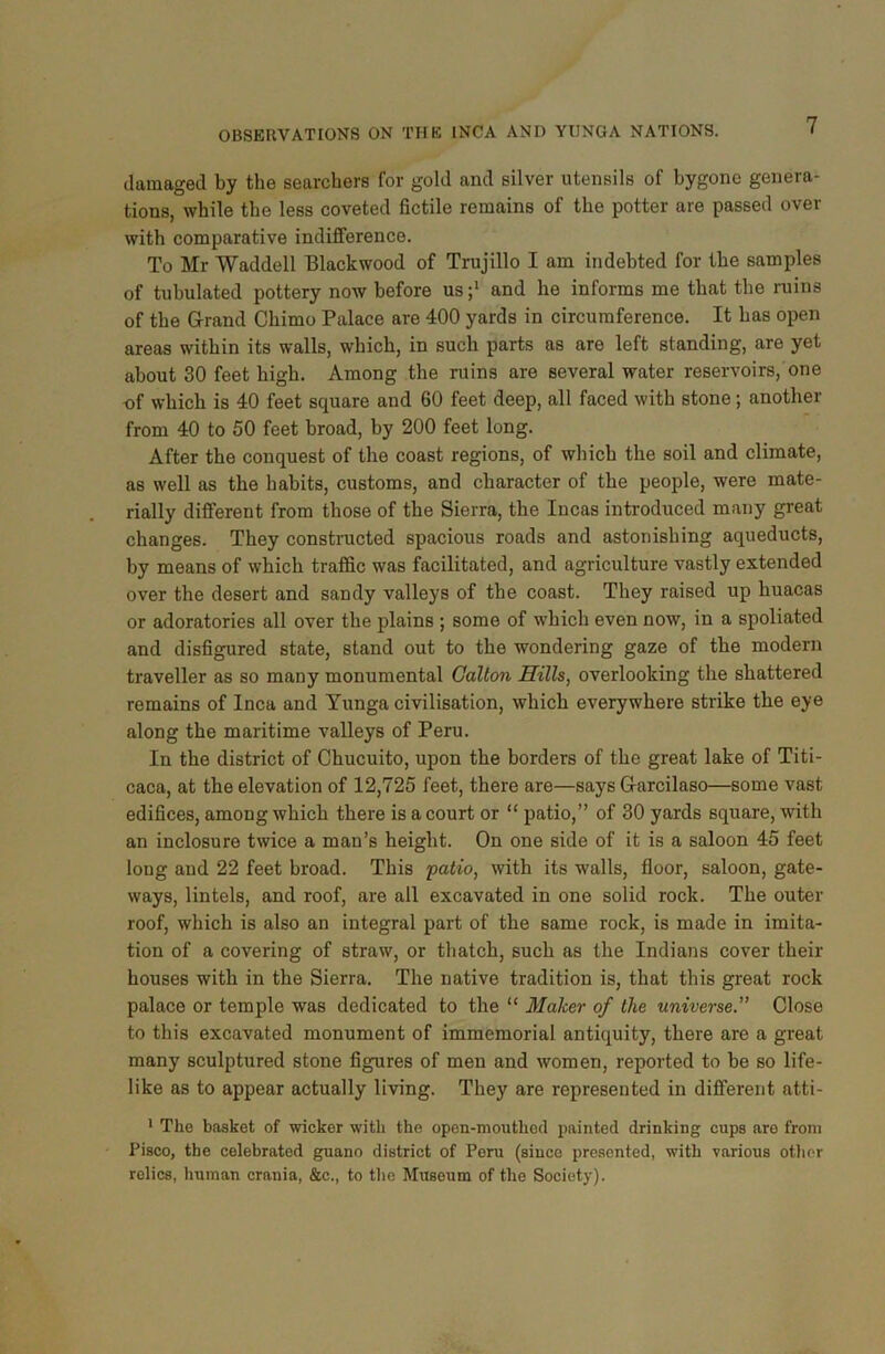 damaged by the searchers for gold and silver utensils of bygone genera- tions, while the less coveted fictile remains of the potter are passed over with comparative indifference. To Mr Waddell Blackwood of Trujillo I am indebted for the samples of tubulated pottery now before us ;l and he informs me that the ruins of the Grand Chimo Palace are 400 yards in circumference. It has open areas within its walls, which, in such parts as are left standing, are yet about 30 feet high. Among the ruins are several water reservoirs, one of which is 40 feet square and 60 feet deep, all faced with stone; another from 40 to 50 feet broad, by 200 feet long. After the conquest of the coast regions, of which the soil and climate, as well as the habits, customs, and character of the people, were mate- rially different from those of the Sierra, the Incas introduced many great changes. They constructed spacious roads and astonishing aqueducts, by means of which traffic was facilitated, and agriculture vastly extended over the desert and sandy valleys of the coast. They raised up huacas or adoratories all over the plains ; some of which even now, in a spoliated and disfigured state, stand out to the wondering gaze of the modern traveller as so many monumental Gallon Hills, overlooking the shattered remains of Inca and Yunga civilisation, which everywhere strike the eye along the maritime valleys of Peru. In the district of Chucuito, upon the borders of the great lake of Titi- caca, at the elevation of 12,725 feet, there are—says Garcilaso—some vast edifices, among which there is a court or “ patio,” of 30 yards square, with an inclosure twice a man’s height. On one side of it is a saloon 45 feet long and 22 feet broad. This patio, with its walls, floor, saloon, gate- ways, lintels, and roof, are all excavated in one solid rock. The outer roof, which is also an integral part of the same rock, is made in imita- tion of a covering of straw, or thatch, such as the Indians cover their houses with in the Sierra. The native tradition is, that this great rock palace or temple was dedicated to the “ Maker of the universe.” Close to this excavated monument of immemorial antiquity, there are a great many sculptured stone figures of men and women, reported to be so life- like as to appear actually living. They are represented in different atti- 1 The basket of wicker with the open-mouthed painted drinking cups are from Pisco, the celebrated guano district of Peru (since presented, with various other relics, human crania, &c., to the Museum of the Society).