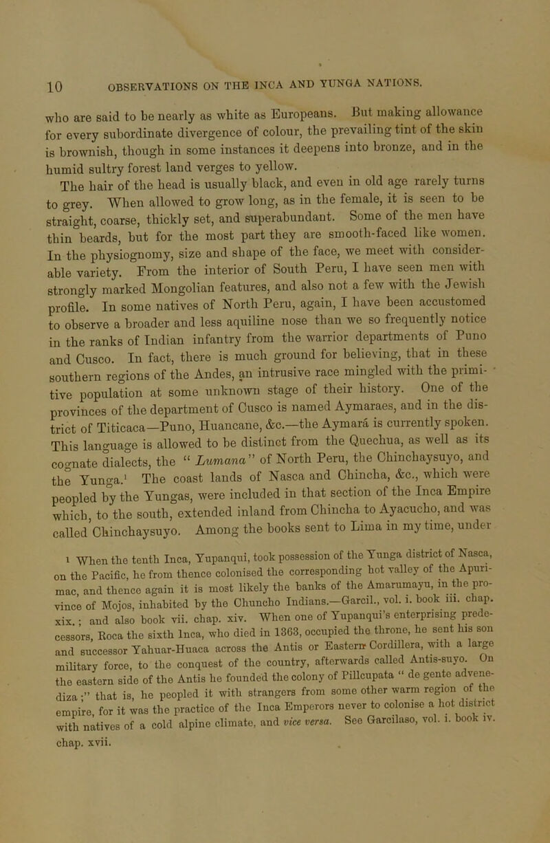who are said to be nearly as white as Europeans. But making allowance for every subordinate divergence of colour, the prevailing tint of the skin is brownish, though in some instances it deepens into bronze, and in the humid sultry forest land verges to yellow. The hair of the head is usually black, and even in old age rarely turns to grey. When allowed to grow long, as in the female, it is seen to be straight, coarse, thickly set, and superabundant. Some of the men have thin beards, but for the most part they are smooth-faced like women. In the physiognomy, size and shape of the face, we meet with consider- able variety. From the interior of South Peru, I have seen men with strongly marked Mongolian features, and also not a few with the Jewish profile. In some natives of North Peru, again, I have been accustomed to observe a broader and less aquiline nose than we so frequently notice in the ranks of Indian infantry from the warrior departments of Puno and Cusco. In fact, there is much ground for believing, that in these southern regions of the Andes, an intrusive race mingled with the primi- • tive population at some unknown stage of their history. One of the provinces of the department of Cusco is named Aymaraes, and in the dis- trict of Titicaca—Puno, Huancane, &c.—the Aymara is currently spoken. This language is allowed to be distinct from the Quechua, as well as its cognate dialects, the “ Lumana ” of North Peru, the Chinchaysuyo, and the Yunga.1 The coast lands of Nasca and Chincha, &c., which were peopled by the Yungas, were included in that section of the Inca Empire which, to the south, extended inland from Chincha to Ayacucho, and was called Chinchaysuyo. Among the books sent to Lima in my time, under i When the tenth Inca, Yupanqui, took possession of the Yunga district of Nasca, on the Pacific, he from thence colonised the corresponding hot valley of the Apuri- mac, and thence again it is most likely the banks of the Amarumayu, m Hie pro- vince of Mojos, inhabited by the Chuncho Indians.—Garcil., vol. 1. book in. chap, xix • and also book vii. chap. xiv. When one of Yupanqui’s enterprising prede- cessors, Roca the sixth Inca, who died in 1363, occupied the throne, he sent h.s son and successor Yahuar-Huaca across the Antis or Eastern- Cordillera, with a large military force, to the conquest of the country, afterwards called Antis-suyo. On the eastern side of the Antis he founded the colony of Pillcupata “ de gente advene- diza •” that is, he peopled it with strangers from some other warm region of the empire for it was the practice of the Inca Emperors never to colonise a hot district with natives of a cold alpine climate, and vice versa. See Garcilaso, vol. i. book iv. chap. xvii.