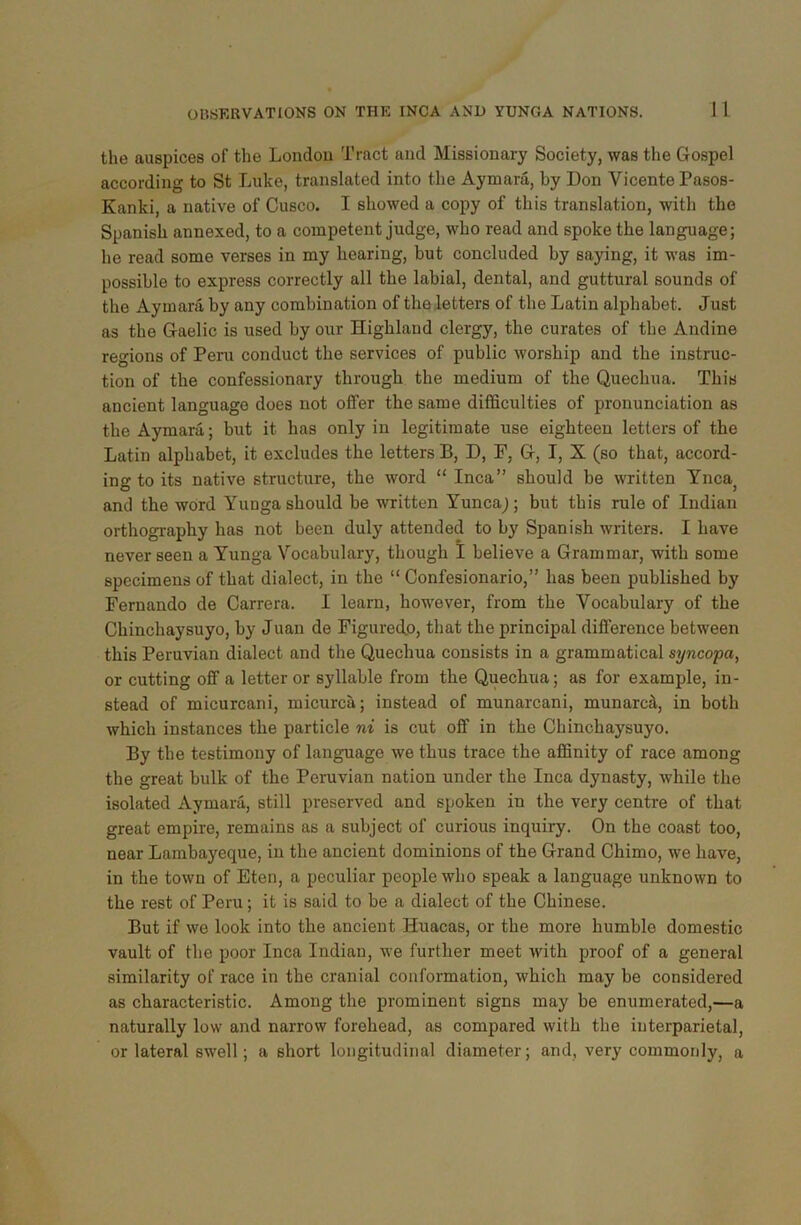 the auspices of the Londou Tract and Missionary Society, was the Gospel according to St Luke, translated into the Aymara, by Don Vicente Pasos- Kanki, a native of Cusco. I showed a copy of this translation, with the Spanish annexed, to a competent judge, who read and spoke the language; he read some verses in my hearing, but concluded by saying, it was im- possible to express correctly all the labial, dental, and guttural sounds of the Aymara by any combination of the letters of the Latin alphabet. Just as the Gaelic is used by our Highland clergy, the curates of the Andine regions of Peru conduct the services of public worship and the instruc- tion of the confessionary through the medium of the Quechua. This ancient language does not offer the same difficulties of pronunciation as the Aymara; but it has only in legitimate use eighteen letters of the Latin alphabet, it excludes the letters B, D, F, G, I, X (so that, accord- ing to its native structure, the word “ Inca” should be written Yncaj and the word Yunga should be written Yuncaj; but this rule of Indian orthography has not been duly attended to by Spanish writers. I have never seen a Yunga Vocabulary, though I believe a Grammar, with some specimens of that dialect, in the “ Confesionario,” has been published by Fernando de Carrera. I learn, however, from the Vocabulary of the Chinchaysuyo, by Juan de Figured.0, that the principal difference between this Peruvian dialect and the Quechua consists in a grammatical syncopa, or cutting off a letter or syllable from the Quechua; as for example, in- stead of micurcani, micurca; instead of munarcani, munardt, in both which instances the particle ni is cut off in the Chinchaysuyo. By the testimony of language we thus trace the affinity of race among the great bulk of the Peruvian nation under the Inca dynasty, while the isolated Aymara, still preserved and spoken in the very centre of that great empire, remains as a subject of curious inquiry. On the coast too, near Lambayeque, in the ancient dominions of the Grand Cliimo, we have, in the town of Eten, a peculiar people who speak a language unknown to the rest of Peru; it is said to be a dialect of the Chinese. But if we look into the ancient Huacas, or the more humble domestic vault of the poor Inca Indian, we further meet with proof of a general similarity of race in the cranial conformation, which may be considered as characteristic. Among the prominent signs may be enumerated,—a naturally low and narrow forehead, as compared with the interparietal, or lateral swell; a short longitudinal diameter; and, very commonly, a