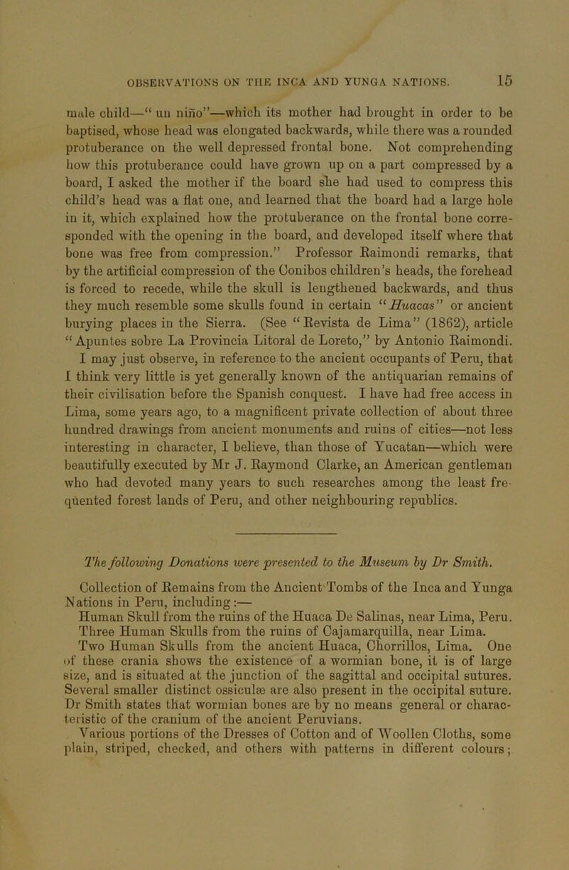 male child—“ uu nino”—which its mother had brought in order to be baptised, whose head was elongated backwards, while there was a rounded protuberance on the well depressed frontal bone. Not comprehending how this protuberance could have grown up on a part compressed by a board, I asked the mother if the board sbe had used to compress this child’s head was a flat oue, and learned that the board had a large hole in it, which explained how the protuberance on the frontal bone corre- sponded with the opening in the board, and developed itself where that bone was free from compression.” Professor Eaimondi remarks, that by the artificial compression of the Conibos children’s heads, the forehead is forced to recede, while the skull is lengthened backwards, and thus they much resemble some skulls found in certain “Huacas” or ancient burying places in the Sierra. (See “ Revista de Lima” (1862), article “ Apuntes sobre La Provincia Litoral de Loreto,” by Antonio Raimondi. I may just observe, in reference to the ancient occupants of Peru, that I think very little is yet generally known of the antiquarian remains of their civilisation before the Spanish conquest. I have had free access in Lima, some years ago, to a magnificent private collection of about three hundred drawings from ancient monuments and ruins of cities—not less interesting in character, I believe, than those of Yucatan—which were beautifully executed by Mr J. Raymond Clarke, an American gentleman who had devoted many years to such researches among the least fre- quented forest lands of Peru, and other neighbouring republics. The following Donations were presented to the Museum by Dr Smith. Collection of Remains from the Ancient Tombs of the Inca and Yunga Nations in Peru, including:— Human Skull from the ruins of the Huaca De Salinas, near Lima, Peru. Three Human Skulls from the ruins of Cajamarquilla, near Lima. Two Human Skulls from the ancient Huaca, Chorrillos, Lima. One of these crania shows the existence of a wormian bone, it is of large size, and is situated at the junction of the sagittal and occipital sutures. Several smaller distinct ossiculas are also present in the occipital suture. Dr Smith states that wormian bones are by no means general or charac- teristic of the cranium of the ancient Peruvians. Various portions of the Dresses of Cotton and of Woollen Cloths, some plain, striped, checked, and others with patterns in different colours;