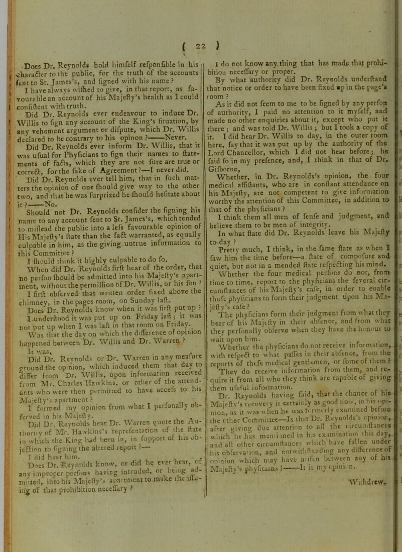 * I Does Dr. Reynolds bold himfelf rcfponfiblc in his charafter to the public, for the truth of the accounts fent to St. James’s, and figncd with his name ? I have always wifhed to give, in that report, as fa- vourable an account of his Majefty’s health as I could confident with truth. Did Dr. Reynolds ever endeavour to induce Dr. Willis to fign any account of the King’s fituation, by any vehement argument or difpute, which Dr, Willis declared to be contrary to his opinon ? Never. Did Dr. Reynolds ever inform Dr. Willis, that it was ufual for Phyficians to fign their names to ftate- ments of fa&s, which they are not fure are true or correft, forthcfakeof Agreement?—I never did. Did Dr. Reynolds ever tell him, that in fuch mat- ters the opinion of one fhould give way to the other two, and that he was furprized he fhould hefitate about it ? No. Should not Dr. Reynolds confider the figning his name to any account fent to St. James s, which tended to miflead the public into a lefs favourable opinion of IPs Majefty’s ftate than the faft warranted, as equally culpable in him, as the giving untrue information to this Committee ? I fliould think it highly culpable to do fo. When did Dr. Reynolds firft hear of the order, that no perfon fhould be admitted into his Majefty’s apart- ment, without the permiifion of Dr. Willis, or his fori ? I firft obferved that written order fixed above the chimney, in the pages room, on Sunday laft. Does Dr. Reynolds know when it was firft put up ? l underftood it was put up on Friday laft; it was not put up when I was laft in that room on Friday. Was that the day on which the difference of opinion happened between Dj\ Willis and Dr. \\ arren ? It was, , - Did Dr. P.eynolds or Dr. Warren in any mealurc ground the opinion, which induced them that day to differ from Dr. Willis, upon information received from Mr. Charles Hawkins, or other of the attend- ants who were then permitted to have accel's to his Majefty’s apartment ? I formed my opinion from what I perlonally ou- ferved in his Majefty. Did Dr. Reynolds hear Dr. Warren quote the Au- thority of Mr. Hawkins’s representation of the ftate in which the Ring had been in, in fupport of his ob- jection to figning the altered report ?— 1 did hear him. . Does Dr. Reynolds know, or did he ever hear, of any improper perfms having intruded, or being at - ing of that prohibition neceflary ? I do not know any thing that has made that prohi- bition ncceffary or proper. By what authority did Dr. Reynolds underftand that notice or order to have been fixed «p in the page’s room ? As it did not feem to me to be figned by any perfon of authority, 1 paid no attention to it myfelf, and made no other enquiries about it, except who put it there ; and was told Dr. Willis; but 1 took a copy of it. I did hear Dr. Willis to day, in the outer room here, fay that it was put up by the authority of the Lord Chancellor, which 1 did not hear before; he faid fo in my prefence, and, I think in that of Dr. Gifborne, Whether, in Dr. Reynolds’s opinion, the four medical affiftants, who are in conflant attendance on his Majefty, are not competent to give information worthy the attention of this Committee, in addition to that of the phyficians ? I think them all men of fenfe and judgment, and believe them to be men of integrity. In what ftate did Dr. Reynolds leave his Majefty to-day ? Pretty much, I think, in the fame ftate as when I faw him the time before—a ftate of compofure and quiet, but not in a mended ftate rcfpeCting his mind. Whether the four medical perfons do nor, from time to time, report to the phyficians the fevcral cir- cumftances of hisMajefly’s cafe, in older to enable thoft phyficians to form their judgment upon his Mi- jelly’s cafe? The phyficians form their judgment from what they hear of his Majefty in their abfence, and from what they perfonally obferve when they have thelunour to wait upon him. Whether the phyficians do not receive information, with refpefl to what paffts in their abfence, ftom the reports of thefe medical gentlemen, or fomeof them ? They do receive information from them, and re- quire it from all who they think are capable of giving them uleful information. Dr. Reynolds having faid, that the chance ot his Majeftv’s recovery is certainly as good now, in his ..pi- nion, as it was when he was formerly examined before the ether Committee—Is that Dr. Reynolds s opinion, aLer giving due attention to all the circumftance* l which he has mentioned in his examination this day', and all other circumftauces which have fallen under his obferva-ion, and notwitbftanding any difference oF opinion which may have anlen between any of his Majefty’s phyficians ? It is my opinion.