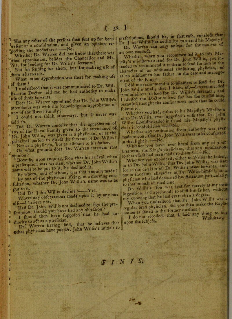 «• .fi 81 81 £r* a) 1 THas any other of live pcrfons then fent up for been Went at a confutation, and given an opinion re- ) -.! 11 i Hi - given an opinion re- I Vftine the medicines> No. - ^Whether Dr. Warren did not know that there was PSther approbation, befides the Chancellor and Mr. : fitt, for fending for Dr. Willis’s fervants ? 'n Not for fending for them, but for making ufe of •hem afterwards. i • . r What other approbation was there for making ule , h°f I undtrftood that it was communicated to Dr. Wil- lis ,he Do&or told me he had authority to make rtife of thofe fervants. c Does Dr. Warren apprehend that Dr. John Willis s attendance was with the knowledge or approbation of anv of the Royal Family ? 11 I could not-think otherways, but I never was >et°^Did Dr Warren conceive that the approbation of t V.milv oiven to the attendance ot- Did Dr. warren conceive uiai >>*■- ------ any of the Royal Family given to the attendance ot :S Dr John Willis, was given as a phyfician, °r ” the principal* perfon to direft the fervants of Dr W.U.s ? if P NotPas aPphyfician, *but as afTiftant to his father. On whatgrounds does Dr. Warren entertain that °^Pecaufc upon enquirv, foon after his arrival, when . written, whether D, John Will*’, name was to be put to it, he declined it. ”aS Whom, and of whom, was that enquiry made ? Bv one of the phyficians afking, at a mormng con- . fultarion, whether Dr. John Willis’s name was to be PUDid Dr. John Willis decline ? Y.es’ Where any obfervations made upon it by any one Dr.'j7hi°Wiir>s not declined to figu the pre- h ferintion, fhould you have had any objeftion^ lPlbould then have fuppofed that he had au- that he believes that phjtons have pit Dr. John Willis's tmti.1. to Dr John With* has authority to attendi his Majefly . Dr. Warren can only anfwer for the motives of his own conduct. , ■ Ma. ■JUSSSiZ 23 ;;; 5^a?r oTaTi'S eTnSrillg phyfician, or ^ .Man, to hi. father inthec.aodmanage- Tdiloht^mLndi,.omM.ts.of.nd far Dr . i for hi. fonioaMhiin, , becaufe I thought the confinement more than h d fU Whether you had, either to his Major’s Minifters ' rir Willis ever fueeelled a with that Dr. John VVUlis iliouldbe called in to aid his Majtfty’s phy x- authority w.t. e.er m,de ,o yon. that Dr. John Willis was 10 be.onfulered WhlSV'd ever heard from any of y.nr bre, .he’ King’s phytons £»>» for as the htmaor of D-. Wl|li> htoft„t „ . ph, ton who had dedicated hi. Aden.,on parrictriarly “ S,“ W.°' fon dwu‘Vene for merely a, my own Dr. , tQ aiTl(l his father, without (ny^ltnow^ngthat he hid ever i^en a degree. s . nation as ftated in >he fo,mer queftion . ^ hig I do not recolleft that I laid any upon the fubjeft. c 1 3 t FINIS. * ‘T