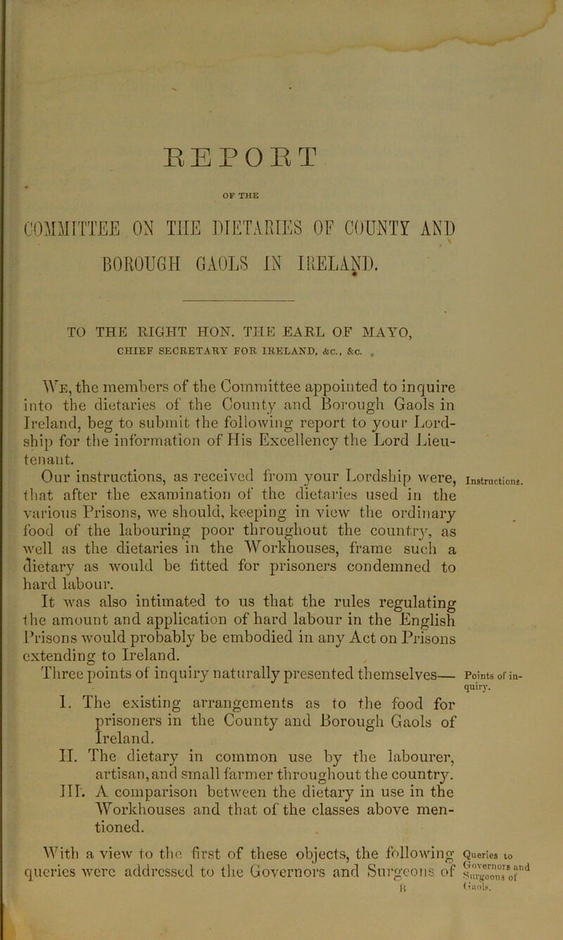 REPOET OF THE COMMITTEE ON HIE DIETARIES OF COUNTY AND > BOROUGH GAOLS IN IRELAND. TO THE RIGHT HON. THE EARL OF MAYO, CHIEF SECRETARY FOR IRELAND, &c., &c. , We, the members of the Committee appointed to inquire into the dietaries of the County and Borough Gaols in Ireland, beg to submit the following report to your Lord- ship for the information of His Excellency the Lord Lieu- tenant. Our instructions, as received from your Lordship were, that after the examination of the dietaries used in the various Prisons, we should, keeping in view the ordinary food of the labouring poor throughout the country, as well as the dietaries in the Workhouses, frame such a dietary as would be lifted for prisoners condemned to hard labour. It was also intimated to us that the rules regulating the amount and application of hard labour in the English Prisons Avould probably be embodied in any Act on Prisons extending to Ireland. Three points of inquiry naturally presented themselves— I. The existing arrangements as to the food for prisoners in the County and Borough Gaols of Ireland. II. The dietary in common use by the labourer, artisan,and small farmer throughout the country. III. A comparison between the dietary in use in the Workhouses and that of the classes above men- tioned. With a view to the first of these objects, the following queries were addressed to the Governors and Surgeons of ft Instruction*. Points of in- quiry. Queries 10 Governors and Surgeons of (»an!s.