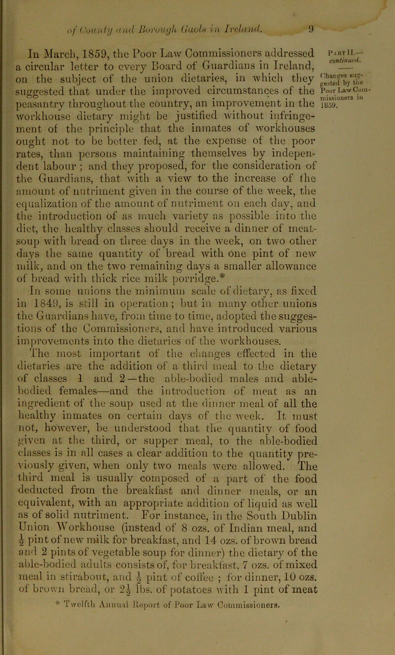 In March, 1850, the Poor Law Commissioners addressed a circular letter to every Board of Guardians in Ireland, on the subject of the union dietaries, in which they suggested that under the improved circumstances of the peasantry throughout the country, an improvement in the workhouse dietary might be justified without infringe- ment of the principle that the inmates of workhouses ought not to be better fed, at the expense of the poor rates, than persons maintaining themselves by indepen- dent labour ; and they proposed, for the consideration of the Guardians, that with a view to the increase of the amount of nutriment given in the course of the week, the equalization of the amount of nutriment on each day, and the introduction of as much variety as possible into the diet, the healthy classes should receive a dinner of meat- soup with bread on three days in the week, on two other days the same quantity of bread with one pint of new milk, and on the two remaining days a smaller allowance of bread with thick rice milk porridge.* In some unions the minimum scale of dietary, as fixed in 1849, is still in operation; but in many other unions the Guardians have, from time to time, adopted the sugges- tions of the Commissioners, and have introduced various improvements into the dietaries of the workhouses. The most important of the changes effected in the dietaries are the addition of a third meal to the dietary of classes 1 and 2—the able-bodied males and able- bodied females—and the introduction of meat as an ingredient of the soup used at the dinner meal of all the healthy inmates on certain days of the week. It must not, however, be understood that the quantity of food given at the third, or supper meal, to the able-bodied classes is in all cases a clear addition to the quantity pre- viously given, when only two meals were allowed. The third meal is usually composed of a part of the food deducted from the breakfast and dinner meals, or an equivalent, with an appropriate addition of liquid as well as of solid nutriment. For instance, in the South Dublin Union Workhouse (instead of 8 ozs, of Indian meal, and 2 pint of new milk for breakfast, and 14 ozs. of brown bread and 2 pints of vegetable soup for dinner) the dietary of the able-bodied adults consists of, for breakfast, 7 ozs. of mixed meal in stirabout, and | pint of coffee ; for dinner, 10 ozs. of brown bread, or 2\ lbs. of potatoes with 1 pint of meat * Twelfth Annual Report of Poor Law Commissioners. Part II.— continued. Changes mig- t'ested by the Poor I.aw Cum missioners in 1859.