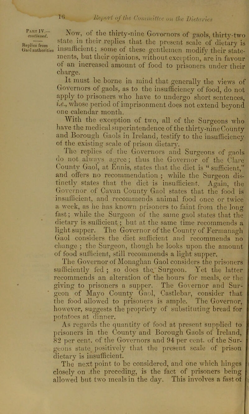 continued. 16 Report oj Cue Committee on the Dietaries Replies from Gaol authorities Now, ol the thirty-nine Governors of gaols, thirty-two state iii their replies that the present scale of dietary is insufficient; some of these gentlemen modify their state- ments,but their opinions, without exception, are in favour of an increased amount of food to prisoners under their charge. It must be borne in mind that generally the views of Governors of gaols, as to the insufficiency of food, do not apply fa prisoners who have to undergo short sentences, i.e., whose period of imprisonment does not extend beyond one calendar month. With the exception of two, all of the Surgeons who have the medical superintendence of the thirty-nine County and Borough Gaols in Ireland, testify to the insufficiency of the existing scale of prison dietary. The replies of the Governors and Surgeons of gaols do not always agree; thus the Governor of the Clare County Gaol, at Ennis, states that the diet is “ sufficient,” and offers no recommendation ; while the Surgeon dis- tinctly states that the diet is insufficient. Again, the Governor of Cavan County Gaol states that the food is insufficient, and recommends animal food once or twice a week, as he has known prisoners to faint from the long fast; while the Surgeon of the same gaol states that the dietary is sufficient; but at the same time recommends a light supper. The Governor of the County of Fermanagh Gaol considers the diet sufficient and recommends no change ; the Surgeon, though he looks upon the amount of food sufficient, still recommends a light supper. The Governor of Monaghan Gaol considers the prisoners sufficiently fed ; so does the. Surgeon. Yet the latter recommends an alteration of the hours for meals, or the giving to prisoners a supper. The Governor and Sur- geon of Mayo County Gaol, Castlebar, consider that the food allowed to prisoners is ample. The Governor, however, suggests the propriety of substituting bread for potatoes at dinner. As regards the quantity of food at present supplied to prisoners in the County and Borough Gaols of Ireland, 82 per cent, of the Governors and 94 per cent, of the Sur- geons state positively that the present scale of prison dietary is insufficient. The next point to be considered, and one which hinges closely on the preceding, is the fact of prisoners being allowed but two meals in the day. This involves a fast of i-