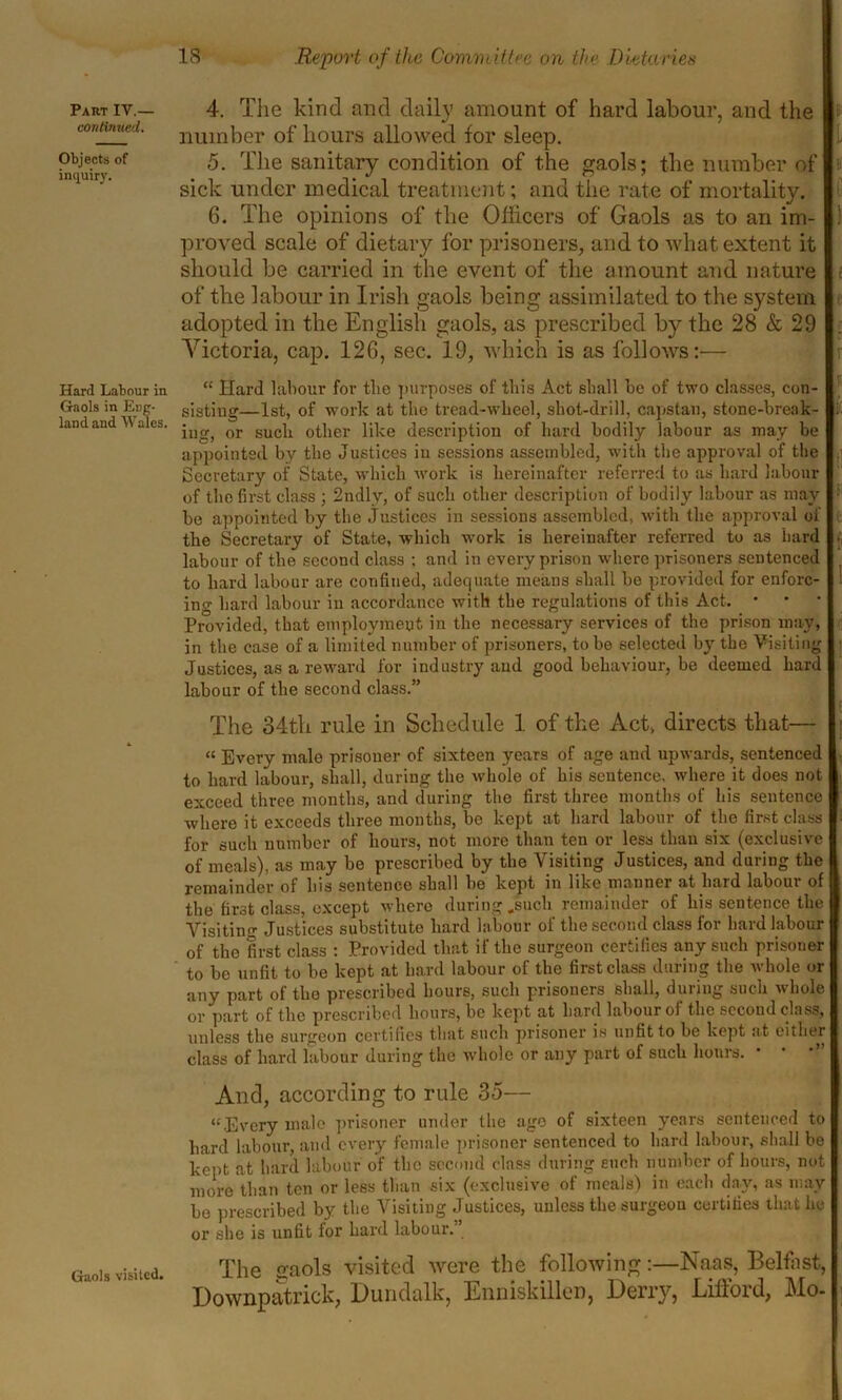 continued. Objects of inquiry. Hard Labour in Gaols in Eng- land and Wales. Gaols visited. IS Report of the Committee on the Dietaries number of hours allowed for sleep. I 5. The sanitary condition of the gaols; the number of sick under medical treatment; and the rate of mortality. 6. The opinions of the Officers of Gaols as to an im- ) proved scale of dietary for prisoners, and to what extent it should be carried in the event of the amount and nature i of the labour in Irish gaols being assimilated to the system adopted in the English gaols, as prescribed by the 28 & 29 Victoria, cap. 126, sec. 19, which is as follows:— “ Hard labour for tbc purposes of this Act shall be of two classes, con- sisting—1st, of work at the tread-wheel, sliot-drill, capstan, stone-break- t ing, or such other like description of hard bodily labour as may be appointed by the Justices in sessions assembled, with the approval of the Secretary of State, which work is hereinafter referred to as hard labour of the first class ; 2ndly, of such other description of bodily labour as may •' be appointed by the justices in sessions assembled, with the approval of the Secretary of State, which work is hereinafter referred to as hard labour of the second class ; and in every prison where prisoners sentenced to hard labour are confined, adequate means shall be provided for enforc- ing hard labour in accordance with the regulations of this Act. * Provided, that employment in the necessary services of the prison may, in the case of a limited number of prisoners, to be selected by the Visiting Justices, as a reward for industry and good behaviour, be deemed hard labour of the second class.” The 34th rule in Schedule 1 of the Act, directs that— “ Every male prisoner of sixteen years of age and upwards, sentenced to hard labour, shall, during the whole of his sentence, where it does not exceed three months, and during the first three months of his sentence where it exceeds three months, be kept at hard labour of the first class for such number of hours, not more than ten or less than six (exclusive of meals), as may be prescribed by the Visiting Justices, and during the remainder of his sentence shall he kept in like manner at hard labour of the first class, except where during .such remainder of his sentence the Visiting Justices substitute hard labour of the second class for hard labour of the first class : Provided that if the surgeon certifies any such prisoner to be unfit to be kept at hard labour of the first class during the whole or any part of the prescribed hours, such prisoners shall, during such whole or part of the prescribed hours, be kept at hard labour of the second class, unless the surgeon certifies that such prisoner is unfit to be kept at either class of hard labour during the whole or any part of such hours. • * *” And, according to rule 35— “•Every male prisoner under the age of sixteen years sentenced to hard labour, and every female prisoner sentenced to hard labour, shall be kept at hard labour of the second class during such number of hours, not more than ten or less than six (exclusive of meals) in each day, as may be prescribed by the Visiting Justices, unless the surgeon certifies that he or she is unfit for hard labour. The o-aols visited were the following:—Naas, Belfast, Downpatrick, Dundalk, Enniskillen, Derry, Lifford, Mo-