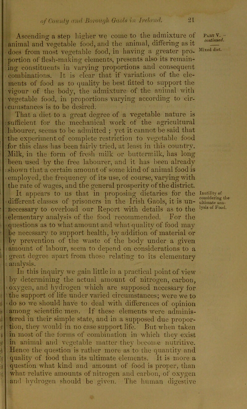 Ascending a step higher we come to the admixture of animal and vegetable food, and the animal, differing as it does from most vegetable food, in having a greater pro- portion of flesh-making elements, presents also its remain- ing constituents in varying proportions and consequent combinations. It is clear that if variations of the ele- ments of food as to quality be best fitted to support the vigour of the body, the admixture of the animal with vegetable food, in proportions varying according to cir- i cumstances is to be desired. That a diet to a great degree of a vegetable nature is : sufficient for the mechanical work of the agricultural labourer, seems to be admitted ; yet it cannot be said that the experiment of complete restriction to vegetable food for this class has been fairlv tried, at least in this country. Milk, in the form of fresh milk or buttermilk, lias long been used by the free labourer, and it has been already •• shown that a certain amount of some kind of animal food is ■ employed, the frequency of its- use, of course, varying with the rate of wages, and the general prosperity of the district. It appears to us that in proposing dietaries for the • different classes of prisoners in the Irish Gaols, it is un- • necessary to overload our Report with details as to the : -elementary analysis of the food recommended. For the questions as to what amount and what quality of food may • be necessary to support health, by addition of material or by prevention of the waste of the body under a given . : amount of labour, seem to depend on considerations to a 1 great degree apart from those relating to its elementary analysis. In this inquiry we gain little in a practical point of view by determining the actual amount of nitrogen, carbon, - oxygen, and hydrogen which are supposed necessary for the support of life under varied circumstances; were we to do so we should have to deal with differences of opinion among scientific men. If these elements were adminis- I tered in their simple state, and in a supposed due propor- tion, they would in no case support life. Rut when taken a in most of the forms of combination in which they exist in animal and vegetable matter they become nutritive. ;h Hence the question is rather more as to the quantity and ly quality of food than its ultimate elements. It is more a in question what kind and amount of food is proper, than what relative amounts of nitrogen and carbon, of oxygen and hydrogen should be given. The human digestive Paut V. - continued. Mixed diet. Inutility of considering the ultimate ana- lysis of Pood.
