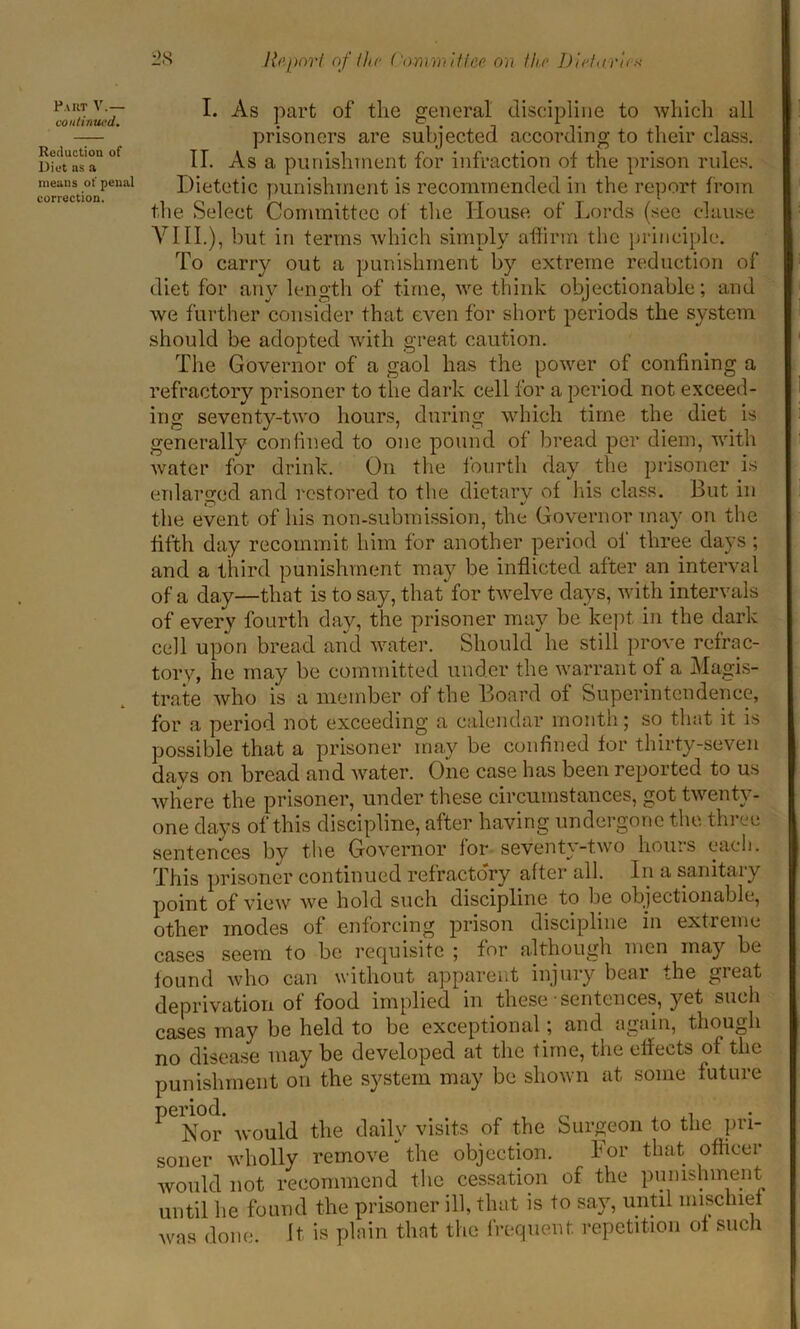 Part V.— continued. Reduction of Diet ns a means of penal correction. I. As part of the general discipline to which all prisoners are subjected according to their class. II. Asa punishment for infraction of the prison rules. Dietetic punishment is recommended in the report from the Select Committee of the House of Lords (see clause VIII.), but in terms which simply affirm the principle. To carry out a punishment by extreme reduction of diet for any length of time, we think objectionable; and we further consider that even for short periods the system should be adopted with great caution. The Governor of a gaol has the power of confining a refractory prisoner to the dark cell for a period not exceed- ing seventy-two hours, during which time the diet is generally confined to one pound of bread per diem, with water for drink. On the fourth day the prisoner is enlarged and restored to the dietary of his class. But in the event of his non-submission, the Governor may on the fifth day recommit him for another period of three days ; and a third punishment may be inflicted after an interval of a day—that is to say, that* for twelve days, with intervals of every fourth day, the prisoner may be kept in the dark cell upon bread and water. Should he still prove refrac- tory, he may be committed under the warrant of a Magis- trate who is a member of the Board of Superintendence, for a period not exceeding a calendar month; so that it is possible that a prisoner may be confined for thirty-seven days on bread and water. One case has been reported to us where the prisoner, under these circumstances, got twenty - one days of this discipline, after having undergone the three sentences by the Governor for seventy-two hours each. This prisoner continued refractory after all. In a sanitary point of view we hold such discipline to lie objectionable, other modes of enforcing prison discipline in extreme cases seem to be requisite ; for although men may be found who can without apparent injury bear the great deprivation of food implied in these sentences, yet such cases may be held to be exceptional; and again, though no disease may be developed at the time, the effects of the punishment on the system may be shown at some future period. . Nor Avould the daily visits of the Surgeon to the pri- soner wholly remove the objection. bor that officer would not recommend the cessation of the punishment until he found the prisoner ill, that is to say, until mischief was done. It is plain that the frequent, repetition of sucli