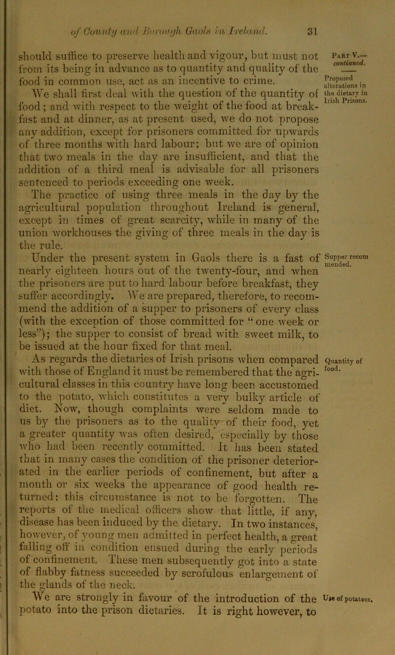 should suffice to preserve health and vigour, but must not par? v.— from its being in advance as to quantity and quality of the con_^c ■ food in common use, act as an incentive to crime. ^tSons in We shall first deal with the question of the quantity of the dietary ia food ; and with respect to the weight of the food at break- lnih Pnso,u' fast and at dinner, as at present used, we do not propose any addition, except for prisoners committed for upwards of three months with hard labour; but we are of opinion that twro meals in the day are insufficient, and that the addition of a third meal is advisable for all prisoners sentenced to periods exceeding one week. The practice of using three meals in the day b}r the agricultural population throughout Ireland is general, except in times of great scarcity, while in many of the union workhouses the giving of three meals in the day is the rule. Under the present system in Gaols there is a fast of ®38erdrecom nearly eighteen hours out of the twenty-four, and when the prisoners are put to hard labour before breakfast, they suffer accordingly. We are prepared, therefore, to recom- mend the addition of a supper to prisoners of every class (with the exception of those committed for “ one week or less”); the supper to consist of bread with sweet milk, to be issued at the hour fixed for that meal. As regards the dietaries of Irish prisons when compared Quantity of with those of England it must be remembered that the agri- food‘ cultural classes in this country have long been accustomed to the potato, which constitutes a very bulky article of diet. Now, though complaints were seldom made to us by the prisoners as to the quality of their food, yet a greater quantity was often desired, especially by those who had been recently committed. It lias been stated that in many cases the condition of the prisoner deterior- ated in the earlier periods of confinement, but after a month or six weeks the appearance of good health re- turned: this circumstance is not to be forgotten. The reports of the medical officers show that little, if any, disease has been induced by the dietary. In two instances, however, of young men admitted in perfect health, a great falling off in condition ensued during the early periods of confinement. These men subsequently got into a state of flabby fatness succeeded by scrofulous enlargement of the glands of the neck. We are strongly in favour of the introduction of the u»® of potatoes, potato into the prison dietaries. It is right however, to