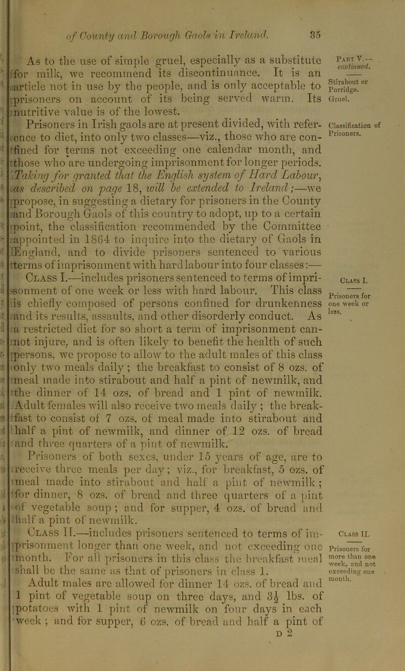 ifl if it ii !• 0 e ir 0 T 1 l !!• r- le ae it re nt re fl. '0 .it i A As to tlie use of simple gruel, especially as a substitute for milk, we recommend its discontinuance. It is an article not in use by the people, and is only acceptable to prisoners on account of its being served warm. Its nutritive value is of the lowest. Prisoners in Irish gaols are at present divided, with refer- ence to diet, into only two classes—viz., those who are con- ifined for terms not exceeding one calendar month, and 'those who are undergoing imprisonment for longer periods. Taking for granted that the English system of Hard Labour, as described on page 18, will be extended to Ireland;—we '.propose, in suggesting a dietary for prisoners in the County and Borough Gaols of this country to adopt, up to a certain point, the classification recommended by the Committee ^appointed in 1864 to inquire into the dietary of Gaols in .England, and to divide prisoners sentenced to various rterins of imprisonment with hard labour into four classes:— Class I.—includes prisoners sentenced to terms of impri- sonment of one week or less with hard labour. This class is chiefly composed of persons confined for drunkenness and its results, assaults, and other disorderly conduct. As a restricted diet for so short a term of imprisonment can- not injure, and is often likely to benefit the health of such ■persons, we propose to allow to the adult males of this class only two meals daily ; the breakfast to consist of 8 ozs. of meal made into stirabout and half a pint of newmilk, and the dinner of 14 ozs. of bread and 1 pint of newmilk. Adult females will also receive two meals daily ; the break- fast to consist of 7 ozs. of meal made into stirabout and half a pint of newmilk, and dinner of 12 ozs. of bread and three quarters of a pint of newmilk. Prisoners of both sexes, under 15 years of age, are to receive three meals per day; viz., for breakfast, 5 ozs. of ■meal made into stirabout and half a pint of newmilk; for dinner, 8 ozs. of bread and three quarters of a pint of vegetable soup ; and for supper, 4 ozs. of bread and half a pint of newmilk. Class 11.—includes prisoners sentenced to terms of im- prisonment longer than one week, and not exceeding one :month. For all prisoners in this class the breakfast meal shall be the same as that of prisoners in class 1. Adult males are allowed for dinner 14 ozs. of bread and 1 pint of vegetable soup on three days, and 3^ lbs. of (potatoes with 1 pint of newmilk on four days in each ■week ; and for supper, 6 ozs. of bread and half a pint of d 2 Part V.— continued. Stirabout or Porridge. Gruel. Classification of Prisoners. Class I. Prisoners for one week or less. Class II. Prisoners for more than one week, and not exceeding one month.