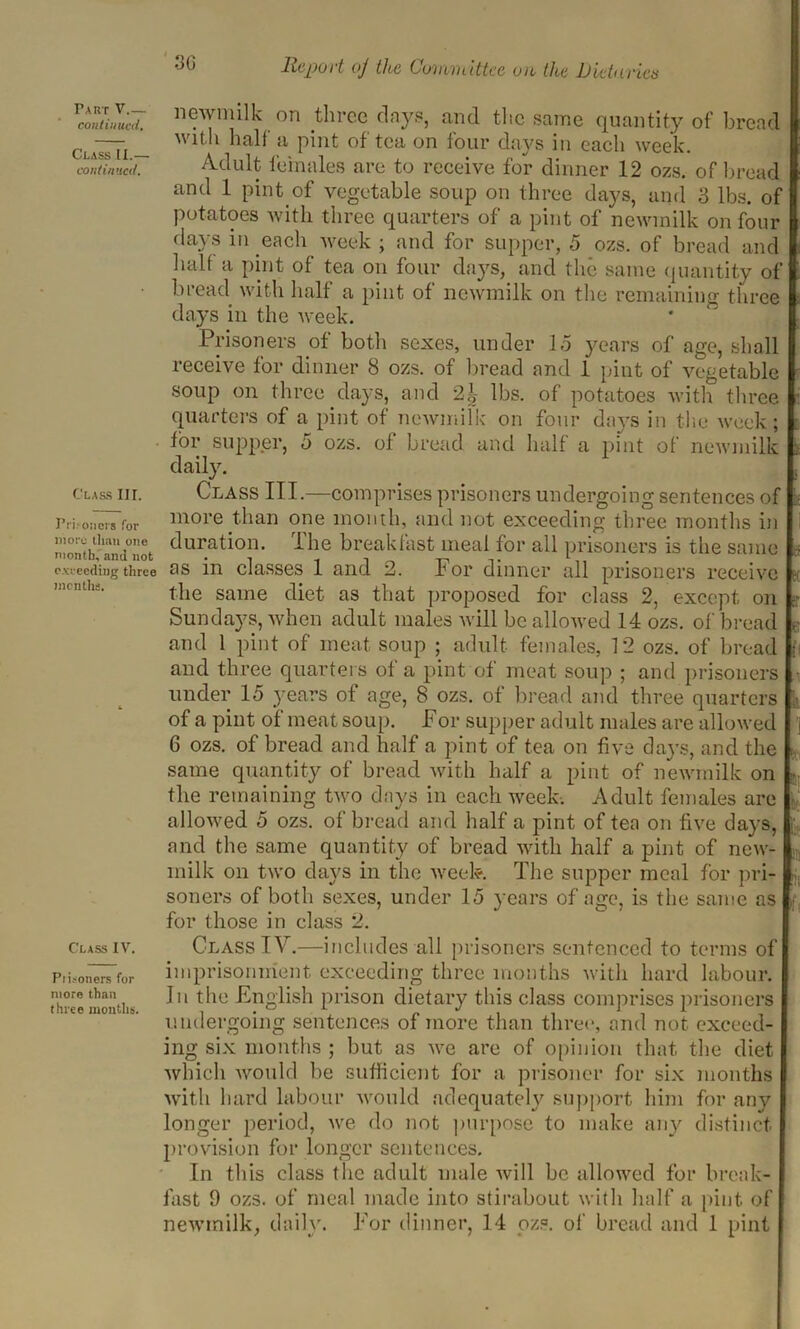 continued. Class II.— continued. Class III. Prisoners for more than one month, ami not cweeding three months. Class IV. Ptisoners for more than three months. 3G Report (j the Committee on the JJietnnets newmilk on three days, and the same quantity of bread with half a pint of tea on tour days in each week. Adult females are to receive for dinner 12 ozs. of bread and 1 pint of vegetable soup on three days, and 3 lbs. of potatoes with three quarters of a pint of newmilk on four days in each week ; and for supper, 5 ozs. of bread and halt a pint of tea on four days, and the same quantity of bread with half a pint of newmilk on the remaining three days in the week. Prisoners of both sexes, under 15 years of age, shall receive for dinner 8 ozs. of bread and 1 pint of vegetable soup on three days, and 2| lbs. of potatoes with three quarters of a pint of newmilk on four days in the week ; for supper, 5 ozs. of bread and half a pint of newmilk daily. Class III.—comprises prisoners undergoing sentences of more than one month, and not exceeding three months in duration. I he breakfast meal for all prisoners is the same as in classes 1 and 2. For dinner all prisoners receive the same diet as that proposed for class 2, except on Sundays, when adult males will be allowed 14 ozs. of bread and 1 pint of meat soup ; adult females, 12 ozs. of bread and three quarters of a pint of meat soup ; and prisoners under 15 years of age, 8 ozs. of bread and three quarters of a pint of meat soup. For supper adult males are allowed 6 ozs. of bread and half a pint of tea on five days, and the same quantity of bread with half a pint of newmilk on the remaining two days in each week-. Adult females are allowed 5 ozs. of bread and half a pint of ten on five days, and the same quantity of bread with half a pint of new- milk on two days in the week The supper meal for pri- soners of both sexes, under 15 years of age, is the same as for those in class 2. Class IV.—includes all prisoners sentenced to terms of imprisonment exceeding three months with hard labour. In the English prison dietary this class comprises prisoners undergoing sentences of more than three, and not exceed- ing six months ; but as we are of opinion that the diet which avouId be sufficient for a prisoner for six months with hard labour would adequately support him for any longer period, we do not purpose to make any distinct provision for longer sentences. In this class the adult male will be allowed for break- fast 9 ozs. of meal made into stirabout with half a pint of newmilk, daily. For dinner, 14 ozs. of bread and 1 pint