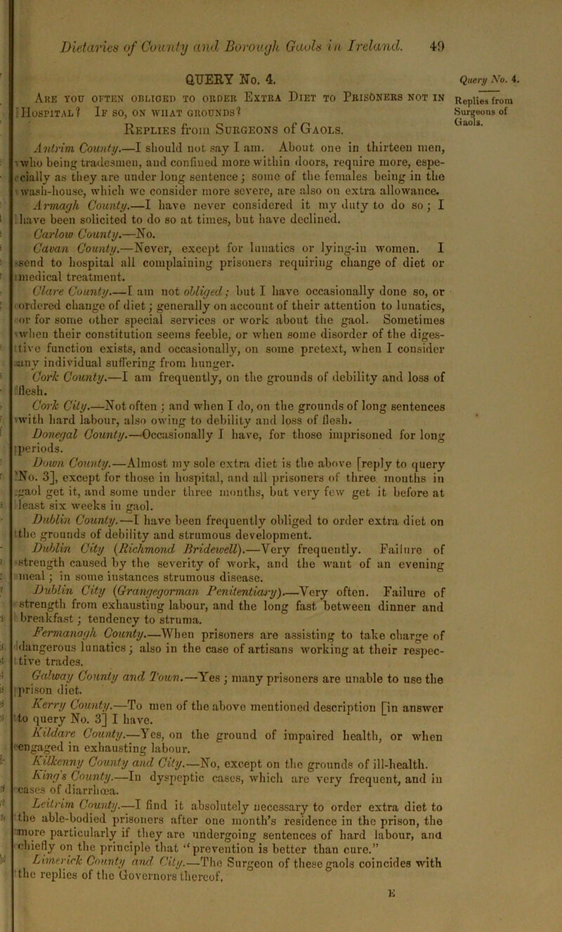 QUERY No. 4. Are you often obliged to order Extra Diet to Prisoners not in iHospital? If so, on what grounds? Replies from Surgeons of Gaols. Antrim County.—I should not say I am. About one in thirteen men, •who being tradesmen, and confined more within doors, require more, espe- cially as they are under long sentence; some of the females being in the • wash-house, which we consider more severe, are also on extra allowance. Armagh County.—I have never considered it my duty to do so ; I i ; have been solicited to do so at times, but have declined. Carlow County.—No. Cavan County.—Never, except for lunatics or lying-in women. I -send to hospital all complaining prisoners requiring change of diet or i medical treatment. Clare County.—I am not obliged; but I have occasionally done so, or ordered change of diet; generally on account of their attention to lunatics, or for some other special services or work about the gaol. Sometimes 'when their constitution seems feeble, or when some disorder of the diges- tive function exists, and occasionally, on some pretext, when I consider any individual suffering from hunger. Cork County.—I am frequently, on the grounds of debility and loss of flesh. Cork City.—Not often ; and when I do, on the grounds of long sentences 'with hard iabour, also owing to debility and loss of flesh. Donegal County.—Occasionally I have, for those imprisoned for long I periods. Down County.—Almost my sole extra diet is the above [reply to query 'No. 3], except for those in hospital, and all prisoners of three mouths in .gaol get it, and some under three months, but very few get it before at least six weeks in gaol. Dublin County.—I have been frequently obliged to order extra diet on 'the grounds of debility and strumous development. Dublin City (Richmond Bridewell).—Very frequently. Failuro of strength caused by the severity of work, and the want of an evening meal; in some instances strumous disease. Dublin City (Grangegorman Penitentiary)—Very often. Failure of strength from exhausting labour, and the long fast between dinner and breakfast; tendency to struma. Fermanagh County—When prisoners are assisting to take charge of 1 dangerous lunatics; also in the case of artisans working at their respec- ■i tive trades. Gcdway County and Town.—Yes ; many prisoners are unable to use the ii ! prison diet. Kerry County.—To men of the above mentioned description [in answer » to query No. 3] I have. Kildare County.—Yes, on the ground of impaired health, or when engaged in exhausting labour. Kilkenny County and City.—No, except on the grounds of ill-health. Kings County.—In dyspeptic cases, which arc very frequent, and in - cases of diarrhoea. Leitrim County.—I find it absolutely necessary to order extra diet to • the able-bodied prisoners after one month’s residence in the prison, the more particularly if they are undergoing sentences of hard iabour, ana chiefly on the principle that “prevention is better than cure.” Limerick County and City.—The Surgeon of these gaols coincides with the replies of the Governors thereof. E Query Aro. 4. Replies from Surgeons of