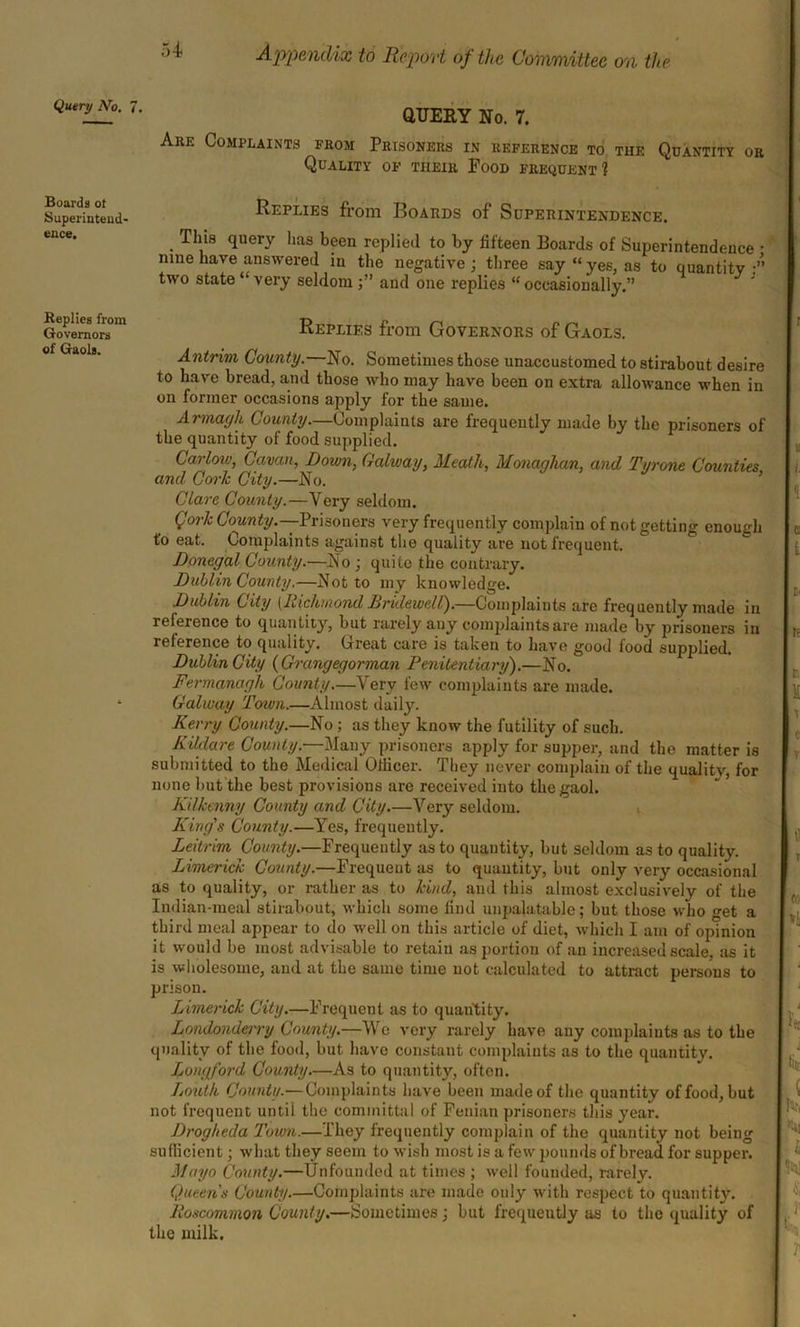 Query No. 7 Boards of Superintend- ence. Replies from Governors of Gaols. QUERY No. 7. Are Complaints from Prisoners in reference to the Quantity or Quality of their Food frequent? Replies from Boards of Superintendence. Tins query has been replied to by fifteen Boards of Superintendence • nine have answered in the negative; three say “yes, as to quantity:’’ two state “very seldom;” and one replies “ occasionally.” Replies from Governors of Gaols. Antrim County. No. Sometimes those unaccustomed to stirabout desire to have bread, and those who may have been on extra allowance when in on former occasions apply for the sauie. Armagh County.—Complaints are frequently made by the prisoners of the quantity of food supplied. Carlow, Cavan, Down, Galway, Meath, Monaghan, and Tyrone Counties and Cork City.—No. Clare County.—Very seldom. (Jork County.—Prisoners very frequently complain of not getting enough t'o eat. Complaints against the quality are not frequent. Donegal County.—No ; quite the contrary. Dublin County.—Not to my knowledge. Dublin City [RichmondBridewell).—Complaints are frequently made in reference to quantity, but rarely any conqdaints are made by prisoners in reference to quality. Great care is taken to have good food supplied. Dublin City (Grangegorman Penitentiary).—No. Fermanagh County.—Very few complaints are made. Galway Town.—Almost daily. Kerry County.—No ; as they know the futility of such. Kildare County.—Many prisoners apply for supper, and the matter is submitted to the Medical Officer. They never complain of the quality, for none but the best provisions are received into the gaol. Kilkenny County and City.—Very seldom. King's County.—Yes, frequently. Leitrim County.—Frequently as to quantity, but seldom as to quality. Limerick County.—Frequent as to quantity, but only very occasional as to quality, or rather as to kind, and this almost exclusively of the Indian-meal stirabout, which some find unpalatable; but those who get a third meal appear to do well on this article of diet, which I am of opinion it would be most advisable to retain as portion of an increased scale, as it is wholesome, and at the same time not calculated to attract persons to prison. Limerick City.—Frequent as to quantity. Londonderry County.—We very rarely have any complaints as to the quality of the food, but have constant complaints as to the quantity. Longford County.—As to quantity, often. Louth County.— Complaints have been made of the quantity of food, but not frequent until the committal of Fenian prisoners this year. Drogheda Town.—They frequently complain of the quantity not being sufficient; what they seem to wish most is a few pounds of bread for supper. Mayo County.—Unfounded at times ; well founded, rarely. Queens County.—Complaints are made only with respect to quantity. Roscommon County.—Sometimes; but frequently as to the quality of the milk.