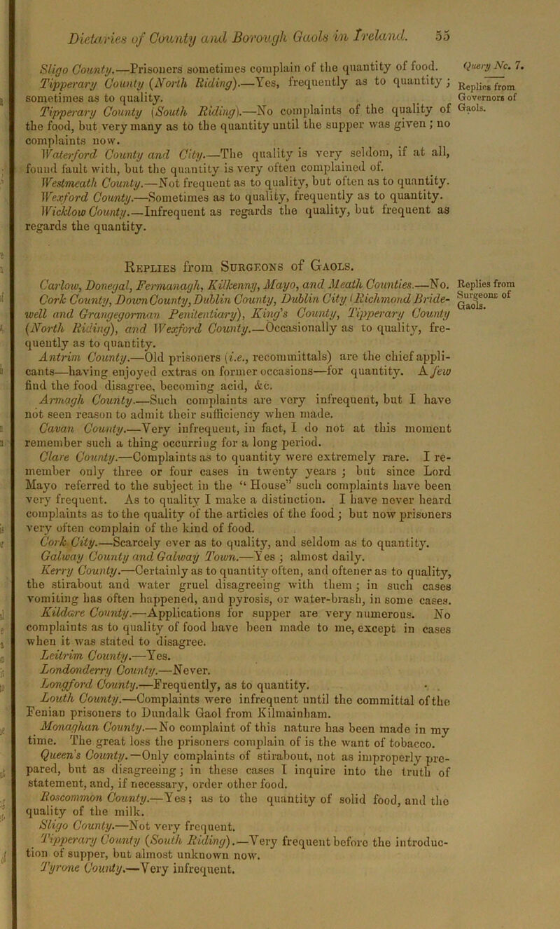 Sligo Comity.—Prisoners sometimes complain of the quantity ot food. Tipperary County (North Riding).—Yes, frequently as to quantity; sometimes as to quality. Tipperary County (South Riding).—No complaints of the quality of the food, but very many as to the quantity until the supper was given ; no complaints now. Waterford County and City.—The quality is very seldom, if at all, found fault with, but the quantity is very often complained of. Westmeath County.—Not frequent as to quality, but often as to quantity. Wexford County.—Sometimes as to quality, frequently as to quantity. Wicklow County.—Infrequent as regards the quality, but frequent as regards the quantity. Replies from Surgeons of Gaols. Carlow, Donegal, Fermanagh, Kilkenny, Mayo, and Meath Counties.—No. Cork County, Down County, Dublin County, Dublin City I Richmond Bride- well and Grangegorman Penitentiary), King's County, Tipperary County {North Riding), and Wexford County.—Occasionally as to quality, fre- quently as to quantity. Antrim County.—Old prisoners (i.e., recommittals) are the chief appli- cants—having enjoyed extras on former occasions—for quantity. A few find the food disagree, becoming acid, ifcc. Armagh County Such complaints are very infrequent, but I have not seen reason to admit their sufficiency when made. Cavan County.—Very infrequent, in fact, I do not at this moment remember such a thing occurring for a long period. Clare County.—Complaints as to quantity were extremely rare. I re- member only three or four cases iu twenty years ; but since Lord Mayo referred to the subject in the “ House” such complaints have been very frequent. As to quality I make a distinction. I have never heard complaints as to the quality of the articles of the food; but now prisoners very often complain of the kind of food. Cork City.—Scarcely ever as to quality, and seldom as to quantity. Galway County and Galway Town.—Yes ; almost daily. Kerry County.—Certainly as to quantity often, andofteneras to quality, the stirabout and water gruel disagreeing with them ; in such cases vomiting has often happened, and pyrosis, or water-brash, in some cases. Kildare County.—Applications for supper are very numerous. No complaints as to quality of food have been made to me, except in cases when it was stated to disagree. Leitnm County.—Yes. Londonderry County.—Never. Longford County.—Frequently, as to quantity. Louth County.—Complaints were infrequent until the committal of the Feniau prisoners to Dundalk Gaol from Kilmainham. Monaghan County—No complaint of this nature has been made in my time. The great loss the prisoners complain of is the want of tobacco. Queens County. — Only complaints of stirabout, not as improperly pre- pared, but as disagreeing; in these cases I inquire into the truth of statement, and, if necessary, order other food. Roscommon County.—Y'es; as to the quantity of solid food, and the quality of the milk. Sligo County.—Not very frequent. Tipperary County {South Riding).—Very frequent before the introduc- tion ot supper, but almost unknown now. Tyrone County.—Very infrequent. Query Nc. 7. Replies from Governors of Gaols. Replies from Surgeons of