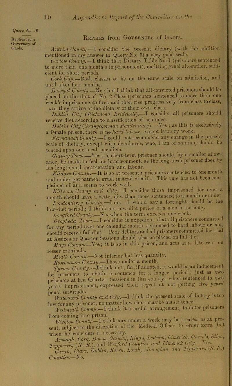 Query ATo. 10. Replies from Governors of Gaols. Replies from Governors of Gaols. Antrim. County.—I consider tlie present dietary (with the addition mentioned in my answer to Query No. 3) a very good scale. Carlow County.—I think that Dietary Table No. 1 (prisoners sentenced to more than one month’s imprisonment), omitting gruel altogether, sutti- cient for short periods. Cork City.—Both classes to bo on the same scale on admission, and until after four months. Donegal County.—No ; but I think that all convicted prisoners should be placed on the diet of No. 3 Class (prisoners sentenced to more than one week’s imprisonment) first, and then rise progressively from class to class, ntii they arrive at the dietary of their own class. Dublin City (Richmond Bridewell).—I consider all prisoners should receive diet according to classification of sentence. Dublin City (Grangegorman Penitentiary).—les ; as this is exclusively a female prison, there is no hard labour, except laundry work. Fermanagh County.—I could not recommend any change in the present scale of dietary, except with drunkards, who, 1 am of opinion, should bo placed upon one meal per diem. Galway Town.—Yes ; a short-term prisoner should, by a smaller allow- ance, be made to feel his imprisonment, as the long-term prisoner does by his lengthened incarceration and labour. Kildare County.—It is so at present; prisoners sentenced to one month and under get oatmeal gruel instead of milk. This rule has not been com- plained of, and seems to work well. Kilkenny County and City. —I consider those imprisoned for over a month should have a better diet than those sentenced to a month or undo. Londonderry County.—I do. I would say a fortnight should be the low-diet period; I think our low-diet period of a month too long. Longford County.—No, when the term exceeds one week. Drogheda Town.—I consider it expedient that all prisoners committed for any period over one calendar month, sentenced to hard labour or not, should receive full diet. Poor debtors and all prisoners committed for trial at Assizes or Quarter Sessions should also be placed on full diet. Mayo County Yes; it is so in this prison, and acts as a deterrent on lesser criminals. - Meath County.—Not inferior hut less quantity. Roscommon County.—Those under a month. Tyrone County.—I think not; for, if adopted, it would be an inducement for prisoners to obtain a sentence for a longer period; just as two prisoners at last Quarter Sessions in this county, when sentenced to two years’ imprisonment, expressed their regret at not getting five years penal servitude. . . Waterford County and City—I think the present scale of dietary is too low for any prisoner, no matter how short maybe his sentence. Westmeath Comity.—I think it a useful arrangement, to deter prisoners from coming into prison. Wicklow County.—I think any under a week may be treated as at pre- sent, subject to the discretion of the Medical Oiliecr to order extra diet when he considers it necessary. , . . -in > vr Armagh, Cork, Down, Galway, Kings, Leitrim,Limerick. Queens, hi,go, Tipperary (K. K), and Wexford Counties, and Limerick L,ty.-\es Cavan Clare, Dublin, Kerry, Louth, Monaghan, and Jtpperary (.S. A.) Counties.—No.