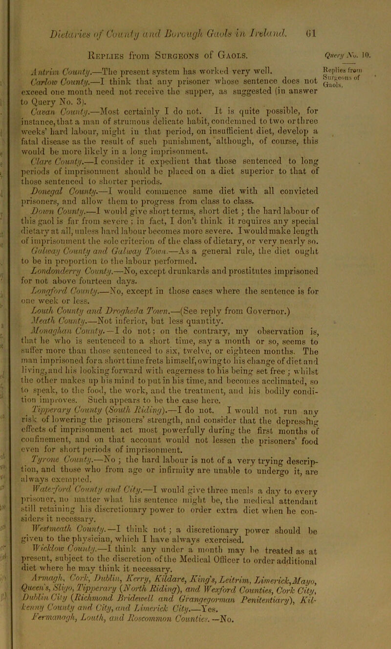 Replies from Surgeons of Gaols. Query n* io. Antrim County.—The present system lias worked very well. Replies from Carlow County.—I think that any prisoner whose sentence does not f exceed one month need not receive the supper, as suggested (in answer to Query No. 3). Cavan County.—Most certainly I do not. It is quite possible, for instance, that a man of strumous delicate habit, condemned to two or three weeks’ hard labour, might in that period, on insufficient diet, develop a fatal disease as the result of such punishment, although, of course, this would be more likely in a long imprisonment. Clare County.—I consider it expedient that those sentenced to long periods of imprisonment should be placed on a diet superior to that of those sentenced to shorter periods. Donegal County.—I would commence same diet with all convicted prisoners, and allow them to progress from class to class. Down County.—I would give short terms, short diet; the hard labour of this gaol is far from severe ; in fact, I don’t think it requires any special dietary at all, unless hard labour becomes more severe. I would make length of imprisonment the sole criterion of the class of dietary, or very nearly so. Galway County and Galway Town.—As a general rule, the diet ought to be in proportion to the labour performed. Londonderry County.—No, except drunkards and prostitutes imprisoned for not above fourteen days. Longford County No, except in those cases where the sentence is for one week or less. Louth, County and Drogheda Tenon.—(See reply from Governor.) Meath County.—Not inferior, but less quantity. Monaghan County. —1 do not; on the contrary, my observation is, that lie who is sentenced to a short time, say a month or so, seems to suffer more than those sentenced to six, twelve, or eighteen months. The man imprisoned fora short time frets himself, owing to his change of diet and living,and his looking forward with eagerness to his being set free ; whilst the other makes up his mind to put in his time, and becomes acclimated, so to speak, to the food, the work, and the treatment, and his bodily condi- tion improves. Such appears to be the case here. Tipperary County {South Riding).—Ido not. I would not run any risk of lowering the prisoners’ strength, and consider that the depresshur effects of imprisonment act most powerfully during the first months of confinement, and on that account would not lessen the prisoners’ food even for short periods of imprisonment. Tyrone County.—No ; the hard labour is not of a very trying descrip- tion, and those who from age or infirmity are unable to undergo it, are always exempted. Waterford County and City.—I would give three meals a day to every prisoner, no matter what his sentence might be, the medical attendant still retaining his discretionary power to order extra diet when he con- siders it necessary. Westmeath County.—I think not; a discretionary power should be given to the physician, which I have always exercised. Wicklow County.—I think any under a month may be treated as at present, subject to the discretion of the Medical Officer to order additional diet where he may think it necessary. Armagh, Cork, Dublin, Kerry, Kildare, King's, Leitrim, Limerick,Mayo, Queens, Sligo, Tipperary {North Riding), and Weaford Counties, Cork City, Dublin City {Richmond Rndewell and Grangegonnun Penitentiary), Kil- kenny County and City, and Limerick City -Yes. Fermanagh, Louth, and Roscommon Counties. —No.