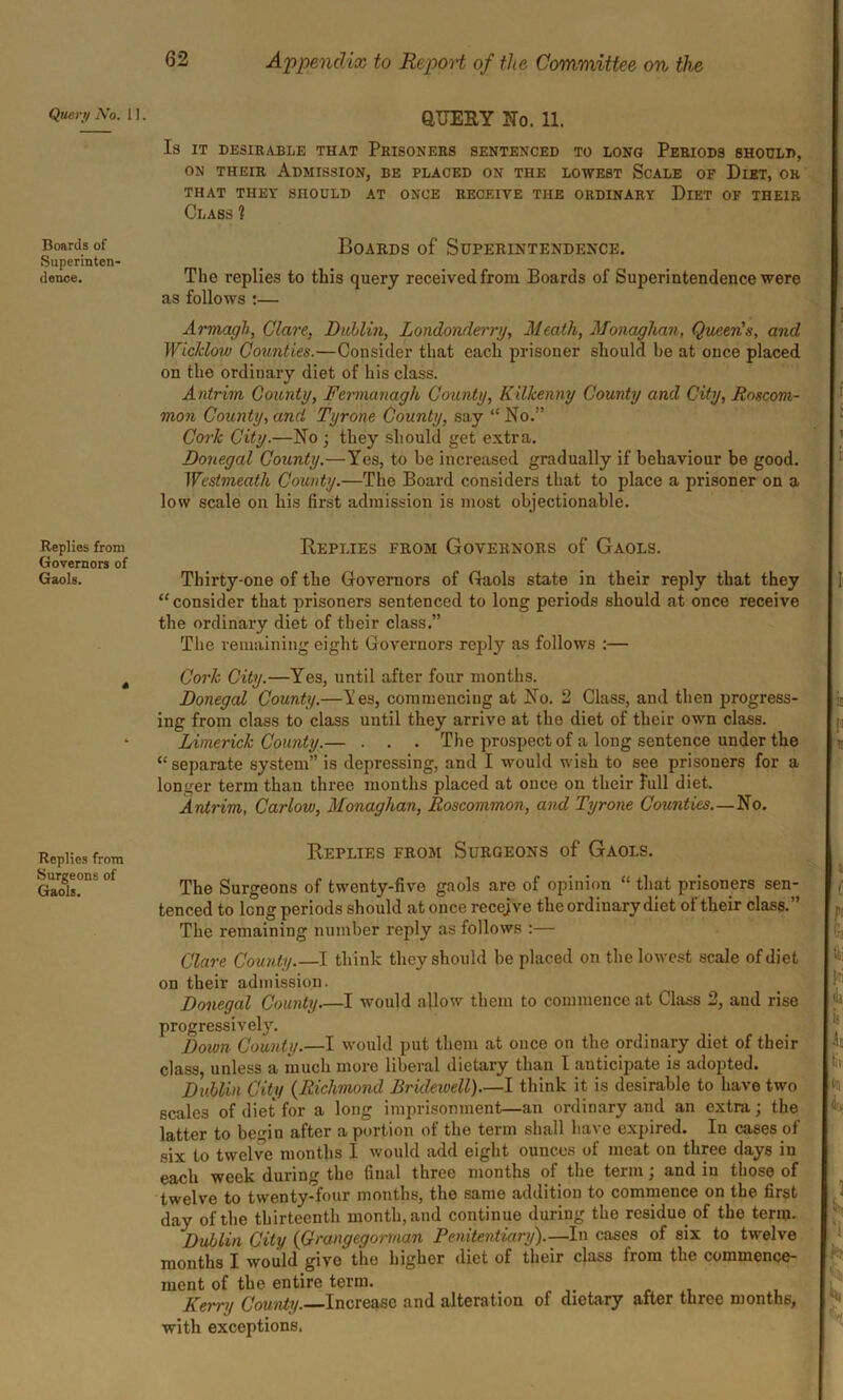 Query A’o. 1 Boards of Superinten- dence. Replies from Governors of Gaols. Replies from Surgeons of Gaols. QUERY No. 11. Is IT DESIRABLE THAT PRISONERS SENTENCED TO LONG PERIODS SHOULD, on their Admission, be placed on the lowest Scale of Diet, or THAT THEY SHOULD AT ONCE RECEIVE THE ORDINARY DlET OF THEIR Class 1 Boards of Superintendence. The replies to this query receivedfrom Boards of Superintendence were as follows :— Armagh, Clare, Dublin, Londonderry, Meath, Monaghan, QueeFs, and Wicklow Counties.—Consider that each prisoner should he at once placed on the ordinary diet of his class. A ntrim County, Fermanagh County, Kilkenny County and City, Roscom- mon County, and Tyrone County, say “ No.” Cork City.—No ; they should get extra. Donegal County.—Yes, to be increased gradually if behaviour be good. Westmeath County.—The Board considers that to place a prisoner on a low scale on his first admission is most objectionable. Replies from Governors of Gaols. Thirty-one of the Governors of Gaols state in their reply that they “consider that prisoners sentenced to long periods should at once receive the ordinary diet of their class.” The remaining eight Governors reply as follows :— Cork City.—Yes, until after four months. Donegal County.—Yes, commencing at No. 2 Class, and then progress- ing from class to class until they arrive at the diet of their own class. Limerick County.— . . . The prospect of a long sentence under the “ separate system” is depressing, and I would wish to see prisoners for a longer term than three months placed at once on their full diet. Antrim, Carlow, Monaghan, Roscommon, and Tyrone Counties—No. Replies from Surgeons of Gaols. The Surgeons of twenty-five gaols are of opinion “ that prisoners sen- tenced to long periods should at once recejve the ordinary diet ot their class. The remaining number reply as follows :— Clare County.—I think they should be placed on the lowest scale of diet on their admission. Donegal County I would allow them to commence at Class 2, and rise progressively. Doivn County.—I would put them at once on the ordinary diet of their class, unless a much more liberal dietary than I anticipate is adopted. Dublin City (Richmond Bridewell).—I think it is desirable to have two scales of diet for a long imprisonment—an ordinary and an extra; the latter to begin after a portion of the term shall have expired. In cases of six to twelve months I would add eight ounces of meat on three days in each week during the final three months of the term; and in those of twelve to twenty-four months, the same addition to commence on the first day of the thirteenth month, and continue during the residue of the term. Dublin City (Grangegorman Penitentiary).—In cases of six to twelve months I would give' the higher diet of their class from the commence- ment of the entire term. Kerry County. Increase and alteration of dietary after three months, with exceptions.