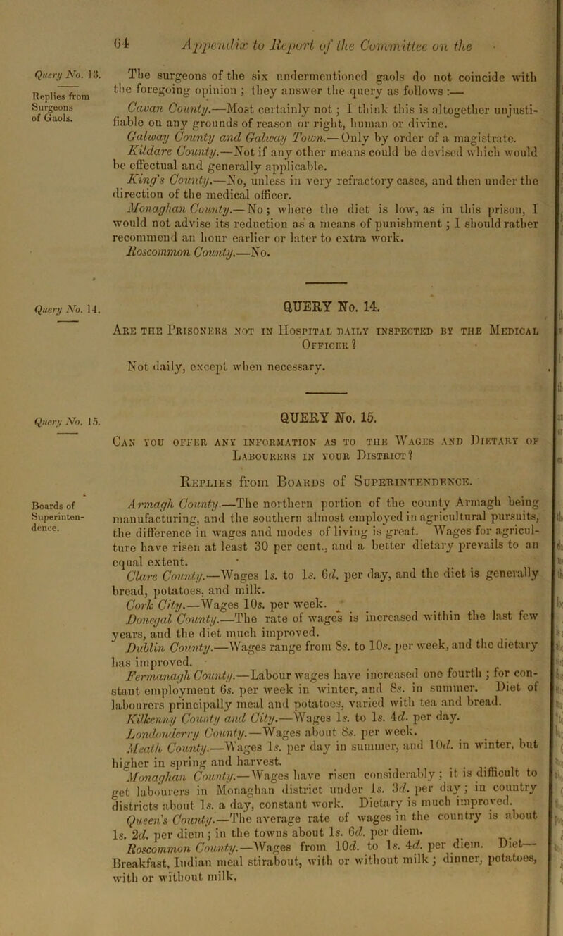 Replies from Surgeons of Gaols. the foregoing opinion ; they answer the query as follows :— Cavan County.—Most certainly not; I think this is altogether unjusti- fiable ou any grounds of reason or right, human or divine. Galway County and Galway Town.— Only by order of a magistrate. Kildare County.—Not if any other means could be devised which would be effectual and generally applicable. King's County.—No, unless in very refractory cases, and then under the direction of the medical officer. Monaghan County.— No; where the diet is low, as in this prison, I would not advise its reduction as a means of punishment; 1 should rather recommend an hour earlier or later to extra work. Roscommon County.—No. Query No. 14. QUERY No. 14. Are the Prisoners not in Hospital daily inspected by the Medical Officer? Not daily, except when necessary. Query No. IS. QUERY No. 15. Can you offer any information as to the Wages and Dietary of Labourers in your District? Replies from Boards of Superintendence. Boards of Armagh County.—The northern portion of the county Armagh being Superinton- manufacturing, and the southern almost employed in agricultural pursuits, dence. the difference in wages and modes of living is great. Wages for agricul- ture have risen at least 30 per cent., and a better dietary prevails to an equal extent. Clare County.—Wages is. to Is. Gd. per day, and the diet is generally bread, potatoes, and milk. Cork City.—Wages 10s. per week. Donegal County.—The rate of wages is increased within the last few years, and the diet much improved. Dublin County.—Wages range from 8s. to 10s. per week, and the dietary has improved. Fermanagh County.—Labour wages have increased one fourth ; for con- stant employment Gs. per week in winter, and 8s. in summer. Diet of labourers principally meal and potatoes, varied with tea and bread. Kilkenny County and City.—Wages Is. to Is. 4d. per day. Londonderry County.—Wages about 8s. per week. Meath County.—Wages Is. per day in summer, and KM in winter, but higher in spring and harvest. . Monaghan County.—Wages have risen considerably; it is difficult to get labourers in Monaghan district under Is. 3d. per day; in country districts about Is. a day, constant work. Dietary is much improved. Queen's County.—The average rate of wages in the country is about Is. Id. per diem; in the towns about Is. Qd. per diem. Roscommon County.— Wages from 1(M. to Is. 4d. per diem. Diet Breakfast, Indian meal stirabout, with or without milk; dinner, potatoes, with or without milk.