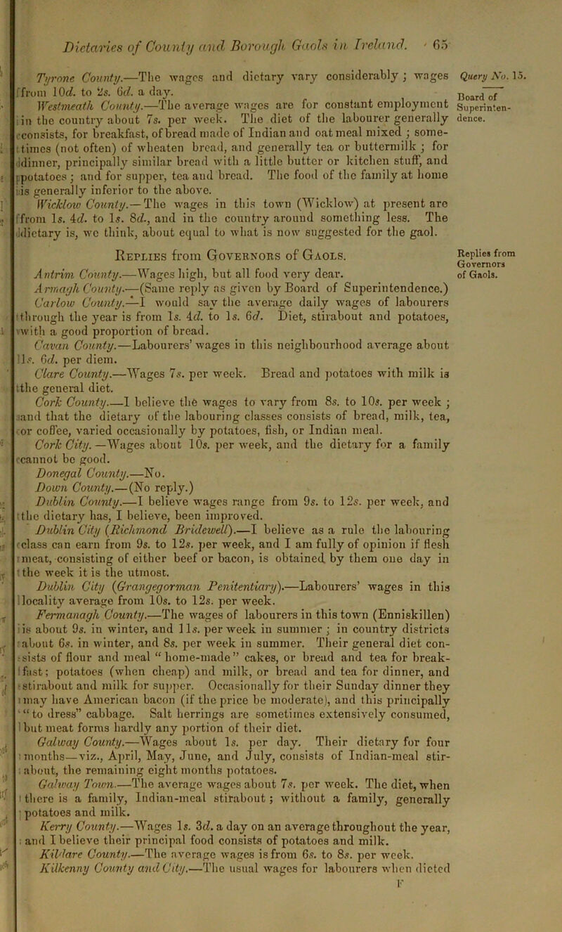 Tyrone County.—The wages and dietary vary considerably; wages Query Xo. 15. ifrom lOrf. to 2s 6d. a day. Board'd Westmeath County.—The average wages are for constant employment Superinten- in the country about 7s. per week. The diet of the labourer generally dence. •consists, for breakfast, of bread made of Indian and oat meal mixed ; some- times (not often) of wbeaten bread, and generally tea or buttermilk ; for idinner, principally similar bread with a little butter or kitchen stuff, and [potatoes ; and for supper, tea and bread. The food of the family at home iis generally inferior to the above. Wicklow County.— The wages in this town (Wicklow) at present are ffrom Is. id. to Is. 8d., and in the country around something less. The idietary is, we think, about ecjual to what is now suggested for the gaol. Replies from Governors of Gaols. Replies from Governors Antrim County.—Wages high, but all food very dear. of Gaols. Armagh County.—(Same reply as given by Board of Superintendence.) Carlow County.—I would say the average daily wages of labourers through the year is from Is. id. to Is. 6d. Diet, stirabout and potatoes, vwith a good proportion of bread. Cavan County.—Labourers’wages in this neighbourhood average about Is. Qd. per diem. Clare County.—Wages 7s. per week. Bread and potatoes with milk is tthe general diet. Cork County 1 believe the wages to vary from 8s. to 10s. per week ; and that the dietary of the labouring classes consists of bread, milk, tea, or coffee, varied occasionally by potatoes, fish, or Indian meal. Cork City.—Wages about 10s. per week, and the dietary for a family ccannot be good. Donegal County.—No. Down Comity.—(No reply.) Dublin County.—I believe wages range from 9s. to 12s. per week, and the dietary has, I believe, been improved. Dublin City (Richmond Bridewell).—I believe as a rule the labouring eclass can earn from 9s. to 12s. per week, and I am fully of opinion if flesh s meat, consisting of either beef or bacon, is obtained by them one day in • the week it is the utmost. Dublin City (Grangegorman Penitentiary).—Labourers’ wages in this locality average from 10s. to 12s. per week. Fermanagh County.—The wages of labourers in this town (Enniskillen) is about 9s. in winter, and 11s. per week in summer ; in country districts about 6s. in winter, and 8s. per week in summer. Their general diet con- sists of flour and meal “home-made” cakes, or bread and tea for break- fast; potatoes (when cheap) and milk, or bread and tea for dinner, and •stirabout and milk for supper. Occasionally for their Sunday dinner they imay have American bacon (if the price be moderate), and this principally “to dress” cabbage. Salt herrings are sometimes extensively consumed, i but meat forms hardly any portion of their diet. Galway County.—Wages about Is. per day. Their dietary for four ■months—viz., April, May, June, and July, consists of Indian-meal stir- about, the remaining eight months potatoes. Galway Town.—The average wages about 7s. per week. The diet, when there is a family, Indian-meal stirabout; without a family, generally potatoes and milk. Kerry County.—Wages Is. 3d. a day on an average throughout the year, ; and I believe their principal food consists of potatoes and milk. Kildare County.—The average wages is from 6s. to 8s. per week. Kilkenny County and City.—The usual wages for labourers when dieted F i