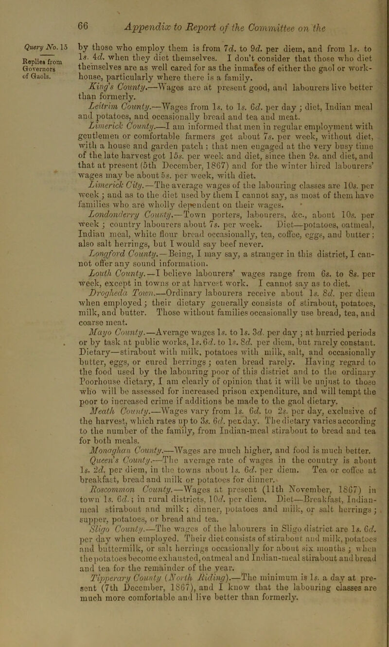 Query No. 15 Replies from Governors of Gaols. Appendix to Report of the Committee on the by those who employ them is from Id. to 9d. per diem, and from Is. to Is. 4d. when they diet themselves. I don’t consider that those who diet themselves are as well cared for as the inmafes of either the gaol or work- house, particularly where there is a family. King's County.—Wages are at present good, and labourers live better than formerly. Leitrim County.—Wages from Is. to Is. 6d. per day ; diet, Indian meal and potatoes, and occasionally bread and tea and meat. Limerick County.—I am informed that men in regular employment with gentlemen or comfortable farmers get about 7s. per week, without diet, with a house and garden patch ; that men engaged at the very busy time of the late harvest got 15s. per week and diet, since then 9s. and diet, and that at present (5th December, 1867) and for the winter hired labourers’ wages may be about os. per week, with diet. Limerick City.—The average wages of the labouring classes are 10s. per week ; and as to the diet used by them I cannot sa}r, as most of them have families who are wholly dependent on their wages. Londonderry County.—Town porters, labourers, &c., about 10s. per week ; country labourers about 7s. per week. Diet—potatoes, oatmeal, Indian meal, white flour bread occasionally, tea, coflee, eggs, and butter ; also salt herrings, but I would say beef never. Longford County.—Being, I may say, a stranger in this district, I cau- not offer any sound information. Louth County.—I believe labourers’ wages range from 6s. to 8s. per week, except in towns or at harvest work. I cannot say as to diet. Drogheda Town.—Ordinary labourers receive about Is. 8d. per diem when employed; their dietary generally consists of stirabout, potatoes, milk, and butter. Those without families occasionally use bread, tea, and coarse meat. Mayo County.—Average wages Is. to Is. 3d. per day ; at hurried periods or by task at public works, Is. Gd. to Is. 8d. per diem, but rarely constant. Dietary—stirabout with milk, potatoes with milk, salt, and occasionally butter, eggs, or cured herrings; oaten bread rarely. Having regard to the food used by the labouring poor of this district and to the ordinary Poorhouse dietary, I am clearly of opinion that it will be unjust to those who will be assessed for increased prison expenditure, and will tempt the poor to increased crime if additions be made to the gaol dietary. Meath County.—AVages vary from Is. Gd. to 2s. per day, exclusive of the harvest, which rates up to 3s. Gd. pec day. The dietary varies according to the number of the family, from Indian-meal stirabout to bread and tea for both meals. Monaghan County.—AVages are much higher, and food is much better. Queen's County.—The average rate of wages in the country is about Is. '2d. per diem, in the towns about Is. Gd. per diem. Tea or coffee at breakfast, bread and milk or potatoes for dinner. Roscommon County.—AVages at present (11th November, 1867) in town Is. Gd.; in rural districts, 10<f. per diem. Diet—Breakfast, Indian- meal stirabout and milk; dinner, potatoes and milk, or salt herrings; , supper, potatoes, or bread and tea. Sligo County.—The wages of the labourers in Sligo district are Is. Gd. per day when employed. Their diet consists of stirabout and milk, potatoes and buttermilk, or salt herrings occasionally for about six months ; when the potatoes become exhausted, oatmeal and Indian-meal stirabout and bread and tea for the remainder of the year. Tipperary County (North Riding).—The minimum is Is. a day at pre- sent (7th December, 1867), and I know that the labouring classes are much more comfortable and live better than formerly.