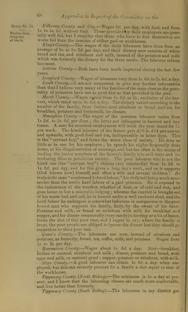 Replies from Surgeons of Gaols. ^,v' Appendix to Report uj the Committee on the I s. to Is. id. without food. Those provided 4>y their employers are gene- rally well fed, but I consider that those who have to diet themselves are worse fed than the inmates of either gaol or workhouse. Liny's County.—The wages of the daily labourers have risen from an average of Is. to Is. 3d. per day, and their dietary now consists of white bread and tea, and stirabout and milk, instead of the potatoes and milk which was formerly the dietary for the three meals. The labourer seldom has meat. Leitrim County.—Both have been much improved during the last few years. Longford County.—Wages of labourers vary from Is. Gd. to 2s. Gd. a day. Louth County—I am not competent to give any further information than that I believe very many of the families of the same class as the gene- rality of prisoners have not as good diet as that provided in the gaol. Meath County.—Wages varied from Is. Gd. to 2s., exclusive of the har- vest, which rated up to 3s. Gd.. a day. The dietary varied according to the number of the family, from Indian-meal stirabout to bread and tea for breakfast, potatoes and buttermilk for dinner. Monaghan County.—The wages of the common labourer varies from Is. 2d. to 2s. Gd. per diem ; tbe latter not infrequent in harvest and hay times. A man for constant employment will work tbe year round for 7s. per week. The hired labourer of the farmer gets £10 to £14 per annum and upwards, with good food and tea, indispensable in latter days. This is the “servant boy,” and forms the worst class of society. lie does as little as he can for his employer ; he spends his nights frequently from home, at his illegal societies or meetings, and but too often is the means of leading the junior members of the farmer’s family into evil ways and in- troducing them to pernicious society. The poor labourer who is not the hired one (the “ servant boy”) obtains (not constantly) from Is. 2d. to Is. 8d. per day, and for this gives a long day's work, and on it supports (God knows how) himself, and often a wife and several children ! He truly is the man “ condemned to hard labour,” his daily toil being much more severe than the week's hard labour of a gaol prisoner. He is exposed to the inclemency of the weather, whether of heat, or of cold and wet, and goes home to but a miserable lodging; whereas the convict is brought out of his warm bed and coll, ho is housed under a well enclosed shed, and the hard labour he undergoes is somewhat ludicrous in comparison to the poor honest man who supports his family, frjuly, by the sweat of his brow. Potatoes and milk, or bread or stirabout with milk for breakfast and supper, and for dinner occasionally (very rarely) a herring ora bit of bacon, forms the diet of this poor man, and 1 regret to say, where the family is large, the poor people are obliged to ignore the dinner lest they should go supperless to their poor bed. Queen's County.—The labourers use now, instead of stirabout and potatoes, as formerly, bread, tea, coffee, milk, and potatoes. Wages from Is to 2s. per day. Roscommon County.—Wages about Is. Gd. a day. l)iet—breakfast, Indian or oatmeal stirabout and milk ; dinner, potatoes and bread, with eggs and milk, or oatmeal gruel ; supper, potatoes or stirabout, with milk. Sligo County.—A good labourer can obtain Is. Gd. a day when em- ployed, but this can scarcely procure for a family a diet equal to that of the workhouse. Tipperary County {North Riding).—The minimum is Is. a day at pre- sent, and I know that the labouring classes are much more comfortable, and live better than formerly. Tipperary County {South Riding).—The labourers in my district get