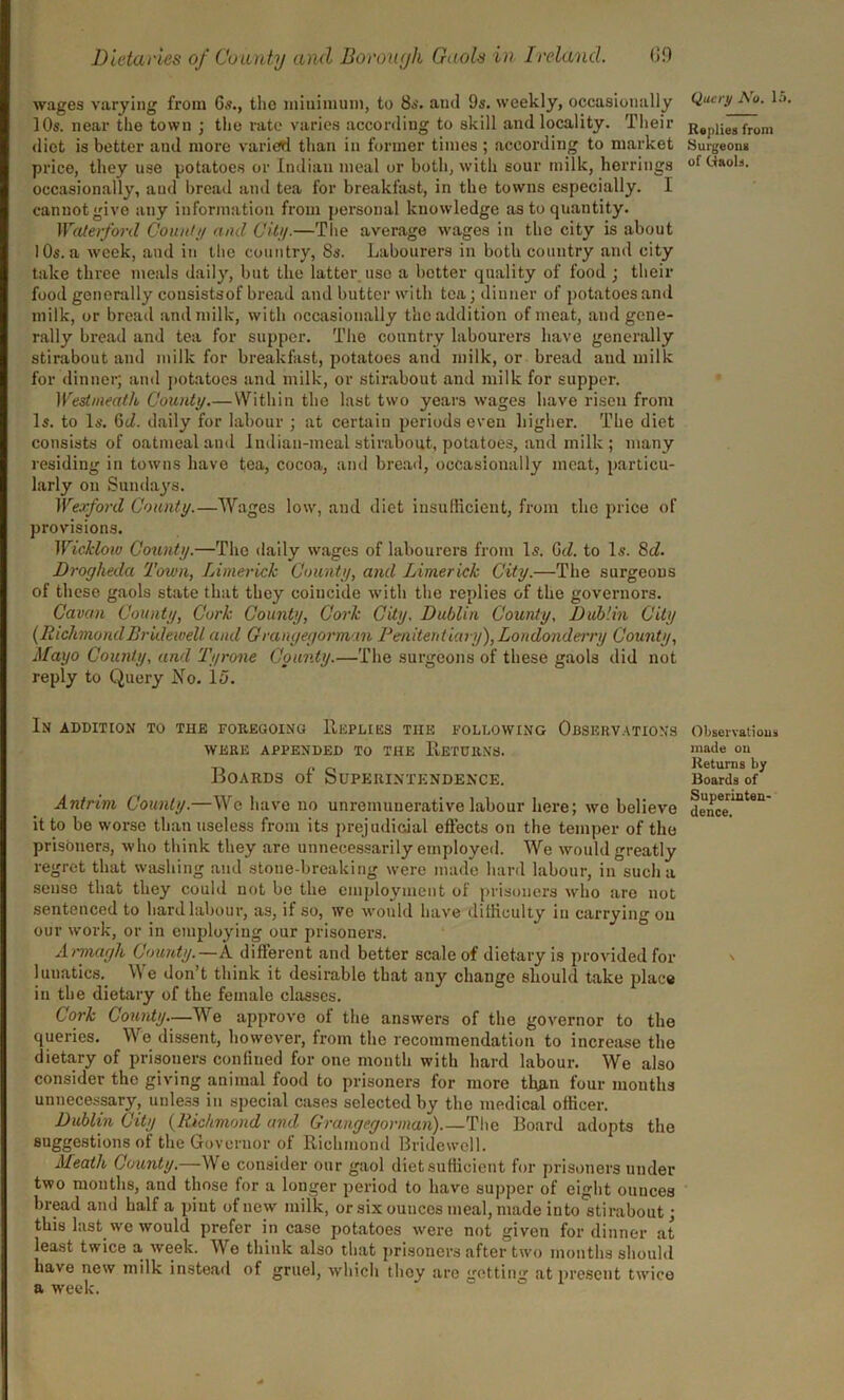 wages varying from Gs., the minimum, to 8s. and 9s. weekly, occasionally 10s. near the town ; the rate varies according to skill and locality. Their diet is better and more varied than in former times ; according to market price, they use potatoes or Indian meal or both, with sour milk, herrings occasionally, and bread and tea for breakfast, in the towns especially. I cannot give any information from personal knowledge as to quantity. Waterford County and City.—The average wages in the city is about 10s. a week, and in the country, 8s. Labourers in both country and city take three meals daily, but the latter use a better quality of food ; their food generally cousistsof bread and butter with tea; dinner of potatoes and milk, or bread and milk, with occasionally the addition of meat, and gene- rally bread and tea for supper. The country labourers have generally stirabout and milk for breakfast, potatoes and milk, or bread and milk for dinner; and potatoes and milk, or stirabout and milk for supper. Westmeath County.—Within the last two years wages have risen from Is. to Is. 6tl. daily for labour ; at certain periods even higher. The diet consists of oatmeal and Indian-meal stirabout, potatoes, and milk ; many residing in towns have tea, cocoa, and bread, occasionally meat, particu- larly on Sundays. Wexford County.—Wages low, and diet insufficient, from the price of provisions. Wickloiv County.—The daily wages of labourers from Is. Gd. to Is. 8c/. Drogheda Town, Limerick County, and Limerick City.—The surgeons of these gaols state that they coincide with the replies of the governors. Cavan County, Cork County, Cork City. Dublin County, Dublin City {RichmondBridewell and Grangegortnan Penitentiary), Londonderry County, Mayo County, and Tyrone County.—The surgeons of these gaols did not reply to Query No. 15. In addition to tiie foregoing Replies tiie following Observations WERE APPENDED TO THE RETURNS. Boards of Superintendence. Antrim County.—We have no unremunerative labour here; we believe it to bo worse than useless from its prejudicial effects on the temper of the prisoners, who think they are unnecessarily employed. We would greatly regret that washing and stone-breaking were made hard labour, in such a sense that they could not be the employment of prisoners who are not sentenced to hard labour, as, if so, we would have difficulty in carrying on our work, or in employing our prisoners. Armagh County.— A different and better scale of dietary is provided for luuatics. We don’t think it desirable that any change should take place in the dietary of the female classes. Cork County.—We approve ol the answers of the governor to the queries. We dissent, however, from the recommendation to increase the dietary of prisoners confined for one month with hard labour. We also consider the giving animal food to prisoners for more than four months unnecessary, unless in special cases selected by the medical officer. Dublin City {Richmond and Grangegorman).—The Board adopts the suggestions of the Governor of Richmond Bridewell. Meath County.—We consider our gaol diet sufficient for prisoners under two months, and those for a longer period to have supper of eight ounces bread and half a pint of new milk, or six ounces meal, made into stirabout; this last we would prefer in case potatoes were not given for dinner at least twice a week. Wo think also that prisoners after two months should have new milk instead of gruel, which they are getting at present twice a week. Query No. 1 Replies from Surgeons of Gaols. Observations made on Returns by Boards of Superinten- dence.