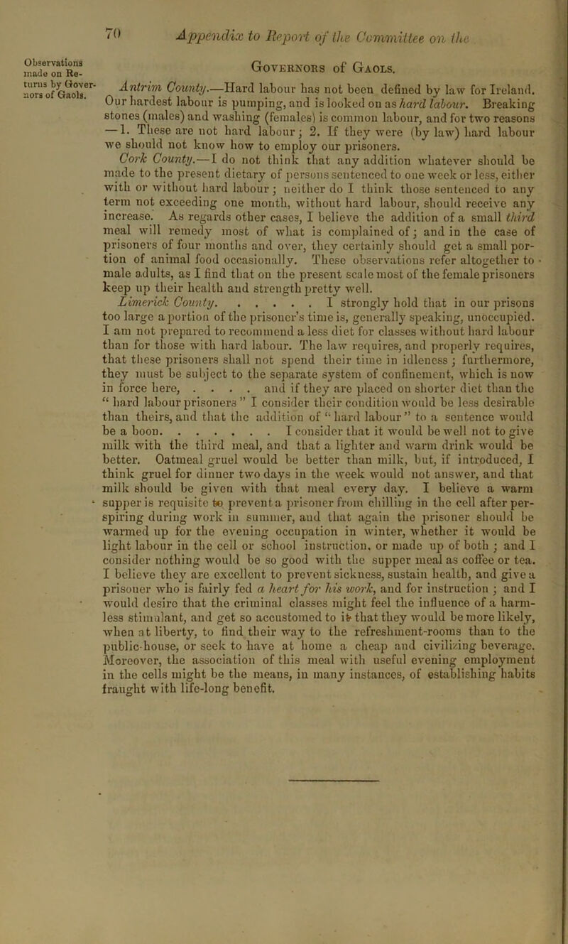 Observations made on Re- turns by Gover- nors of Gaols. Governors of Gaols. Antrim County.—Hard labour has not been defined by law fdr Ireland. Our hardest labour is pumping, and is looked on as hard labour. Breaking stones (males) and washing (females! is common labour, and for two reasons — 1. These are not hard labour; 2. If they were (by law) hard labour we should not know how to employ our prisoners. Cork County.—I do not think that any addition whatever should be made to the present dietary of persons sentenced to one week or less, either with or without hard labour; neither do I think those sentenced to any term not exceeding one month, without hard labour, should receive any increase. As regards other cases, I believe the addition of a small third meal will remedy most of what is complained of; and in the case of prisoners of four months and over, they certainly should get a small por- tion of animal food occasionally. These observations refer altogether to male adults, as I find that on the present scale most of the female prisoners keep up their health and strength pretty well. Limerick County I strongly hold that in our prisons too large a portion of the prisoner’s time is, generally speaking, unoccupied. I am not prepared to recommend a less diet for classes without hard labour than for those with hard labour. The law requires, and properly requires, that these prisoners shall not spend their time in idleness ; furthermore, they must be subject to the separate system of confinement, which is now in force here, .... and if they are placed on shorter diet than the “ hard labour prisoners ” I consider their condition would be less desirable tliau theirs,and that the addition of “hard labour” to a sentence would be a boon I consider that it would be well not to give milk with the third meal, and that a lighter and warm drink would be better. Oatmeal gruel would be better than milk, but, if introduced, I think gruel for dinner two days in the week would not answer, and that milk should be given with that meal every day. I believe a warm supper is requisite to prevent a prisoner from chilling in the cell after per- spiring during work in summer, aud that again the prisoner should be warmed up for the evening occupation in winter, whether it would be light labour in the cell or school instruction, or made up of both ; and I consider nothing would be so good with the supper meal as coffee or tea. I believe they are excellent to prevent sickness, sustain health, and give a prisoner who is fairly fed a heart for his work, and for instruction ; and I would desire that the criminal classes might feel the influence of a harm- less stimulant, and get so accustomed to it1 that they would be more likely, Avhen at liberty, to find their way to the refreshment-rooms than to the public-house, or seek to have at home a cheap and civilizing beverage. Moreover, the association of this meal with useful evening employment in the cells might be the means, in many instances, of establishing habits fraught with life-long benefit.