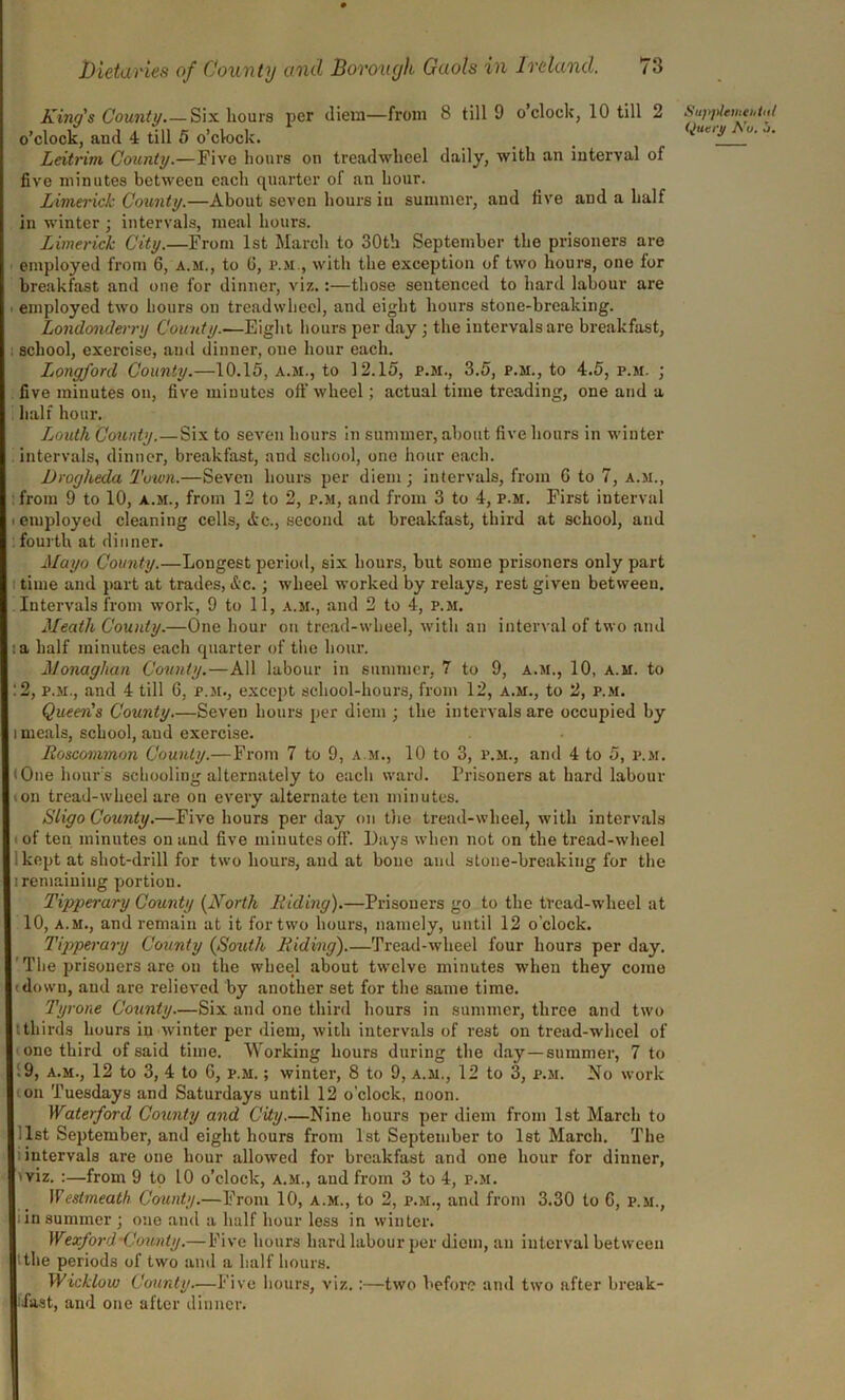 King's County.—Six hours per diem—from 8 till 9 o clock, 10 till 2 o’clock, and 4 till 5 o’clock. Leitrim County.—Five hours on treadwheel daily, with an interval of five minutes between each quarter of an hour. Limerick County.—About seven hours in summer, and five and a half in winter ; intervals, meal hours. Limerick City.—From 1st March to 30th September the prisoners are employed from 6, a.m., to G, p.m., with the exception of two hours, one lor breakfast and one for dinner, viz.:—those sentenced to hard labour are employed two hours on treadwheel, and eight hours stone-breaking. Londonderry County.—Eight hours per day ; the intervals are breakfast, school, exercise, and dinner, one hour each. Longford County.—10.15, a.m., to 12.15, p.m., 3.5, p.m., to 4.5, p.m. ; five minutes on, five minutes off wheel; actual time treading, one and a half hour. Louth County.—Six to seven hours in summer, about five hours in winter intervals, dinner, breakfast, and school, one hour each. Drogheda Town.—Seven hours per diem; intervals, from G to 7, a.m., from 9 to 10, a.m., from 12 to 2, p.m, and from 3 to 4, p.m. First interval employed cleaning cells, dec., second at breakfast, third at school, and fourth at dinner. Mayo County.—Longest period, six hours, but some prisoners only part time and part at trades, dec.; wheel worked by relays, rest given between. Intervals from work, 9 to 11, a.m., and 2 to 4, p.m. Meath County.—One hour on tread-wheel, with an interval of two and , a half minutes each quarter of the hour. Monaghan County.—All labour in summer, 7 to 9, a.m., 10, a.m. to :2, p.m., and 4 till 6, p.m., except school-hours, from 12, a.m., to 2, p.m. Queen's County.—Seven hours per diem ; the intervals are occupied by meals, school, and exercise. Roscommon County.— From 7 to 9, a.m., 10 to 3, p.m., and 4 to 5, p.m. One hour's schooling alternately to each ward. Prisoners at hard labour on tread-wheel are on every alternate ten minutes. Sligo County.—Five hours per day on the tread-wheel, with intervals of ten minutes on and five minutes off. Days when not on the tread-wheel kept at shot-drill for two hours, and at bone and stone-breaking for the i remaining portion. Tipperary County (North Riding).—Prisoners go to the tread-wheel at 10, a.m., and remain at it for two hours, namely, until 12 o’clock. Tipperary County (South Riding).—Tread-wheel four hour3 per day. The prisoners are ou the wheel about twelve minutes when they come down, and are relieved by another set for the same time. Tyrone County—Six and one third hours in summer, three and two tthirds hours in winter per diem, with intervals of rest on tread-wheel of one third of said time. Working hours during the day—summer, 7 to .9, a.m., 12 to 3, 4 to 6, p.m. ; winter, 8 to 9, a.m., 12 to 3, p.m. No work on Tuesdays and Saturdays until 12 o’clock, noon. Waterford County and City.—Nine hours per diem from 1st March to list September, and eight hours from 1st September to 1st March. The intervals are one hour allowed for breakfast and one hour for dinner, viz. :—from 9 to 10 o’clock, a.m., and from 3 to 4, p.m. Westmeath County.—From 10, a.m., to 2, p.m., and from 3.30 to 6, p.m., iin summer ; one and a half hour less in winter. Wexford •County.— Five hours hard labour per diem, an interval between the periods of two and a half hours. Wicklow County.—Five hours, viz.:—two before and two after break- fast, and one after dinner. Sujyilementut (piciy Nu, ~i.