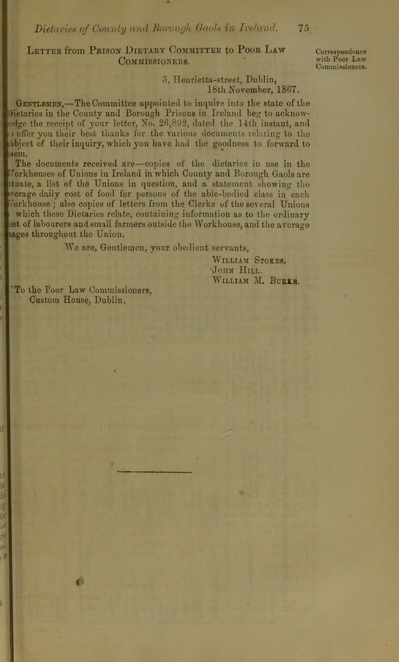 Letter from Prison Dietary Committee to Poor Law Commissioners. 5, Heurietta-street, Dublin, 18th November, 18G7. Gentlemen,—The Committee appointed to inquire into the state of the dietaries in the County and Borough Prisons in Ireland beg to acknow- •dge the receipt of your letter, No. 26,892, dated the 14th instant, and > offer you their best thanks for the various documents relating to tho ilibject of their inquiry, which you have had the goodness to forward to mem. The documents received are—copies of the dietaries in use in the Workhouses of Unions in Ireland in which County and Borough Gaols are ituate, a list of the Unions in question, and a statement showing the verage daily cost of food for persons of the able-bodied class in each Workhouse; also copies of letters from the Clerks of the several Unions which these Dietaries relate, containing information as to the ordinary ?et of labourers and small farmers outside the Workhouse, and the average aages throughout the Union. Wo are, Gentlemen, your obedient servants, William Stokes. •John Hill. William M. Burkh. To the Poor Law Commissioners, Custom House, Dublin. Correspondence with Poor Law Commissioners.