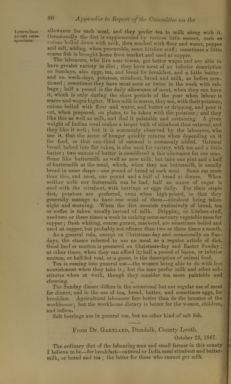 Letters from private corre- spondents. allowance for each meal, and they prefer tea to milk along with it. Occasionally the diet is supplemented l>y various little messes, such as onions boiled down with milk, then mashed with flour and water, pepper and salt, adding, when procurable, some kitchen stuff; sometimes a little coarse fish is brought home from market and used at supper. The labourers, who live near towns, get better wages and are able to have greater variety in diet; they have meat of an inferior description on Sundays, also eggs, tea, and bread for breakfast, and a little butter ; and on week-days, potatoes, stirabout, bread and milk, as before men- tioned ; sometimes they have meat once or twice in the week with cab- bage ; half a pound is the daily allowance of meat, when they can have it, which is only during the short periods of the year when labour is scarce and wages higher. When milk is scarce, they use, with their potatoes, onions boiled with flour and water, and butter or dripping, and pour it out, when prepared, on plates, to be taken with the potatoes; and they like this as well as milk, and find it palatable and sustaining. A given weight of Indian meal makes a larger bulk of stirabout than oatmeal, and they like it well; but it is commonly observed by the labourers, who use it, that the sense of hunger quickly returns when depending on it for food, so that one-third of oatmeal is commonly added. Oatmeal bread, baked into flat cakes, is also used for variety, with tea and a little butter ; two ounces of butter is considered a fair allowance for one man. Some like buttermilk as well as new milk, but take one pint and a half of buttermilk at the meal, which, when they use buttermilk, is usually bread in some shape—one pound of bread at each meal. Some eat more than this, and most, one pound and a half of bread at dinner. When neither milk nor buttermilk can be had, half an ounce of sugar is used with the stirabout, with herrings or eggs daily. For their staple diet, potatoes are preferred, even when high-priced, so that they generally manage to have one meal of them—stirabout being taken night and morning. When the diet consists exclusively of bread, tea or coffee is taken usually instead of milk. Dripping, or kitchen-stuff, used two or three times a week in making some savoury vegetable mess for supper; fresh whiting, coarse gurnet, mackerel, are sometimes boiled and used at supper, but probably not oftencr than two or three times a month. As a general rule, except on Christmas-day and occasionally on Sun- days, the classes referred to use no meat as a regular article of diet. Good beef or mutton is procured on Christmas-day and Easter Sunday; at other times, when they can afford it,'half a pound of bacon, or inferior mutton, or half-fed veal, or a goose, is the description of animal food. Tea is coming into general use—the women beiug able to do with less nourishment when they take it; but the men prefer milk and other sub- stitutes when at work, though they consider tea more palatable and cheering. The Sunday dinner differs in the occasional but not regular use of meat for dinner, and in the use of tea, bread, butter, and sometimes eggs, for breakfast. Agricultural labourers fare better than do the inmates of the workhouse ; but the workhouse dietary is better for the women, children, and infirm. Salt herrings are in general use, but no other kind of salt fish. From Dr. Gartland, Dundalk, County Louth. October 25, 1867. The ordinary diet of the labouring man and small farmer in this county I believe to be—for breakfast—oatmeal or India meal stirabout and butter- milk, or bread and tea; the latter for those who cannot get milk.