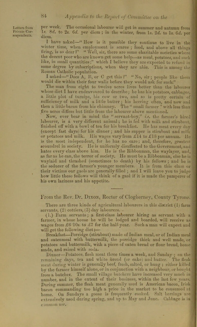 Letters from Private Cor- respondents. per week. The occasional labourer will get in summer and autumn from Is. 8d. to 2s. Gel. per client ; in the winter, from Is. 2d. to Is. GJ. per diem. I have asked—“ IIow is it possible they continue to live in the winter time, when employment is scarce; food, and above all things firing, is so dear?” “ Well, sir, there are some charitable societies where the decent poor who are known get some help—as meal, potatoes, and such like, in small quantities;” which I believe they are expected to refund in some degree by subscriptions, when they are able. This is among the Roman Catholic population. I asked—“Does A, B, or C get this ?” “No, sir; people like them would die within their four walls before they would ask for such.” The man from eight to twelve acres lives better than the labourer whose diet I have endeavoured to describe; he has his potatoes, cabbages, a little plot of turnips, his cow or two, and so is pretty certain of sufficiency of milk and a little butter ; his herring often, and now and then a little bacon from his chimney. The “ small farmer ” with less than five acres differs but little from the labourer above mentioned. Now, ever bear in mind the “servant-boy,” i.e. the farmer’s hire! labourer, is a very different animal ; he is fed with milk and stirabout, finished off with a bowl of tea for bis breakfast. lie has meat every day (except fast days) for his dinner ; and his supper is stirabout and milk or potatoes and milk. His wages vary from £14 to £18 per annum, lie is the most independent, for he has no care; and, therefore, greatest scoundrel in society. He is uniformly disaifected to the Government, and hates every class above him. He is the Ilibbonman, the waylayer, aud, as far as he can, the terror of society. He must be a Ribbonman, else he is waylaid and thrashed (sometimes to death) by his fellows ; aud he is the seducer of the farmer’s younger members. It is from this class or their victims our gaols are generally filled ; and I will leave you to judge how little these fellows will think of a gaol if it is made the pamperer of his own laziness and his appetite. From the Rev. Dr. Dixox, Rector of Clogherney, County Tyrone. There are three kinds of agricultural labourers in this district (1) farm servants, (2) cottiers, (3) day labourers. (1.) Farm servants; a first-class labourer hiring as servant with a farmer, in whose house he will be lodged and boarded, will receive as wages from £6 10s. to £7 for the half-year. Such a man will expect and will get the following diet:— Breakfast—Porridge (stirabout) made of Indian meal, or of Indian meal and oatenmeal with buttermilk, the porridge thick and well made, or potatoes and buttermilk, with a piece of oaten bread or Hour bread, homo made, and raised with soda. Dinner—Potatoes, flesh meat three times a week, and Sunday ; on the remaining flays, tea and white bread (or cake) and butter. The flesh meat during winter is generally beef, fresh, salted, or hung ; either killed by the farmer himself alone, or in conjunction with a neighbour, or bought from a butcher. The small village butchers have increased very much in number, and in the extent of their business, within the last few years. During summer, the flesh meat generally used is American bacon, Irish bacon commanding too high a price in the market to be consumed at home. On Sundays a goose is frequently cooked. Salt herrings are extensively used during spring, and up to May and June. Cabbage is in common use.