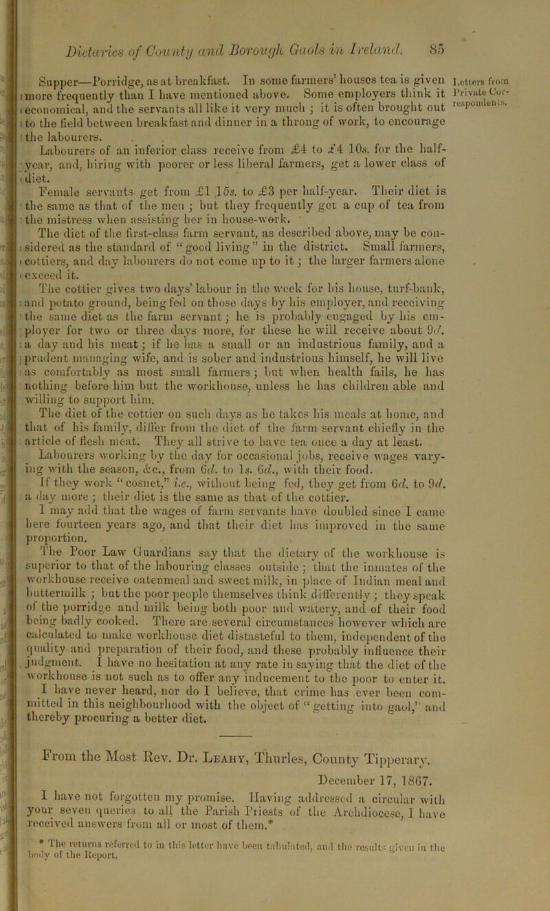 Supper—Porridge, as at breakfast. Iu some farmers’ houses tea is given imore frequently than I have mentioned above. Some employers think it ieconomical, and the servants all like it very much ; it is often brought out i to the field between breakfast and dinner in a throng of work, to encourage i the labourers. Labourers of an inferior class receive from <£4 to Jf4 10s. for the half- year, and, hiring with poorer or less liberal farmers, get a lower class of i diet. Female servants get from XI 15s. to X3 per half-year. Their diet is the same as that of the men ; but they frequently get a cup of tea from the mistress when assisting her iu house-work. The diet of the first-class farm servant, as described above, may be con- sidered as the standard of “good living” in the district. Small farmers, i cottiers, and day labourers do not come up to it; the larger farmers alone i exceed it. The cottier gives two days’ labour in the week for his house, turf-bank, : and potato ground, being fed on those days by his employer, and receiving the same diet as the farm servant; he is probably engaged by his em- ployer for two or three days more, for these he will receive about 9c/. :a day and his meat; if he has a small or an industrious family, and a prudent managing wife, and is sober and industrious himself, he will live : as comfortably as most small fanners; but when health fails, he has nothing before him but the workhouse, unless lie has children able and willing to support him. The diet of the cottier on such days as he takes his meals at home, and that of his family, differ from the diet of the farm servant chiefly in the article of flesh meat. They all strive to have tea once a day at least. Labourers working by the day for occasional jobs, receive wages vary- ing with the season, &c., from 6d. to Is. 0cl., with their food. If they work “cosuet,” (.<?., without being fed, they get from Gel. to 9<1. a day more ; their diet is the same as that of the cottier. 1 may add that the wages of farm servants have doubled since I came here fourteen years ago, and that their diet has improved in the same proportion. The Poor Law Guardians say that the dietary of the workhouse is superior to that of the labouring classes outside ; that the inmates of the workhouse receive oatenmeal and sweet milk, in place of Indian meal and buttermilk ; but the poor people themselves think differently ; they speak of the porridge and milk being both poor and watery, and of their food being badly cooked. There are several circumstances however which are calculated to make workhouse diet distasteful to them, independent of the quality and preparation of their food, and these probably influence their judgment. 1 have no hesitation at any rate in saying that the diet of the workhouse is not such as to offer any inducement to the poor to enter it. I have never heard, nor do I believe, that crime has ever been com- mitted in this neighbourhood with the object of “getting into gaol,” and thereby procuring a better diet. Prom the Most Rev. Dr. Leahy, Thurles, County Tipperarv. December 17, 1807. I have not forgotten my promise. Having addressed a circular with your seven queries to all the Parish Priests of the Archdiocese, 1 have received answers from all or most of them.* Die leturns referred to iu tins letter have been tabulated, and tbo results ffivon iu the body uf the Itcport. Letters from Private Cor-