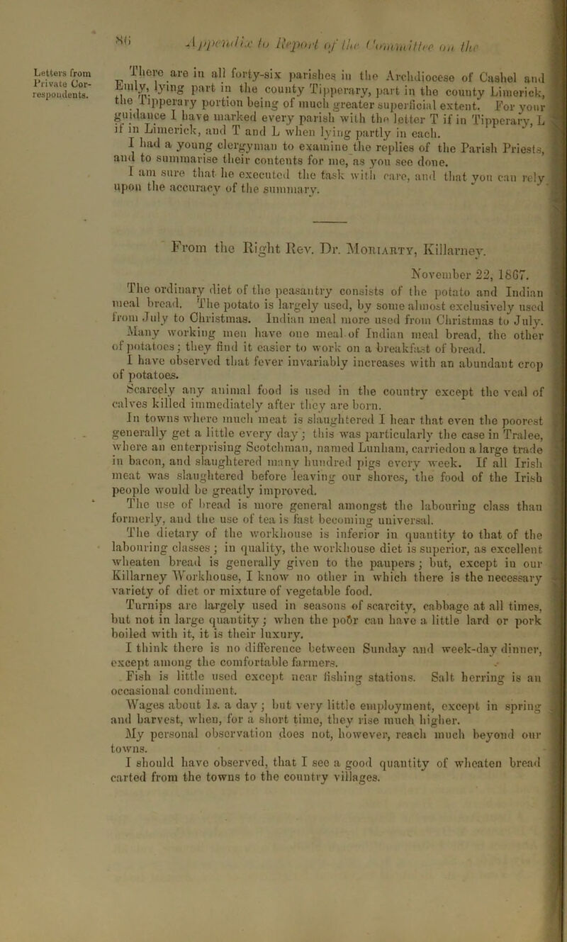 s<; J jypmi/i.f to IhpoH of the ('ummUtre on lit, Letters from Private Cor- respondents. There are in all forty-six parishes in the Archdiocese of Caahel and Lmly, lying part in the county Tipperary, part in the county Limerick, the 1 ipperary portion being of much greater superficial extent. For vour guidance 1 have marked every parish with the letter T if in Tipperary, L it in Limerick, and T and L when lying partly in each. I had a young clergyman to examine the replies of the Parish Priests, and to summarise their contents for me, as you see done. T am sure that he executed the task with care, and that you can rely upon the accuracy of the summary. From the Right Rev. Dr. Mohiarty, Killarney. November 22, 18G7. The ordinary diet of the peasantry consists of the potato and Indian meal bread. The potato is largely used, by some almost exclusively used from July to Christmas. Indian meal more used from Christmas to July. Many working men have one meal of Indian meal bread, the other of potatoes; they find it easier to work on a breakfast of bread. I have observed that fever invariably increases with an abundant crop of potatoes. Scarcely any animal food is used in the country except the veal of calves killed immediately after they are born. In towns where much meat is slaughtered I hear that even the poorest generally get a little every day; this was particularly the case in Tralee, where an enterprising Scotchman, named Lunliam, carriedon a large trade in bacon, and slaughtered many hundred pigs every week. If all Irish meat was slaughtered before leaving our shoves, the food of the Irish people would be greatly improved. The use of bread is more general amongst the labouring class than formerly, and the use of tea is fast becoming universal. The dietary of the workhouse is inferior in quantity to that of the labouring classes ; in quality, the workhouse diet is superior, as excellent wheaten bread is generally given to the paupers; but, except iu our Killarney Workhouse, I know no other in which there is the necessary variety of diet or mixture of vegetable food. Turnips are largely used in seasons of scarcity, cabbage at all times, but not in large quantity; when the po6r can have a little lard or pork boiled with it, it is their luxury. I think there is no difference between Sunday and week-day dinner, except among the comfortable farmers. Fish is little used except near fishing stations. Salt herring is an occasional condiment. Wages about Is. a day; but very little employment, except in spring and harvest, when, for a short time, they rise much higher. My personal observation does not, however, reach much beyond our towns. I should have observed, that I see a good quantity of wheaten bread carted from the towns to the country villages.