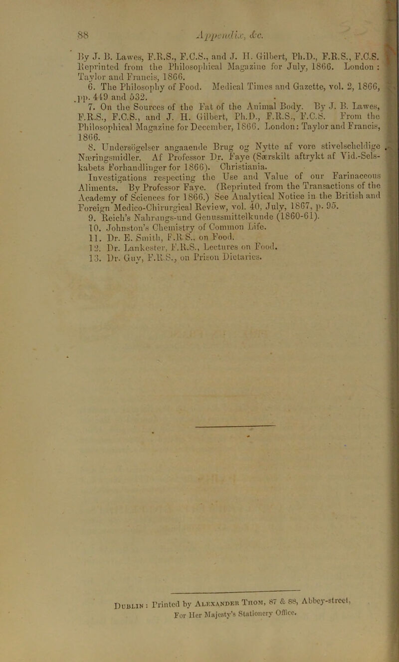 By J. B. Lawes, F.R.S., F.C.S., and J. H. Gilbert, Pli.D., F.R.S., F.C.S. Reprinted from the Philosophical Magazine for July, 1806. London : Taylor and Francis, 1866. 6. The Philosophy of Food. Medical Times and Gazette, vol. 2, 1866, , jip. 419 and u32. 7. On the Sources of the Fat of the Animal Body. By J. B. Lawes, F.ll.S., F.C.S., and J. H. Gilbert, Ph.D., F.R.S., F.C.S. From the Philosophical Magazine for December, 1866. London: Taylor and Francis, 1806. 8. Umlereogelser angaaende Brug og Nytte af vore stivelschcldige Napringsmidler. Af Professor Dr. Faye (Sserskilt aftrykt af Yid.-Sels- kabets Forhandlinger for 1866). Christiania. Investigations respecting the Use and Value of our Farinaceous Aliments. By Professor Faye. (Reprinted from the Transactions of the Academy of Sciences for 1866.) See Analytical Notice in the British and Foreign Medico-Chirurgical Review, vol. 40, July, 1867, p. 93. 9. Reich’s Nahrungs-und Genussmittelkunde (1860-61). 10. Johnston’s Chemistry of Common Life. 11. Dr. E. Smith, F.RS., on Food. 12. Dr. Lankester, F.ll.S., Lectures on Food. 13. l)r. Guy, F.ll.S., on Prison Dietaries. Dublin : Printed by Alf.xandeh Thom, 87 & 88, Abbey-street, For llcr Majesty’s Stationery Oflicc.