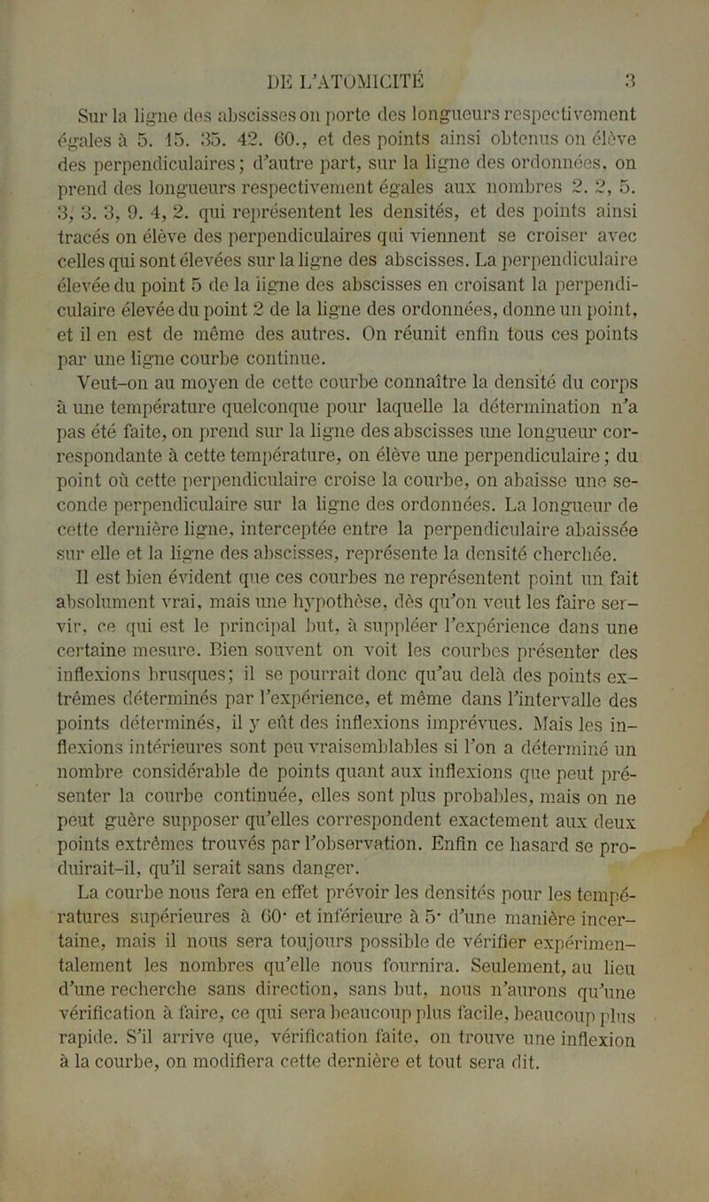 Sur la ligne des abscisses on porte des longueurs respectivement égalés à 5. 15. 35. 42. 60., et des points ainsi obtenus on élève des perpendiculaires; d’autre part, sur la ligne des ordonnées, on prend des longueurs respectivement égales aux nombres 2. 2, 5. 3, 3. 3, 9. 4, 2. qui représentent les densités, et des points ainsi tracés on élève des perpendiculaires qui viennent se croiser avec celles qui sont élevées sur la ligne des abscisses. La perpendiculaire élevée du point 5 de la ligne des abscisses en croisant la perpendi- culaire élevée du point 2 de la ligne des ordonnées, donne un point, et il en est de même des autres. On réunit enfin tous ces points par une ligne courbe continue. Veut-on au moyen de cette courbe connaître la densité du corps à une température quelconque pour laquelle la détermination n’a pas été faite, on prend sur la ligne des abscisses une longueur cor- respondante à cette température, on élève une perpendiculaire ; du point où cette perpendiculaire croise la courbe, on abaisse une se- conde perpendiculaire sur la ligne des ordonnées. La longueur de cette dernière ligue, interceptée entre la perpendiculaire abaissée sur elle et la ligne des abscisses, représente la densité cherchée. Il est bien évident que ces courbes ne représentent point un fait absolument vrai, mais une hypothèse, dès qu’on veut les faire ser- vir, ce qui est le principal but, à suppléer l’expérience dans une certaine mesure. Bien souvent on voit les courbes présenter des inflexions brusques; il se pourrait donc qu’au delà des points ex- trêmes déterminés par l’expérience, et même dans l’intervalle des points déterminés, il y eût des inflexions imprévues. Mais les in- flexions intérieures sont peu vraisemblables si l’on a déterminé un nombre considérable de points quant aux inflexions que peut pré- senter la courbe continuée, elles sont plus probables, mais on ne peut guère supposer qu’elles correspondent exactement aux deux points extrêmes trouvés par l’observation. Enfin ce hasard se pro- duirait-il, qu’il serait sans danger. La courbe nous fera en effet prévoir les densités pour les tempé- ratures supérieures à 60- et inférieure à 5* d’une manière incer- taine, mais il nous sera toujours possible de vérifier expérimen- talement les nombres qu’elle nous fournira. Seulement, au lieu d’une recherche sans direction, sans but, nous n’aurons qu’une vérification à faire, ce qui sera beaucoup plus facile, beaucoup plus rapide. S’il arrive que, vérification faite, on trouve une inflexion à la courbe, on modifiera cette dernière et tout sera dit.