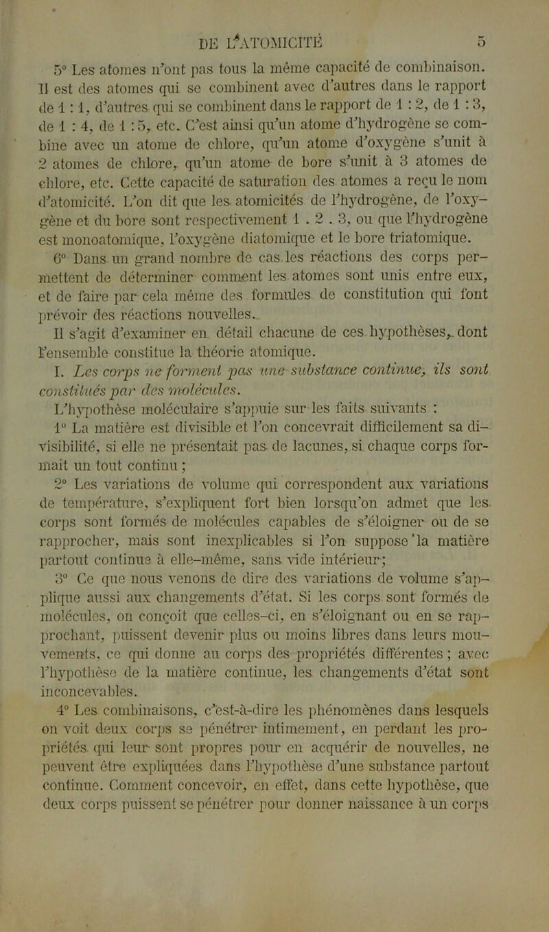 5° Les atomes n’ont pas tous la même capacité de combinaison. 11 est des atomes qui se combinent avec d’autres dans le rapport de 1:1, d’autres qui se combinent dans le rapport de 1 : 2, de 1 : 3, de 1 : 4, de 1 :5, etc. C’est ainsi qu’un atome d’hydrogène se com- bine avec un atome de chlore, qu’un atome d’oxygène s’unit à 2 atomes de chlore,, qu’un atome de bore s’unit à 3 atomes de chlore, etc. Cette capacité de saturation des atomes a reçu le nom d’atomicité. L’on dit que les atomicités de l’hydrogène, de l’oxy- gène et du bore sont respectivement 1.2.3, ou que l’hydrogène est monoatomique, l’oxygène diatomique et le bore triatomique. 6° Dans un grand nombre de cas les réactions des corps per- mettent de déterminer comment les atomes sont unis entre eux, et de faire par cela même des formules de constitution qui font prévoir des réactions nouvelles. Il s’agit d’examiner en détail chacune de ces hypothèses^, dont l’ensemble constitue la théorie atomique. I. Les corps ne forment pas une substance continue, ils sont constitués par des molécules. L’hypothèse moléculaire s’appuie sur les faits suivants : 1° La matière est divisible et l’on concevrait difficilement sa di- visibilité, si elle ne présentait pas de lacunes, si chaque corps for- mait un tout continu ; 2° Les variations de volume qui correspondent aux variations de température, s’expliquent fort bien lorsqu’on admet que les. corps sont formés de molécules capables de s’éloigner ou de se rapprocher, mais sont inexplicables si l’on supposera matière partout continue à elle-même, sans vide intérieur; 3° Ce que nous venons de dire des variations de volume s’ap- plique aussi aux changements d’état. Si les corps sont formés de molécules, on conçoit que celles-ci, en s’éloignant ou en se rap- prochant, puissent devenir plus ou moins libres dans leurs mou- vements, ce qui donne au corps des propriétés différentes ; avec l’hypothèse de la matière continue, les changements d’état sont inconcevables. 4° Les combinaisons, c’est-à-dire les phénomènes dans lesquels on voit deux corps se pénétrer intimement, en perdant les pro- priétés qui leur sont propres pour en acquérir de nouvelles, ne peuvent être expliquées dans l’hypothèse d’une substance partout continue. Comment concevoir, en effet, dans cette hypothèse, que deux corps puissent se pénétrer pour donner naissance à un corps