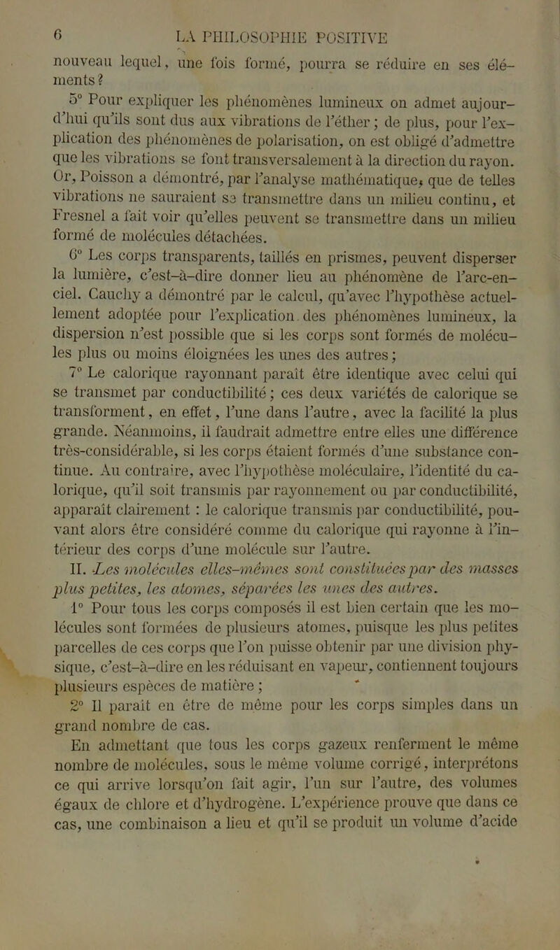 nouveau lequel, une lois formé, pourra se réduire en ses élé- ments ? 5° Pour expliquer les phénomènes lumineux on admet aujour- d’hui qu’ils sont dus aux vibrations de l’éther ; de plus, pour l’ex- plication des phénomènes de polarisation, on est obligé d’admettre que les vibrations se font transversalement à la direction du rayon. Or, Poisson a démontré, par l’analyse mathématique* que de telles vibrations 11e sauraient se transmettre dans un milieu continu, et h resnel a fait voir qu’elles peuvent se transmettre dans un milieu formé de molécules détachées. G° Les corps transparents, taillés en prismes, peuvent disperser la lumière, c’est-à-dire donner lieu au phénomène de l’arc-en- ciel. Cauchy a démontré par le calcul, qu’avec l’hypothèse actuel- lement adoptée pour l’explication des phénomènes lumineux, la dispersion n’est possible que si les corps sont formés de molécu- les plus ou moins éloignées les unes des autres ; 7° Le calorique rayonnant paraît être identique avec celui qui se transmet par conductibilité ; ces deux variétés de calorique se transforment, en effet, l’une dans l’autre, avec la facilité la plus grande. Néanmoins, il faudrait admettre entre elles une différence très-considérable, si les corps étaient formés d’une substance con- tinue. Au contraire, avec l’hypothèse moléculaire, l’identité du ca- lorique, qu’il soit transmis par rayonnement ou par conductibilité, apparaît clairement : le calorique transmis par conductibilité, pou- vant alors être considéré comme du calorique qui rayonne à l’in- térieur des corps d’une molécule sur l’autre. II. -Les molécules elles-mêmes sont constituées par des masses plus petites, les atomes, séparées les unes des autres. 1° Pour tous les corps composés il est bien certain que les mo- lécules sont formées de plusieurs atomes, puisque les plus petites parcelles de ces corps que l’on puisse obtenir par une division phy- sique, c’est-à-dire en les réduisant en vapeur, contiennent toujours plusieurs espèces de matière ; 2° Il parait en être de même pour les corps simples dans un grand nombre de cas. E11 admettant que tous les corps gazeux renferment le même nombre de molécules, sous le même volume corrigé, interprétons ce qui arrive lorsqu’on fait agir, l’un sur l’autre, des volumes égaux de chlore et d’hydrogène. L’expérience prouve que dans ce cas, une combinaison a lieu et qu’il se produit un volume d’acide