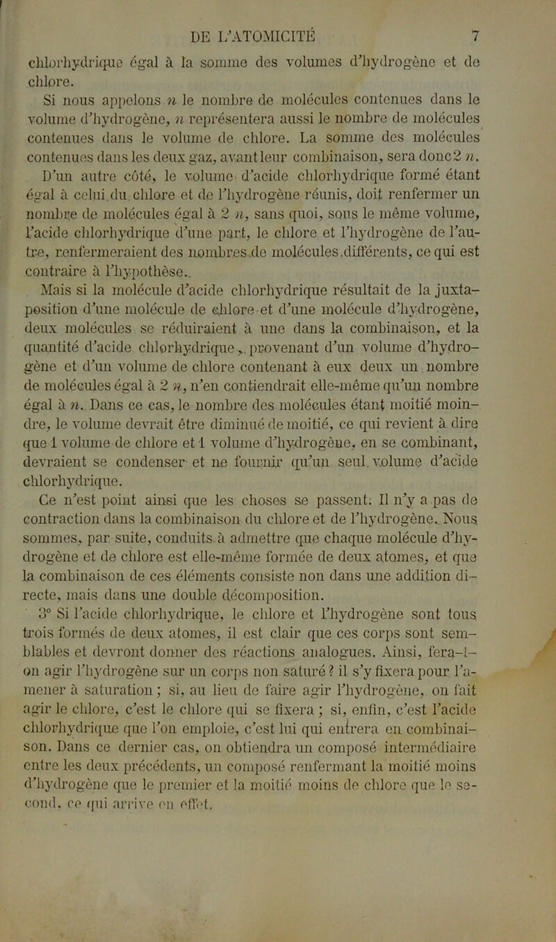 chlorhydrique égal à la somme des volumes d’hydrogène et de chlore. Si nous appelons n le nombre de molécules contenues dans le volume d’hydrogène, n représentera aussi le nombre de molécules contenues dans le volume de chlore. La somme des molécules contenues dans les deux gaz, avant leur combinaison, sera donc2 n. D’un autre côté, le volume d’acide chlorhydrique formé étant égal à celui.du.chlore et de l’hydrogène réunis, doit renfermer un nombre de molécules égal à 2 n, sans quoi, sous le même volume, l’acide chlorhydrique d’une part, le chlore et l’hydrogène de l’au- tre, renfermeraient des nombres .de molécules .différents, ce qui est contraire à l’hypothèse.. Mais si la molécule d’acide chlorhydrique résultait de la juxta- position d’une molécule de chlore et d’une molécule d’hydrogène, deux molécules se réduiraient à une dans la combinaison, et la quantité d’acide chlorhydrique >. provenant d’un volume d’hydro- gène et d’un volume de chlore contenant à eux deux un nombre de molécules égal à 2 n, n’en contiendrait elle-même qu’un nombre égal à n. Dans ce cas, le nombre des molécules étant moitié moin- dre, le volume devrait être diminué de moitié, ce qui revient à dire que 1 volume de chlore et I volume d’hydrogène, en se combinant, devraient se condenser et ne fournir qu’un seul volume d’acide chlorhydrique. Ce n’est point ainsi que les choses se passent. Il n’y a pas de contraction dans la combinaison du chlore et de l’hydrogène.. Nous sommes,, par suite, conduits à admettre que chaque molécule d’hv- drogène et de chlore est elle-même formée de deux atomes, et que la combinaison de ces éléments consiste non dans une addition di- recte, mais dans une double décomposition. 3° Si l’acide chlorhydrique, le chlore et l’hydrogène sont tous trois formés de deux atomes, il est clair que ces corps sont sem- blables et devront donner des réactions analogues. Ainsi, fera-i- on agir l’hydrogène sur un corps non saturé? il s’y fixera pour l’a- mener à saturation ; si, au lieu de faire agir l’hydrogène, on fait agir le chlore, c’est le chlore qui se fixera ; si, enfin, c’est l’acide chlorhydrique que Ton emploie, c’est lui qui entrera en combinai- son. Dans ce dernier cas, on obtiendra un composé intermédiaire entre les deux précédents, un composé renfermant la moitié moins d’hydrogène que le premier et la moitié moins de chlore que le se- cond, ce (pii arrive en effet.