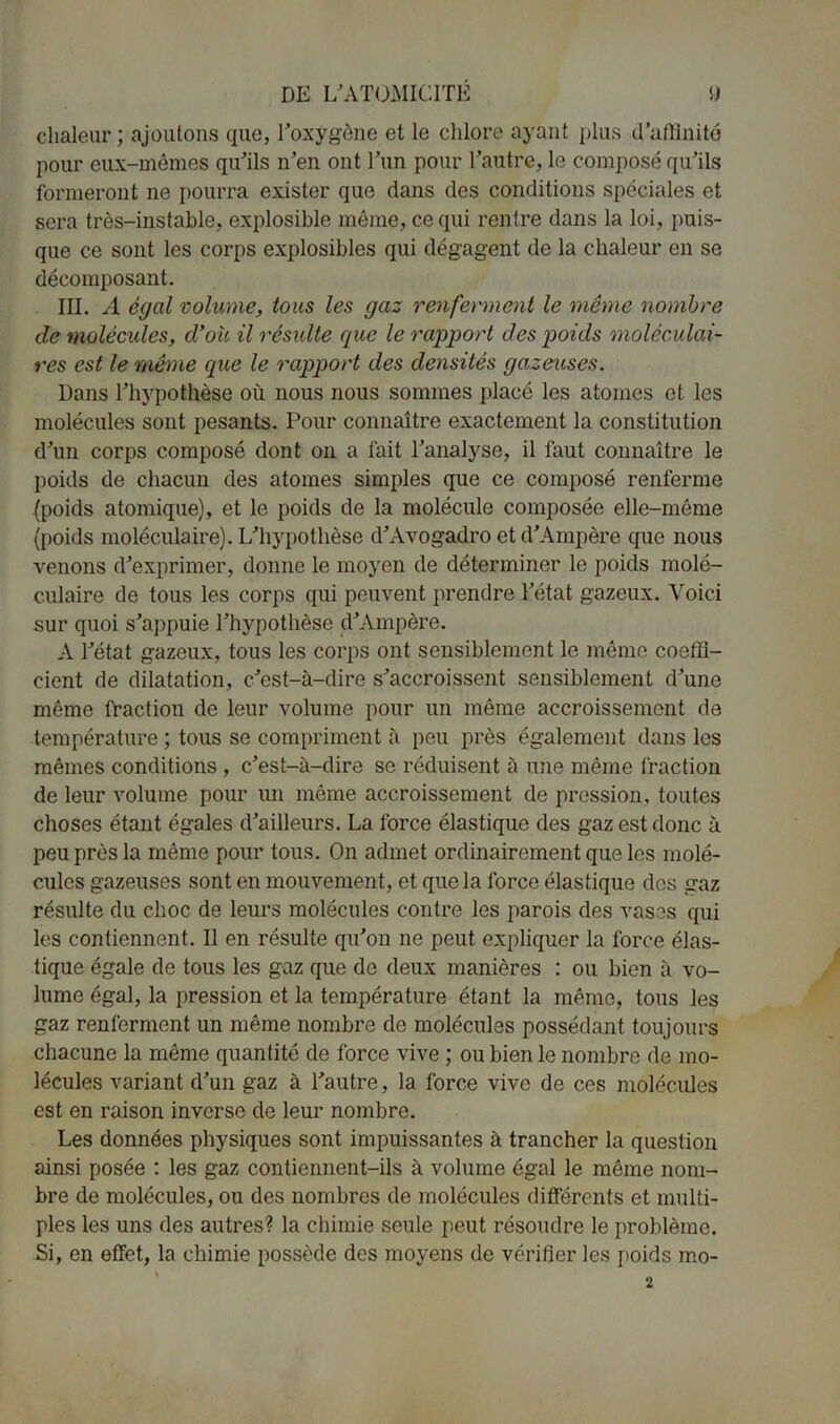 chaleur; ajoutons que, l'oxygène et le chlore ayant plus d’affinité pour eux-mêmes qu'ils n’en ont l’un pour l'autre, le composé qu'ils formeront ne pourra exister que dans des conditions spéciales et sera très-instable, explosible même, ce qui rentre dans la loi, puis- que ce sont les corps explosibles qui dégagent de la chaleur en se décomposant. III. A égal volume, tous les gaz renferment le même nombre de molécules, d’où il résulte que le rapport des poids moléculai- res est le même que le rapport des densités gazeuses. Dans l'hypothèse où nous nous sommes placé les atonies et les molécules sont pesants. Pour connaître exactement la constitution d'un corps composé dont on a fait l’analyse, il faut connaître le poids de chacun des atomes simples que ce composé renferme (poids atomique), et le poids de la molécule composée elle-même (poids moléculaire). L'hypothèse d'Avogadro et d'Ampère que nous venons d'exprimer, donne le moyen de déterminer le poids molé- culaire de tous les corps qui peuvent prendre l'état gazeux. Voici sur quoi s'appuie l’hypothèse d'Ampère. A l'état gazeux, tous les corps ont sensiblement le même coeffi- cient de dilatation, c'est-à-dire s'accroissent sensiblement d'une même fraction de leur volume pour un même accroissement de température ; tous se compriment à peu près également dans les mêmes conditions , c'est-à-dire se réduisent à une même fraction de leur volume pour un même accroissement de pression, toutes choses étant égales d'ailleurs. La force élastique des gaz est donc à peu près la même pour tous. On admet ordinairement que les molé- cules gazeuses sont en mouvement, et que la force élastique des gaz résulte du choc de leurs molécules contre les parois des vases qui les contiennent. Il en résulte qu'on ne peut expliquer la force élas- tique égale de tous les gaz que de deux manières : ou bien à vo- lume égal, la pression et la température étant la même, tous les gaz renferment un même nombre de molécules possédant toujours chacune la même quantité de force vive ; ou bien le nombre de mo- lécules variant d'un gaz à l'autre, la force vive de ces molécules est en raison inverse de leur nombre. Les données physiques sont impuissantes à trancher la question ainsi posée : les gaz contiennent-ils à volume égal le même nom- bre de molécules, ou des nombres de molécules différents et multi- ples les uns des autres? la chimie seule peut résoudre le problème. Si, en effet, la chimie possède des moyens de vérifier les poids mo- 2
