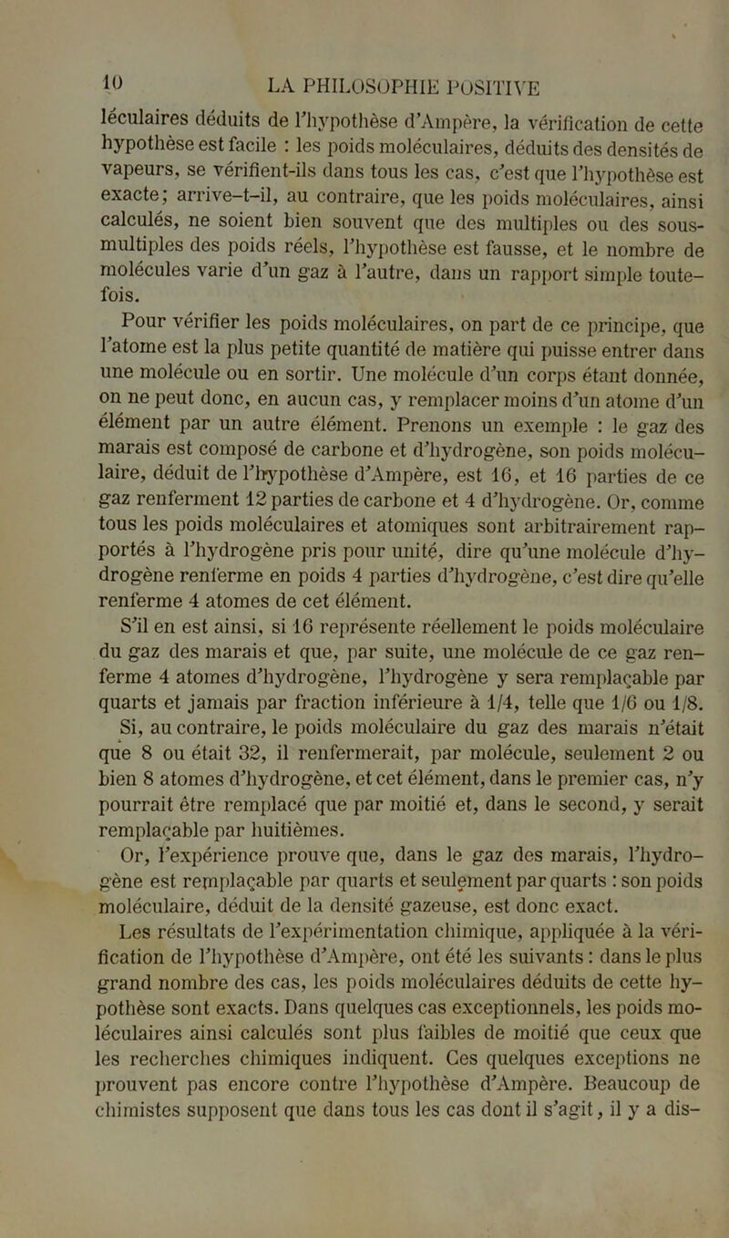 léculaires déduits de l’hypothèse d’Ampère, la vérification de cette hypothèse est facile : les poids moléculaires, déduits des densités de vapeurs, se vérifient-ils dans tous les cas, c’est que l’hypothèse est exacte, arrive—t—il, au contraire, que les poids moléculaires, ainsi calculés, ne soient bien souvent que des multiples ou des sous- multiples des poids réels, l’hypothèse est fausse, et le nombre de molécules varie d’un gaz à l’autre, dans un rapport simple toute- fois. Pour vérifier les poids moléculaires, on part de ce principe, que l’atome est la plus petite quantité de matière qui puisse entrer dans une molécule ou en sortir. Une molécule d’un corps étant donnée, on ne peut donc, en aucun cas, y remplacer moins d’un atome d’un élément par un autre élément. Prenons un exemple : le gaz des marais est composé de carbone et d’hydrogène, son poids molécu- laire, déduit de l’hypothèse d’Ampère, est 16, et 16 parties de ce gaz renferment 12 parties de carbone et 4 d’hydrogène. Or, comme tous les poids moléculaires et atomiques sont arbitrairement rap- portés à l’hydrogène pris pour unité, dire qu’une molécule d’hy- drogène renferme en poids 4 parties d’hydrogène, c’est dire qu’elle renferme 4 atomes de cet élément. S’il en est ainsi, si 16 représente réellement le poids moléculaire du gaz des marais et que, par suite, une molécule de ce gaz ren- ferme 4 atomes d’hydrogène, l’hydrogène y sera remplaçable par quarts et jamais par fraction inférieure à 1/4, telle que 1/6 ou 1/8. Si, au contraire, le poids moléculaire du gaz des marais n’était * que 8 ou était 32, il renfermerait, par molécule, seulement 2 ou bien 8 atomes d’hydrogène, et cet élément, dans le premier cas, n’y pourrait être remplacé que par moitié et, dans le second, y serait remplaçable par huitièmes. Or, l’expérience prouve que, dans le gaz des marais, l’hydro- gène est remplaçable par quarts et seulement par quarts : son poids moléculaire, déduit de la densité gazeuse, est donc exact. Les résultats de l’expérimentation chimique, appliquée à la véri- fication de l’hypothèse d’Ampère, ont été les suivants : dans le plus grand nombre des cas, les poids moléculaires déduits de cette hy- pothèse sont exacts. Dans quelques cas exceptionnels, les poids mo- léculaires ainsi calculés sont plus faibles de moitié que ceux que les recherches chimiques indiquent. Ces quelques exceptions ne prouvent pas encore contre l’hypothèse d’Ampère. Beaucoup de chimistes supposent que dans tous les cas dont il s’agit, il y a dis-