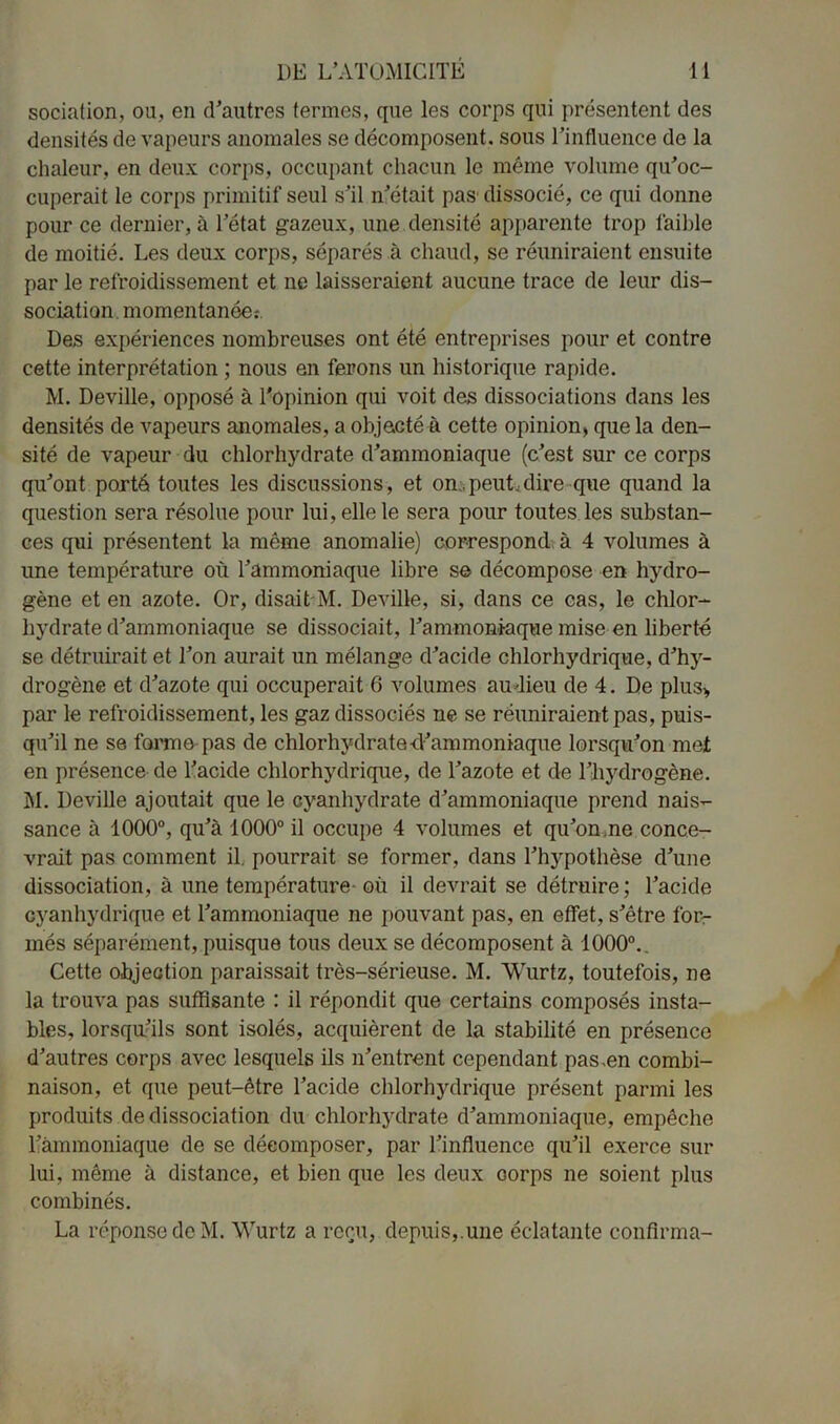 sociation, ou, en d’autres termes, que les corps qui présentent des densités de vapeurs anomales se décomposent, sous l’influence de la chaleur, en deux corps, occupant chacun le même volume qu’oc- cuperait le corps primitif seul s’il n’était pas dissocié, ce qui donne pour ce dernier, à l’état gazeux, une densité apparente trop faible de moitié. Les deux corps, séparés à chaud, se réuniraient ensuite par le refroidissement et ne laisseraient aucune trace de leur dis- sociation, momentanée:. Des expériences nombreuses ont été entreprises pour et contre cette interprétation ; nous en ferons un historique rapide. M. Deville, opposé à l'opinion qui voit des dissociations dans les densités de vapeurs anomales, a objecté à cette opinion, que la den- sité de vapeur du chlorhydrate d’ammoniaque (c’est sur ce corps qu’ont porté toutes les discussions, et on.peut,dire que quand la question sera résolue pour lui, elle le sera pour toutes les substan- ces qui présentent la même anomalie) correspond à 4 volumes à une température où l’ammoniaque libre se décompose en hydro- gène et en azote. Or, disait M. Deville, si, dans ce cas, le chlor- hydrate d’ammoniaque se dissociait, l’ammoniaque mise en liberté se détruirait et Ton aurait un mélange d’acide chlorhydrique, d’hy- drogène et d’azote qui occuperait 6 volumes au lieu de 4. De plus* par le refroidissement, les gaz dissociés ne se réuniraient pas, puis- qu’il ne se forme pas de chlorhydrate d’ammoniaque lorsqu’on met en présence de l’acide chlorhydrique, de l’azote et de l’hydrogène. M. Deville ajoutait que le cyanhydrate d’ammoniaque prend nais- sance à 1000°, qu’à 1000° il occupe 4 volumes et qu’on me conce- vrait pas comment il. pourrait se former, dans l’hypothèse d’une dissociation, à une température où il devrait se détruire ; l’acide cyanhydrique et l’ammoniaque ne pouvant pas, en effet, s’être for- més séparément, puisque tous deux se décomposent à 1000°.. Cette objection paraissait très-sérieuse. M. Wurtz, toutefois, ne la trouva pas suffisante : il répondit que certains composés insta- bles, lorsqu’ils sont isolés, acquièrent de la stabilité en présence d’autres corps avec lesquels ils n’entrent cependant pas .en combi- naison, et que peut-être l’acide chlorhydrique présent parmi les produits de dissociation du chlorhydrate d’ammoniaque, empêche l’ammoniaque de se décomposer, par l’influence qu’il exerce sur lui, même à distance, et bien que les deux oorps ne soient plus combinés. La réponse de M. Wurtz a reçu, depuis, une éclatante confirma-