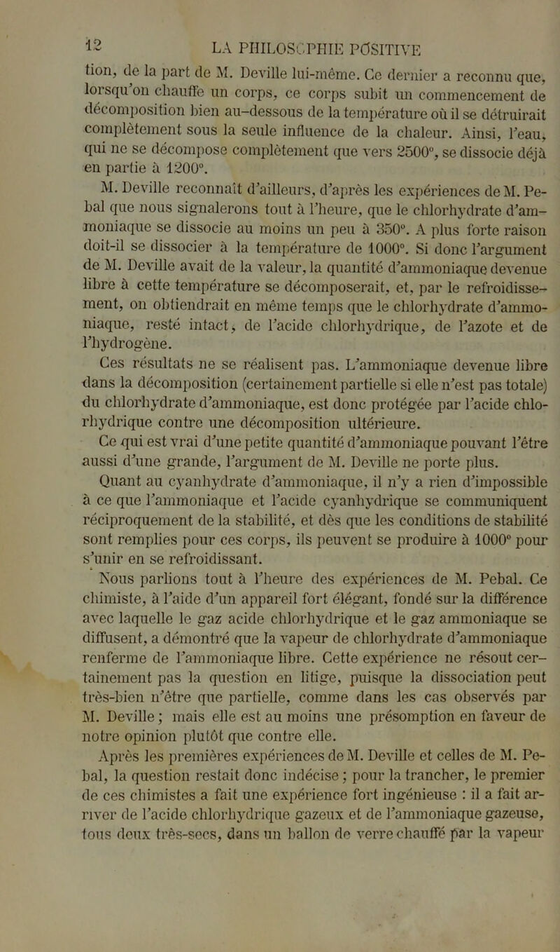 tion, de la part de M. Deville lui-même. Ce dernier a reconnu que, loi squ on chauffe lin corps, ce corps subit un commencement de décomposition bien au-dessous de la température où il se détruirait complètement sous la seule influence de la chaleur. Ainsi, Peau, qui ne se décompose complètement que vers 2500°, se dissocie déjà en partie à 1200°. M. Deville reconnaît d’ailleurs, d’après les expériences deM. Pe- bal que nous signalerons tout à l’heure, que le chlorhydrate d’am- moniaque se dissocie au moins un peu à 350°. A plus forte raison doit-il se dissocier à la température de 1000°. Si donc l’argument de M. Deville avait de la valeur, la quantité d’ammoniaque devenue libre à cette température se décomposerait, et, par le refroidisse- ment, on obtiendrait en même temps que le chlorhydrate d’ammo- niaque, resté intact, de l’acide chlorhydrique, de l’azote et de l’hydrogène. Ces résultats ne se réalisent pas. L’ammoniaque devenue libre clans la décomposition (certainement partielle si elle n’est pas totale) du chlorhydrate d’ammoniaque, est donc protégée par l’acide chlo- rhydrique contre une décomposition ultérieure. Ce qui est vrai d’une petite quantité d’ammoniaque pouvant l’être aussi d’une grande, l’argument de M. Deville ne porte plus. Quant au cyanhydrate d’ammoniaque, il n’y a rien d’impossible à ce que l’ammoniaque et l’acide cyanhydrique se communiquent réciproquement de la stabilité, et dès que les conditions de stabilité sont remplies pour ces corps, ils peuvent se produire à 1000° pour s’unir en se refroidissant. Nous parlions tout à l’heure des expériences de M. Pebal. Ce chimiste, à l’aide d’un appareil fort élégant, fondé sur la différence avec laquelle le gaz acide chlorhydrique et le gaz ammoniaque se diffusent, a démontré que la vapeur de chlorhydrate d’ammoniaque renferme de l’ammoniaque libre. Cette expérience ne résout cer- tainement pas la question en litige, puisque la dissociation peut très-bien n’être que partielle, comme dans les cas observés par M. Deville ; mais elle est au moins une présomption en faveur de notre opinion plutôt que contre elle. Après les premières expériences de M. Deville et celles de M. Pe- bal, la question restait donc indécise : pour la trancher, le premier de ces chimistes a fait une expérience fort ingénieuse : il a fait ar- river de l’acide chlorhydrique gazeux et de l’ammoniaque gazeuse, tous deux très-secs, dans un ballon de verre chauffé par la vapeur