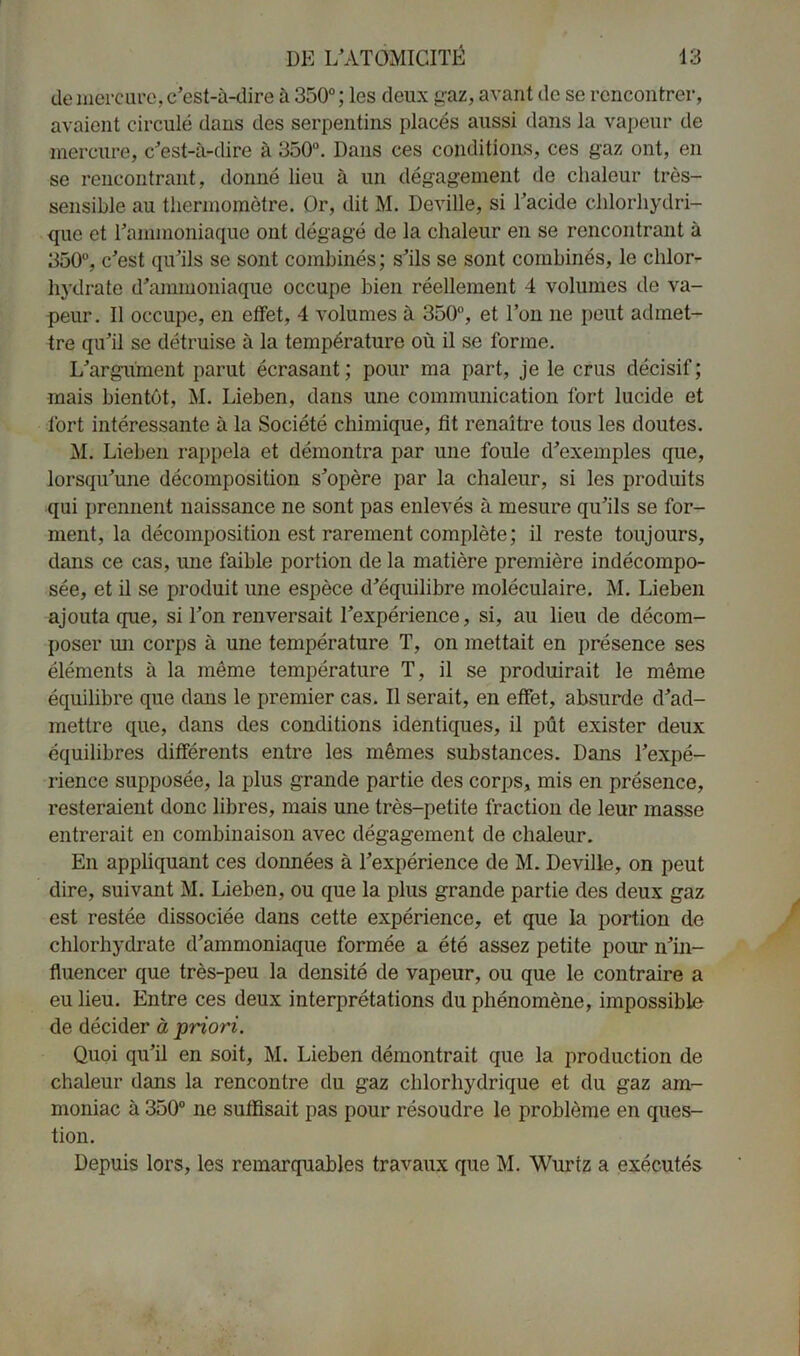 de mercure, c’est-à-dire à 350°; les deux gaz, avant de se rencontrer, avaient circulé dans des serpentins placés aussi dans la vapeur de mercure, c’est-à-dire à 350°. Dans ces conditions, ces gaz ont, en se rencontrant, donné lieu à un dégagement de chaleur très- sensible au thermomètre. Or, dit M. Deville, si l’acide chlorhydri- que et l’ammoniaque ont dégagé de la chaleur en se rencontrant à 350°, c’est qu’ils se sont combinés; s’ils se sont combinés, le chlor- hydrate d’ammoniaque occupe bien réellement 4 volumes de va- peur. Il occupe, en effet, 4 volumes à 350°, et l’on ne peut admet- tre qu’il se détruise à la température où il se forme. L’argument parut écrasant; pour ma part, je le crus décisif; mais bientôt, M. Lieben, dans une communication fort lucide et fort intéressante à la Société chimique, fit renaître tous les doutes. M. Lieben rappela et démontra par une foule d’exemples que, lorsqu’une décomposition s’opère par la chaleur, si les produits qui prennent naissance ne sont pas enlevés à mesure qu’ils se for- ment, la décomposition est rarement complète; il reste toujours, dans ce cas, une faible portion de la matière première indécompo- sée, et il se produit une espèce d’équilibre moléculaire. M. Lieben ajouta que, si Ton renversait l’expérience, si, au lieu de décom- poser un corps à une température T, on mettait en présence ses éléments à la même température T, il se produirait le même équilibre que dans le premier cas. Il serait, en effet, absurde d’ad- mettre que, dans des conditions identiques, il pût exister deux équilibres différents entre les mêmes substances. Dans l’expé- rience supposée, la plus grande partie des corps, mis en présence, resteraient donc libres, mais une très-petite fraction de leur masse entrerait en combinaison avec dégagement de chaleur. En appliquant ces données à l’expérience de M. Deville, on peut dire, suivant M. Lieben, ou que la plus grande partie des deux gaz est restée dissociée dans cette expérience, et que la portion de chlorhydrate d’ammoniaque formée a été assez petite pour n’in- fluencer que très-peu la densité de vapeur, ou que le contraire a eu lieu. Entre ces deux interprétations du phénomène, impossible de décider à priori. Quoi qu’il en soit, M. Lieben démontrait que la production de chaleur dans la rencontre du gaz chlorhydrique et du gaz am- moniac à 350° ne suffisait pas pour résoudre le problème en ques- tion. Depuis lors, les remarquables travaux que M. Wurtz a exécutés