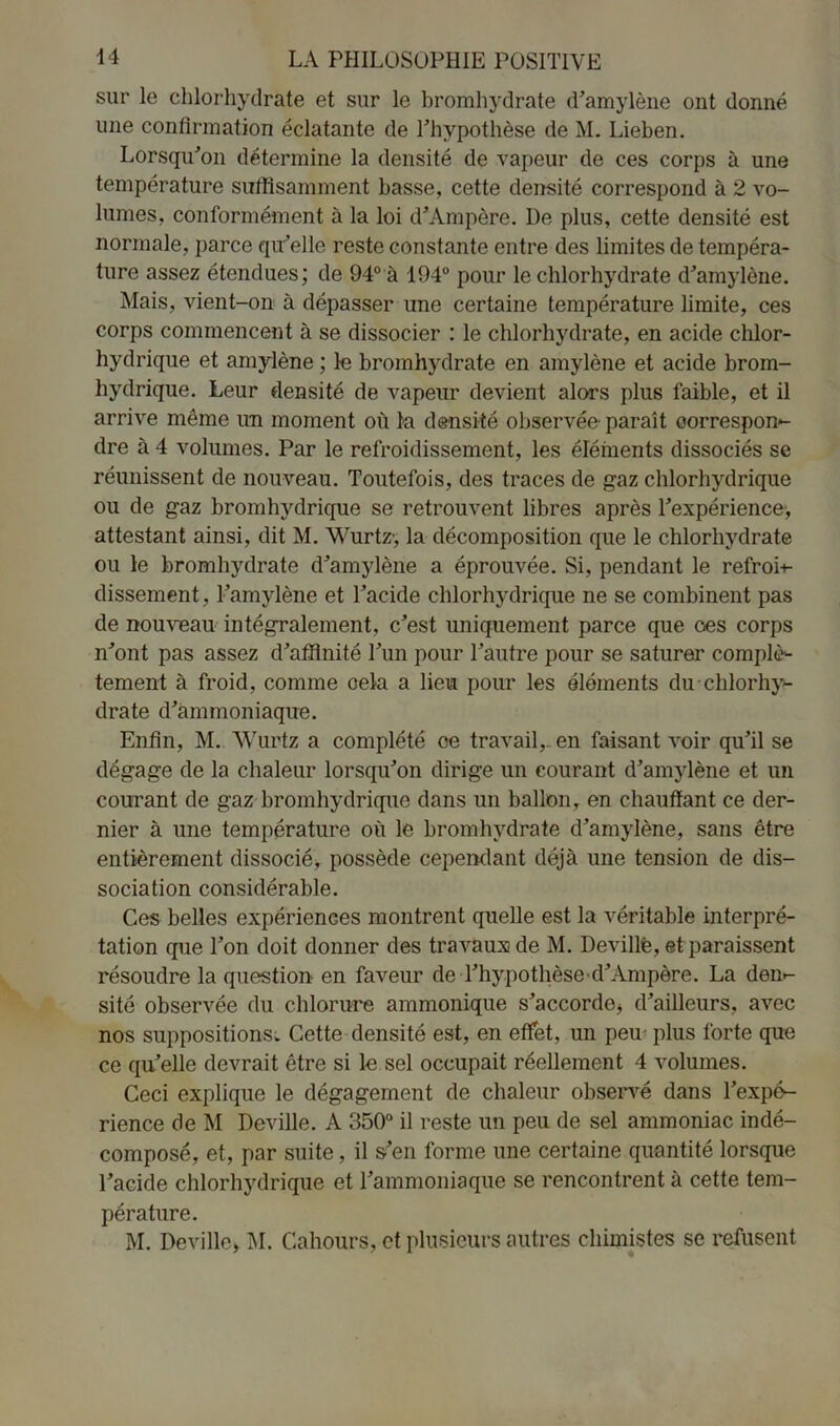 sur le chlorhydrate et sur le bromhydrate d'amylène ont donné une confirmation éclatante de l'hypothèse de M. Lieben. Lorsqu'on détermine la densité de vapeur de ces corps à une température suffisamment basse, cette densité correspond à 2 vo- lumes, conformément à la loi d'Ampère. De plus, cette densité est normale, parce qu'elle reste constante entre des limites de tempéra- ture assez étendues; de 94° à 194° pour le chlorhydrate d'amylène. Mais, vient-on à dépasser une certaine température limite, ces corps commencent à se dissocier : le chlorhydrate, en acide chlor- hydrique et amylène ; le bromhydrate en amylène et acide brom- hydrique. Leur densité de vapeur devient alors plus faible, et il arrive même un moment où la densité observée paraît correspon- dre à 4 volumes. Par le refroidissement, les éléments dissociés se réunissent de nouveau. Toutefois, des traces de gaz chlorhydrique ou de gaz bromhydrique se retrouvent libres après l'expérience> attestant ainsi, dit M. Wurtz-, la décomposition que le chlorhydrate ou le bromhydrate d'amylène a éprouvée. Si, pendant le refroi- dissement, l’amylène et l’acide chlorhydrique ne se combinent pas de nouveau intégralement, c'est uniquement parce que oes corps n'ont pas assez d'affinité l'un pour l'autre pour se saturer complè- tement à froid, comme oela a lieu pour les éléments du-chlorhy- drate d'ammoniaque. Enfin, M. Wurtz a complété ce travail,, en faisant voir qu'il se dégage de la chaleur lorsqu'on dirige un courant d'amylène et un courant de gaz bromhydrique dans un ballon, en chauffant ce der- nier à une température où le bromhydrate d'amylène, sans être entièrement dissocié, possède cependant déjà une tension de dis- sociation considérable. Ces belles expériences montrent quelle est la véritable interpré- tation que l'on doit donner des travaux de M. Deville, et paraissent résoudre la question en faveur de l'hypothèse d'Ampère. La den- sité observée du chlorure ammonique s'accorde* d'ailleurs, avec nos suppositions. Cette densité est, en effet, un peu plus forte que ce qu'elle devrait être si le sel occupait réellement 4 volumes. Ceci explique le dégagement de chaleur observé dans l'expé- rience de M Deville. A 350° il reste un peu de sel ammoniac indé- composé, et, par suite, il s'en forme une certaine quantité lorsque l'acide chlorhydrique et l’ammoniaque se rencontrent à cette tem- pérature. M. Deville* M. Cahours, et plusieurs autres chimistes se refusent