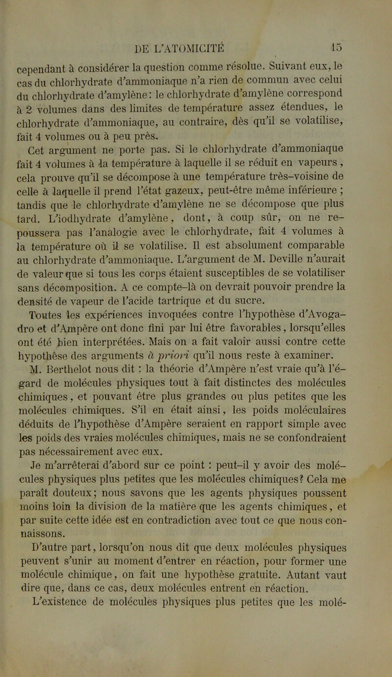 cependant à considérer la question comme résolue. Suivant eux, le cas du chlorhydrate d'ammoniaque n’a rien de commun avec celui du chlorhydrate d’amylène : le chlorhydrate d’amylène correspond à 2 volumes dans des limites de température assez étendues, le chlorhydrate d’ammoniaque, au contraire, dès qu’il se volatilise, fait 4 volumes ou à peu près. Cet argument ne porte pas. Si le chlorhydrate d’ammoniaque fait 4 volumes à -la température à laquelle il se réduit en vapeurs , cela prouve qu’il se décompose à une température très-voisine de celle à -laquelle il prend l’état gazeux, peut-être même inférieure ; tandis que le chlorhydrate d’amylène ne se décompose que plus tard. L’iodhydrate d’amylène, dont, à coup sûr, on ne re- poussera pas l’analogie avec le chlorhydrate, fait 4 volumes à la température où il se volatilise. Il est absolument comparable au chlorhydrate d’ammoniaque. L’argument de M. Deville n’aurait de valeur que si tous les corps étaient susceptibles de se volatiliser sans décomposition. A ce compte-là on devrait pouvoir prendre la densité de vapeur de l’acide tartrique et du sucre. Toutes les expériences invoquées contre l’hypothèse d’Avoga- dro et d’Ampère ont donc fini par lui être favorables, lorsqu’elles ont été bien interprétées. Mais on a fait valoir aussi contre cette hypothèse des arguments à priori qu’il nous reste à examiner. M. Berthelot nous dit : la théorie d’Ampère n’est vraie qu’à l’é- gard de molécules physiques tout à fait distinctes des molécules chimiques, et pouvant être plus grandes ou plus petites que les molécules chimiques. S’il en était ainsi, les poids moléculaires déduits de l’hypothèse d’Ampère seraient en rapport simple avec les poids des vraies molécules chimiques, mais ne se confondraient pas nécessairement avec eux. Je m’arrêterai d’abord sur ce point : peut-il y avoir des molé- cules physiques plus petites que les molécules chimiques? Cela me paraît douteux; nous savons que les agents physiques poussent moins loin la division de la matière que les agents chimiques, et par suite cette idée est en contradiction avec tout ce que nous con- naissons. D’autre part, lorsqu’on nous dit que deux molécules physiques peuvent s’unir au moment d’entrer en réaction, pour former une molécule chimique, on fait une hypothèse gratuite. Autant vaut dire que, dans ce cas, deux molécules entrent en réaction. L’existence de molécules physiques plus petites que les molé-